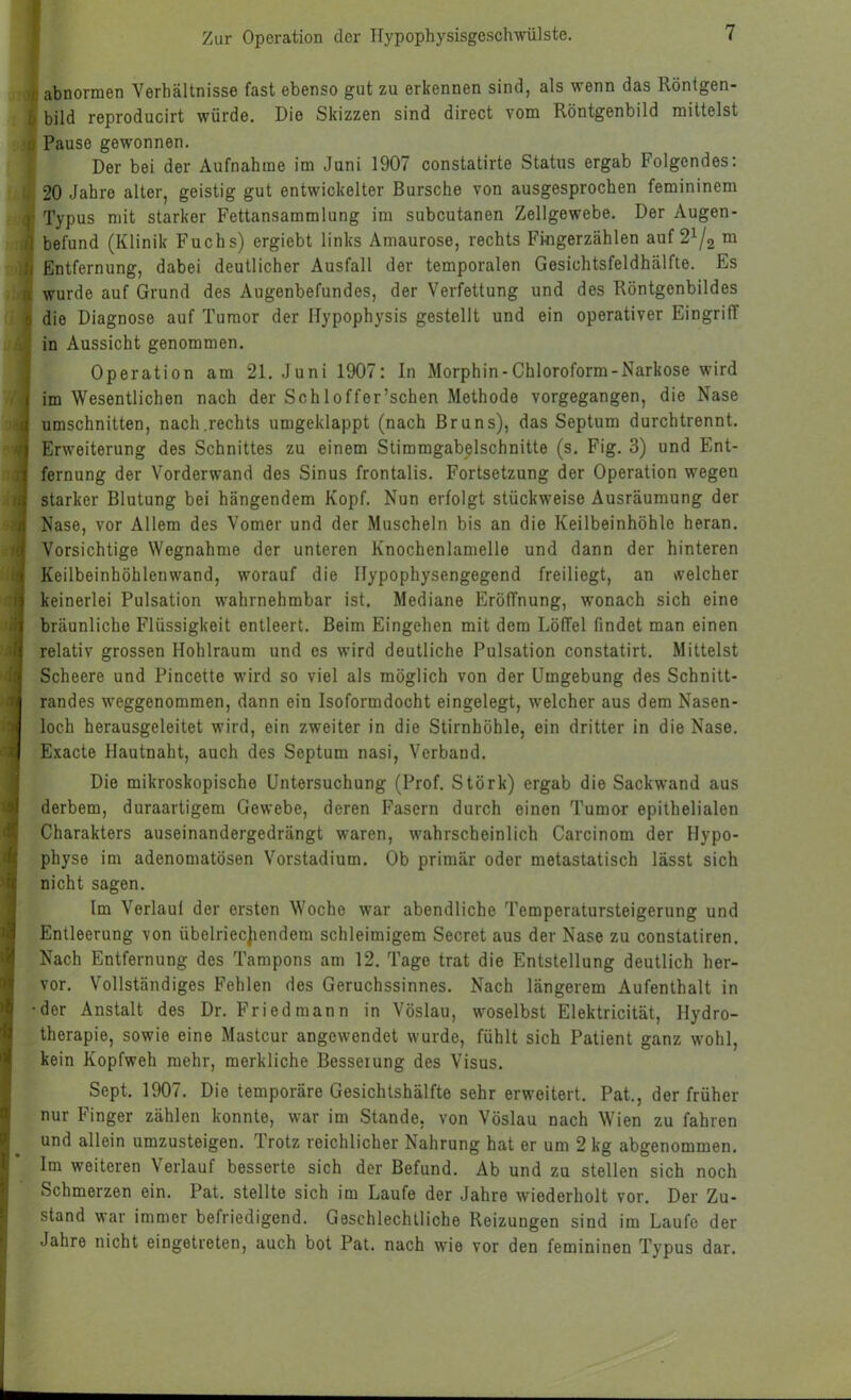 abnormen Verhältnisse fast ebenso gut zu erkennen sind, als wenn das Röntgen- bild reproducirt würde. Die Skizzen sind direct vom Röntgenbild mittelst Pause gewonnen. Der bei der Aufnahme im Juni 1907 constatirte Status ergab Folgendes; 20 Jahre alter, geistig gut entwickelter Bursche von ausgesprochen femininem Typus mit starker Fettansammlung im subcutanen Zellgewebe. Der Augen- befund (Klinik Fuchs) ergiebt links Amaurose, rechts Fingerzählen auf 2^/3 ™ Entfernung, dabei deutlicher Ausfall der temporalen Gesichtsfeldhälfte. Es wurde auf Grund des Augenbefundes, der Verfettung und des Röntgenbildes die Diagnose auf Tumor der Hypophysis gestellt und ein operativer Eingriff in Aussicht genommen. Operation am 21. Juni 1907: In Morphin-Chloroform-Narkose wird im Wesentlichen nach der Schloffer’schen Methode vorgegangen, die Nase Umschnitten, nach.rechts umgeklappt (nach Bruns), das Septum durchtrennt. Erweiterung des Schnittes zu einem Stimmgabelschnitte (s. Fig. 3) und Ent- fernung der Vorderwand des Sinus frontalis. Fortsetzung der Operation wegen starker Blutung bei hängendem Kopf. Nun erfolgt stückweise Ausräumung der Nase, vor Allem des Vomer und der Muscheln bis an die Keilbeinhöhle heran. Vorsichtige Wegnahme der unteren Knochenlamelle und dann der hinteren Keilbeinhöhleuwand, worauf die Ilypophysengegend freiliegt, an welcher keinerlei Pulsation wahrnehmbar ist. Mediane Eröffnung, wonach sich eine bräunliche Flüssigkeit entleert. Beim Eingehen mit dem Löffel findet man einen relativ grossen Hohlraum und es wird deutliche Pulsation constatirt. Mittelst Scheere und Pincette wird so viel als möglich von der Umgebung des Schnitt- randes weggenommen, dann ein Isoformdocht eingelegt, welcher aus dem Nasen- loch herausgeleitet wird, ein zweiter in die Stirnhöhle, ein dritter in die Nase. Exacte Hautnaht, auch des Septum nasi, Verband. Die mikroskopische Untersuchung (Prof. Störk) ergab die Sackwand aus derbem, duraartigera Gewebe, deren Fasern durch einen Tumor epithelialen Charakters auseinandergedrängt waren, wahrscheinlich Carcinom der Hypo- physe im adenomatösen Vorstadium. Ob primär oder metastatisch lässt sich nicht sagen. Im Verlauf der ersten Woche war abendliche Temperatursteigerung und Entleerung von übelriec]iendem schleimigem Secret aus der Nase zu constatiren. Nach Entfernung des Tampons am 12. Tage trat die Entstellung deutlich her- vor. Vollständiges Fehlen des Geruchssinnes. Nach längerem Aufenthalt in der Anstalt des Dr. Fried mann in Vöslau, woselbst Elektricität, Hydro- therapie, sowie eine Mastcur angewendet wurde, fühlt sich Patient ganz wohl, kein Kopfweh mehr, merkliche Besserung des Visus. Sept. 1907. Die temporäre Gesichtshälfte sehr erweitert. Pat., der früher nur Finger zählen konnte, war im Stande, von Vöslau nach Wien zu fahren und allein umzusteigen. Trotz reichlicher Nahrung hat er um 2 kg abgenommen. Im weiteren Verlauf besserte sich der Befund. Ab und zu stellen sich noch Schmerzen ein. Pat. stellte sich im Laufe der Jahre wiederholt vor. Der Zu- stand war immer befriedigend. Geschlechtliche Reizungen sind im Laufe der Jahre nicht eingetreten, auch bot Pat. nach wie vor den femininen Typus dar.