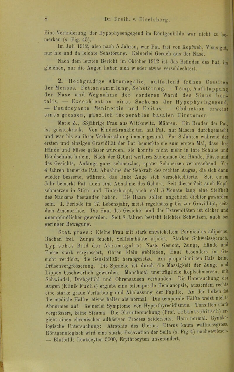 Eine Vorändenmg der Hypopliysengegend im Ilöntgenbilde war nicht zu be- merken (s. Fig. 45). Im Juli 1912, also nach 5 Jahren, war Pat, frei von Kopfweh, Visus gut nur hie und da leichte Sohstörung. Keinerlei Geruch aus der Nase. Nach dem letzten Bericht im Oktober 1912 ist das Befinden des Fat. im gleichen, nur die Augen haben sich wieder etwas verschlechtert. 2. Hochgradige Akromegalie, auffallend frühes Cessiren der Menses. Fettansammlung, Sehstörung. — Temp. Aufklappung der Nase und Wegnahme der vorderen Wand des Sinus fron- talis. — Excochleation eines Sarkoms der Hypophysisgegend. — Foudroyante Meningitis und Exitus. — Obduction erweist einen grossen, gänzlich inoperablen basalen Hirntumor. Marie Z., 33jährige Frau aus Wittkowitz, Mähren. Ein Bruder der Pat. ist geisteskrank. Von Kinderkrankheiten hat Pat. nur Masern durchgemacht und war bis zu ihrer Verheirathung immer gesund. Vor 8 Jahren während der ersten und einzigen Gravidität der Pat. bemerkte sie zum ersten Mal, dass ihre Hände und Füsse grösser wurden, sie konnte nicht mehr in ihre Schuhe und Handschuhe hinein. Nach der Geburt weiteres Zunehmen der Hände, Füsse und des Gesichts, Anfangs ganz schmerzlos, später Schmerzen verursachend. Vor 4 Jahren bemerkte Pat. Abnahme der Sehkraft des rechten Auges, die sich dann wieder besserte, während das linke Auge sich verschlechterte. Seit einem Jahr bemerkt Pat. auch eine Abnahme des Gehörs. Seit dieser Zeit auch Kopf- schmerzen in Stirn und Hinterhaupt, auch soll 3 Monate lang eine Steifheit des Nackens bestanden haben. Die Haare sollen angeblich dichter geworden sein. 1. Periode im 17. Lebensjahr, meist regelmässig bis zur Gravidität, seit- dem Amenorrhoe. Die Haut des Gesichts und der Extremitäten ist dicker und unempfindlicher geworden. Seit 8 Jahren besteht leichtes Schwitzen, auch bei geringer Bewegung, Stat. praes.: Kleine Frau mit stark entwickeltem Panniculus adiposus. Rachen frei. Zunge feucht, Schleimhäute injicirt. Starker Schweissgeruch. Typisches Bild der Akromegalie; Nase, Gesicht, Zunge, Hände und Füsse stark vergrössert, Ohren klein geblieben. Haut besonders im Ge- sicht verdickt, die Sensibilität herabgesetzt. Am proportionirten Hals keine Drüsenvergrösserung. Die Sprache ist durch die Massigkeit der Zunge und Lippen beschwerlich geworden. Manchmal unerträgliche Kopfschmerzen, mit Schwindel, Drehgefühl und Ohrensausen verbunden. Die Untersuchung der Augen (Klinik Fuchs) ergiebt eine bitemporale Hemianopsie, ausserdem rechts eine starke graue Verfärbung und Abblassung der Papille. An der linken ist die mediale Hälfte etwas heller als normal. Die temporale Hälfte weist nichts Abnormes auf. Keinerlei Symptome von Hyperthyreoidismus. Tonsillen stark vergrössert, keine Struma. Die Ohruntersuchung (Prof. Urbantschitsch) er- giebt einen chronischen adhäsiven Process beiderseits. Harn normal. Gynäko- logische Untersuchung: Atrophie des Uterus, Uterus kaum wallnussgross. Röntgenologisch wird eine starke Excavation der Sella (s. Fig.4) nachgewiesen. — Blutbild: Leukocyten 5000, Erythrocyten unverändert.