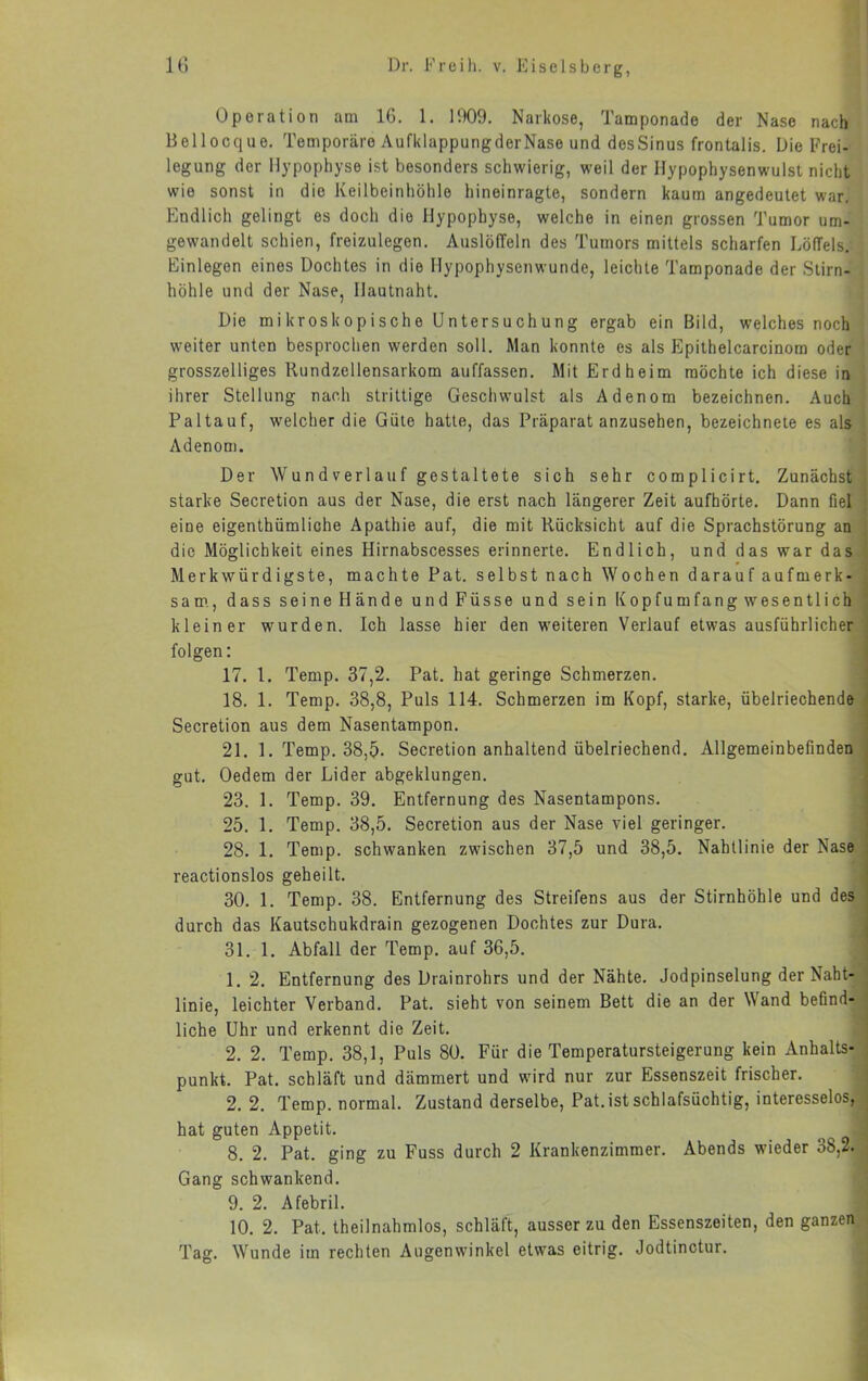 Operation am 16. 1. HX)9. Narkose, Tamponade der Nase nach Bellocque. Temporäre AufklappungderNase und desSinus frontalis. Die Frei- legung der Hypophyse ist besonders schwierig, weil der Hypophysenwulst nicht wie sonst in die Keilbeintiöhle hineinragte, sondern kaum angedeutet war. Endlich gelingt es doch die Hypophyse, welche in einen grossen Tumor um- gewandelt schien, freizulegen. AuslölTeln des Tumors mittels scharfen Löffels. Einlegen eines Dochtes in die Hypophysenwunde, leichte Tamponade der Stirn- höhle und der Nase, Hautnaht. Die mikroskopische Untersuchung ergab ein Bild, welches noch weiter unten besprochen werden soll. Man konnte es als Epithelcarcinom oder grosszelliges Rundzellensarkom auffassen. Mit Erd heim möchte ich diese in ihrer Stellung nach strittige Geschwulst als Adenom bezeichnen. Auch Paltauf, welcher die Güte hatte, das Präparat anzusehen, bezeichnete es als Adenom. Der Wund verlauf gestaltete sich sehr complicirt. Zunächst starke Secretion aus der Nase, die erst nach längerer Zeit aufhörte. Dann fiel < eine eigenthümliche Apathie auf, die mit Rücksicht auf die Sprachstörung an ; die Möglichkeit eines Hirnabscesses erinnerte. Endlich, und das war das i Merkwürdigste, machte Pat. selbst nach Wochen darauf aufmerk- t sam., dass seine Hände undFüsse und sein Kopfumfang wesentlich ‘ kleiner wurden. Ich lasse hier den weiteren Verlauf etwas ausführlicher folgen: 17. l. Temp. 37,2. Pat. hat geringe Schmerzen. 18. 1. Temp. 38,8, Puls 114. Schmerzen im Kopf, starke, übelriechende Secretion aus dem Nasentampon. 21. 1. Temp. 38,5. Secretion anhaltend übelriechend. Allgemeinbefinden gut. Oedem der Lider abgeklungen. 23. 1. Temp. 39. Entfernung des Nasentampons. 25. 1. Temp. 38,5. Secretion aus der Nase viel geringer. 28. 1. Temp. schwanken zwischen 37,5 und 38,5. Nahtlinie der Nase reactionslos geheilt. 30. 1. Temp. 38. Entfernung des Streifens aus der Stirnhöhle und des durch das Kautschukdrain gezogenen Dochtes zur Dura. 31. 1. Abfall der Temp. auf 36,5. 1. 2. Entfernung des Drainrohrs und der Nähte. Jodpinselung der Naht- j linie, leichter Verband. Pat. sieht von seinem Bett die an der Wand befind- | liehe Uhr und erkennt die Zeit. 2. 2. Temp. 38,1, Puls 80. Für die Temperatursteigerung kein Anhalts- ] punkt. Pat. schläft und dämmert und wird nur zur Essenszeit frischer. j 2. 2. Temp. normal. Zustand derselbe, Pat. ist schlafsüchtig, interesselos, i hat guten Appetit. ' 8. 2. Pat. ging zu Fuss durch 2 Krankenzimmer. Abends wieder 38,2. Gang schwankend. 9. 2. Afebril. 10. 2. Pat. theilnahmlos, schläft, ausser zu den Essenszeiten, den ganzen Tag. Wunde im rechten Augenwinkel etwas eitrig. Jodtinctur.