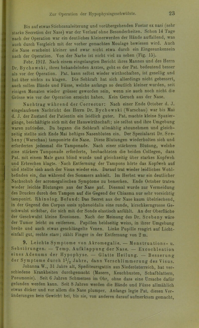 Bis auf etwas Stichcanaleitei'ung und vorübergehenden Foetor ex nasi (sehr starke Secretion der Nase) war der Verlauf ohne Besonderheiten. Schon 14 4'age nach der Operation war ein deutliches Kleinerwerden der Hände auffallend, w'as auch durch Vergleich mit der vorher gemachten Moulage bewiesen wird. Auch die Nase erscheint kleiner und zwar nicht etwa durch ein Eingesunkensein nach der Operation. Von der Narbe ist nicht viel zu sehen (Fig. 15). Febr. 1912. Nach einem eingclangten Bericht ihres Mannes und des Herrn Dr. Bychowski, ihres behandelnden Arztes, geht es der Pat. bedeutend besser als vor der Operation. Pat. kann selbst wieder wirthschaften, ist gesellig und hat über nichts zu klagen. Die Sehkraft hat sich allerdings nicht gebessert, auch sollen Hände und Füsse, welche anfangs so deutlich kleiner wurden, seit einigen Monaten wieder grösser geworden sein, wenn sie auch noch nicht die Grösse wie vor der Operation erreicht haben. Kein Geruch aus der Nase. Nachtrag während der Correctur; Nach einer Ende October d. J. eingelaufenen Nachricht des Herrn Dr. Bychow'ski (Warschau) war bis Mat d. J. der Zustand der Patientin ein leidlich guter. Pat. machte kleine Spazier- gänge, beschäftigte sich mit der Hauswirthschaft; sie selbst und ihre Umgebung waren zufrieden. Da begann die Sehkraft allmählig abzunehmen und gleich- zeitig stellte sich Ende Mai heftiges Nasenbluten ein. Der Spezialarzt Dr. Sre- beny (Warschau) tamponirte die Nase. Diese Blutungen wiederholten sich und erforderten jedesmal die Tamponade. Nach einer stärkeren Blutung, welche eine stärkere Tamponade erforderte, beobachteten die beiden Collegen, dass Pat. mit einem Male ganz blind wurde und gleichzeitig über starkes Kopfweh und Erbrechen klagte. Nach Entfernung der Tampons hörte das Kopfweh auf und stellte sich auch der Visus wieder ein. Darauf trat wieder leidliches Wohl- befinden ein, das während des Sommers anhielt. Im Herbst war ein deutlicher Nachschub der acromegalischen Symptome zu bemerken. Ende October traten wieder leichte Blutungen aus der Nase auf. Diesmal wurde zur Vermeidung des Druckes durch den Tampon auf die Gegend der Chiasma nur sehr vorsichtig tamponirt. Rhinolog. Befund: Das Secret aus der Nase kaum übelriechend, in der Gegend des Corpus ossis sphenoidalis eine runde, kirschkerngrosse Ge- schwulst sichtbar, die sich mit der Sonde elastisch anfühlt. An der Oberfläche der Geschwulst kleine Erosionen. Nach der Meinung des Dr. Srebeny wäre der Tumor leicht zu entfernen. Papillen beidseitig w'eiss, in ihrer Umgebung breite und auch etwas geschlängelte Venen. Linke Pupille reagirt auf Licht- einfall gut, rechte starr; zählt Finger in der Entfernung von 2 m. 9. Leichte Symptome von Akromegalie. — Menstruations- u. Sehstörungen. — Temp. Aufklappung der Nase. — Excochleation eines Adenoms der Hypophyse. — Glatte Heilung. — Besserung der Symptome durch lYo Jahre, dann Verschlimmerung des Visus. Johanna W., 31 Jahre alt, Spediteursgattin aus Niederösterreich, hat ver- schiedene Krankheiten durchgemacht (Masern, Keuchhusten, Schafblattern, Pneumonie). Seit 6 Jahren Schmerzen im Ohr, ohne dass eine Ursache dafür gefunden werden kann. Seit 8 Jahren werden die Hände und Füsse allmählich etwas dicker und vor allem die Nase plumper. Anfangs legte Pat. diesen Ver- änderungen kein Gewicht bei, bis sie, von anderen darauf aufmerksam gemacht,