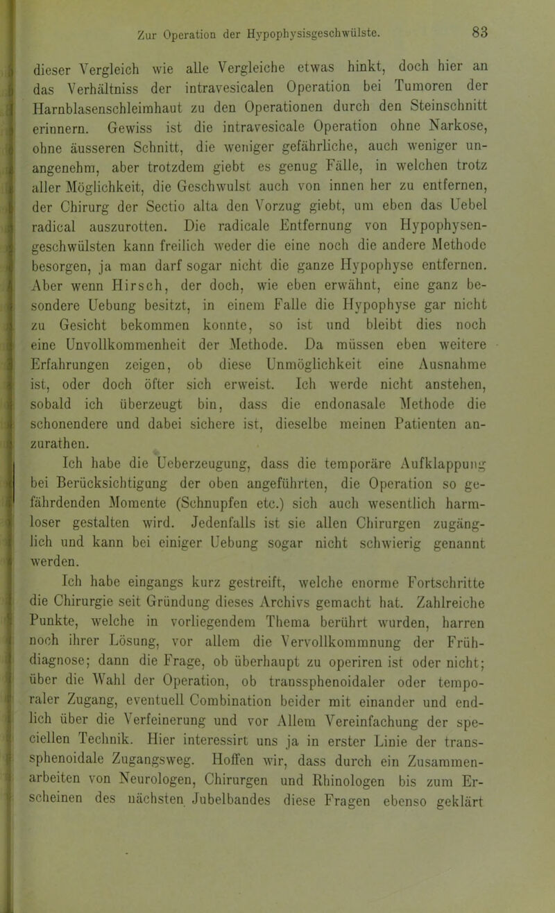 ! Zur Operation der Hypophysisgeschwiilste. 83 j dieser Vergleich wie alle Vergleiche etwas hinkt, doch hier an b das Verhältniss der intravesicalen Operation bei Tumoren der \ Harnblasenschleirahaut zu den Operationen durch den Steinschnitt 3 erinnern. Gewiss ist die intravesicale Operation ohne Narkose, ^ ohne äusseren Schnitt, die weniger gefährliche, auch weniger un- i angenehm, aber trotzdem giebt es genug Fälle, in welchen trotz s aller Möglichkeit, die Geschwulst auch von innen her zu entfernen, g der Chirurg der Sectio alta den Vorzug giebt, um eben das Uebel .1 radical auszurotten. Die radicale Entfernung von Hypophysen- ^ geschwülsten kann freilich weder die eine noch die andere Methode I besorgen, ja man darf sogar nicht die ganze Hypophyse entfernen. Aber wenn Hirsch, der doch, wie eben erwähnt, eine ganz be- i sondere Hebung besitzt, in einem Falle die Hypophyse gar nicht i zu Gesicht bekommen konnte, so ist und bleibt dies noch '.j ' I eine Unvollkommenheit der Methode. Da müssen eben weitere t Erfahrungen zeigen, ob diese Unmöglichkeit eine Ausnahme ^ ist, oder doch öfter sich erweist. Ich werde nicht anstehen, i sobald ich überzeugt bin, dass die endonasale Methode die 4 schonendere und dabei sichere ist, dieselbe meinen Patienten an- 4 zurathen. i Ich habe die Ueberzeugung, dass die temporäre Aufklappung I bei Berücksichtigung der oben angeführten, die Operation so ge- il fährdenden Momente (Schnupfen etc.) sich auch wesentlich harm- >! loser gestalten wird. Jedenfalls ist sie allen Chirurgen zugäng- t lieh und kann bei einiger Hebung sogar nicht schwierig genannt i| werden. Ich habe eingangs kurz gestreift, welche enorme Fortschritte I die Chirurgie seit Gründung dieses Archivs gemacht hat. Zahlreiche 'r Punkte, welche in vorliegendem Thema berührt wurden, harren ( noch ihrer Lösung, vor allem die Vervollkommnung der Früh- t diagnose; dann die Frage, ob überhaupt zu operiren ist oder nicht; i über die Wahl der Operation, ob transsphenoidaler oder tempo- raler Zugang, eventuell Combination beider mit einander und end- i lieh über die Verfeinerung und vor Allem Vereinfachung der spe- ciellen Technik. Hier interessirt uns ja in erster Linie der trans- sphenoidale Zugangsweg. Hoffen wir, dass durch ein Zusammen- arbeiten von Is eurologen, Chirurgen und Rhinologen bis zum Er- scheinen des nächsten Jubelbandes diese Fragen ebenso geklärt