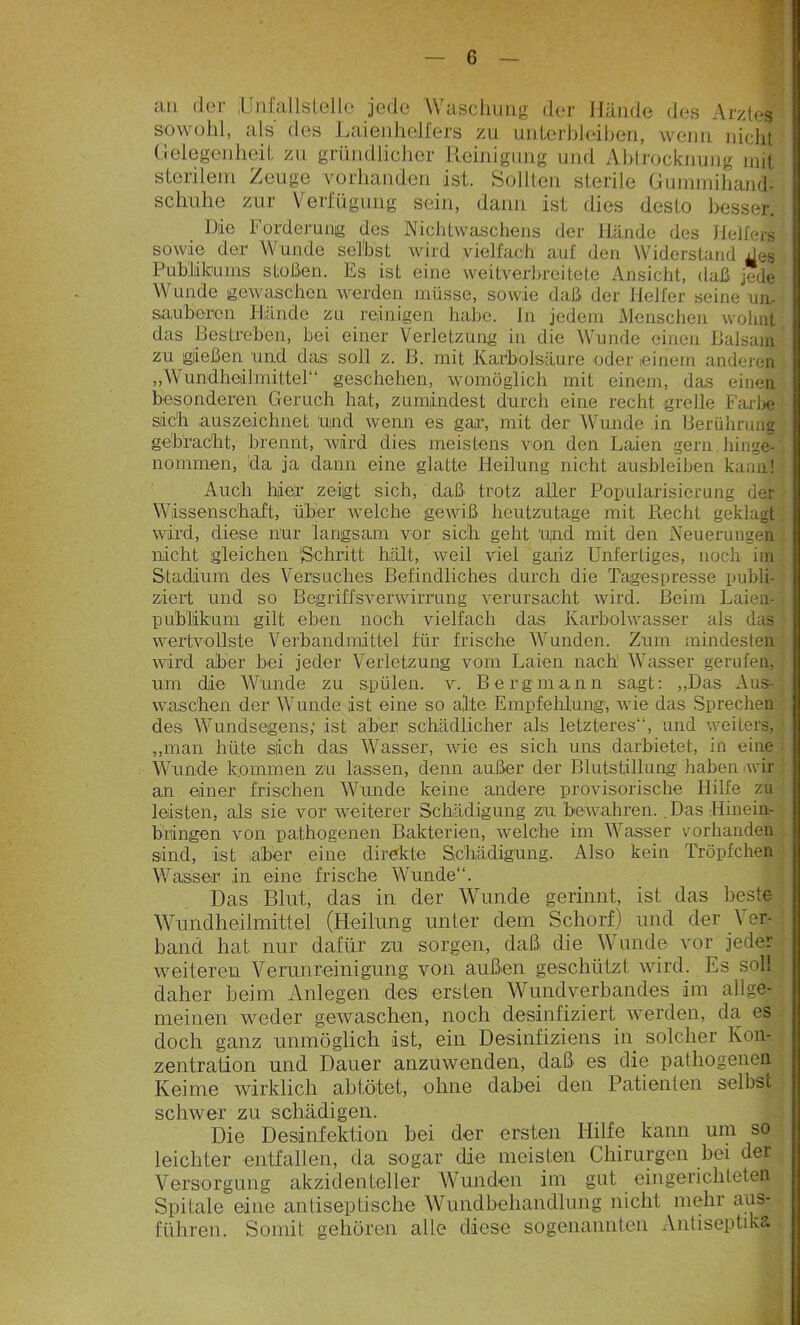 an der jUnfallstellc jede Waschung der Hände des Arztes sowohl, als des Laienhelfers zu unterbleihen, wenn nicht Gelegenheit zu gründlicher Reinigung und Abtrocknung mit sterilem Zeuge vorhanden ist. Sollten sterile Gummihand: schuhe zur Verfügung sein, dann ist dies desto besser. Die Forderung des Nicldwaschens der Hände des Hellers sowie der Wunde seihst wird vielfach auf den Widerstand xles Publikums stoßen. Es ist eine weitverbreitete Ansicht, daß jede Wunde gewaschen werden müsse, sowie daß der Helfer seine un- sauberen Hände zu reinigen habe. In jedem Menschen wohnt das Bestreben, bei einer Verletzung in die Wunde einen Balsam zu gießen und das soll z. B. mit Karbolsäure oder einem anderen „Wundheilmittel“ geschehen, womöglich mit einem, das einen besonderen Geruch hat, zumindest durch eine recht grelle Farbe sich auszeichnet und wenn es gar, mit der Wunde in Berührung gebracht, brennt, wird dies meistens von den Laien gern hinge- nommen, da ja dann eine glatte Heilung nicht ausbleiben kann! Auch hier zeigt sich, daß trotz aller Popularisierung der Wissenschaft, über welche geAviß heutzutage mit Recht geklagt wird, diese nur langsam vor sich geht 'und mit den Neuerungen nicht gleichen 'Schritt hält, weil viel ganz Unfertiges, noch im Stadium des Versuches Befindliches durch die Tagespresse publi- ziert und so Begriffsverwirrung verursacht wird. Beim Laien- publlikum gilt eben noch vielfach das Karbolwasser als das wertvollste Verbandmittel für frische Wunden. Zum mindesten wird aber bei jeder Verletzung vom Laien nach: Wasser gerufen, um die W'unde zu spülen, v. Bergmann sagt: „Das Aus- waschen der Wunde ist eine so alte Empfehlung, wie das Sprechen des Wundsegens,• ist aber schädlicher als letzteres“, und weiters, „man hüte sich das Wasser, wie es sich uns darbietet, in eine Wunde kommen zu lassen, denn außer der Blutstillung1 haben wir an einer frischen Wunde keine andere provisorische Hilfe zu leisten, als sie vor weiterer Schädigung zu bewahren. Das Hinein- bringen von pathogenen Bakterien, welche im Wasser vorhanden sind, ist aber eine direkte Schädigung, Also kein Tröpfchen Wasser ,in eine frische Wunde“. Das Blut, das in der Wunde gerinnt, ist das beste Wundheilmittel (Heilung unter dem Schorf) und der \ er- band hat nur dafür zu sorgen, daß die Wunde vor jeder weiteren Verunreinigung von außen geschützt wird. Es soll daher beim Anlegen des ersten Wundverbandes im allge- meinen weder gewaschen, noch desinfiziert werden, da es doch ganz unmöglich ist, ein Desinfiziens in solcher Kon- zentration und Dauer anzuwenden, daß' es die pathogenen Keime wirklich abtötet, ohne dabei den Patienten selbsi schwer zu schädigen. Die Desinfektion bei der ersten Hilfe kann um so leichter entfallen, da sogar die meisten Chirurgen bei der Versorgung akzidenteller Wunden im gut eingerichteten Spilale eine antiseptische Wundbehandlung nicht mehr aas- führen. Somit gehören alle diese sogenannten Antiseptika