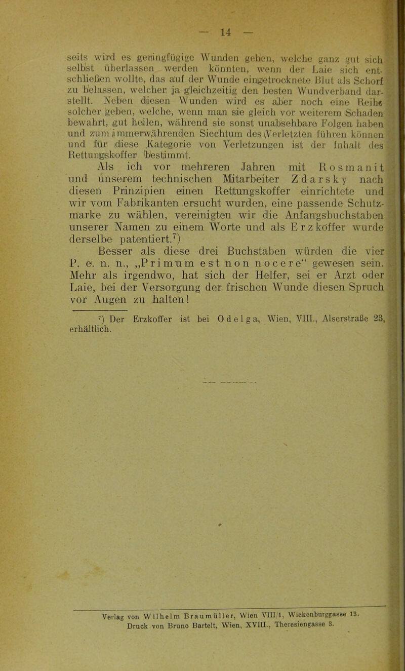 seit.s wird es geringfügige Wanden gehen, welche ganz gut sich selbst überlassen werden könnten, wenn der Laie sich ent- schließen wollte, das auf der Wunde eingetrooknete Blut als Schorf zu belassen, welcher ja gleichzeitig den besten Wundverband dar- stellt. Neben diesen Wunden wird es aber noch eine Reihe solcher (geben, welche, wenn man sie gleich vor weiterem Schaden bewahrt, gut heilen, während sie sonst unabsehbare Folgen haben und zmn immerwährenden Siechtum des Verletzten führen können und für -diese Kategorie von Verletzungen ist der Inhalt des Rettu nigskoffer bes t;i mm t. Als ich vor mehreren Jahren mit Rosmanit und unserem technischen Mitarbeiter Zdarsky nach diesen Prinzipien einen Rettungskoffer einrichtete und wir vom Fabrikanten ersucht wurden, eine passende Schutz- marke zu wählen, vereinigten wir die Anfangsbuchstaben unserer Namen zu einem Worte und als Erz köffer wurde derselbe patentiert.7) Besser als diese drei Buchstaben würden die vier P. e. n. n., „Primum est non nocere“ gewesen sein. Mehr als irgendwo, hat sich der Helfer, sei er Arzt oder Laie, bei der Versorgung der frischen Wunde diesen Spruch vor Augen zu halten! 7) Der Erzkoffer ist bei 0 d e 1 g a, Wien, VIII., Alserstraße 23, erhältlich. Verlag von Wilhelm Braumüller, Wien VIII 1, Wickenburggasse 13. Druck von Bruno Bartelt, Wien, XVIII., Theresiengasse 3.