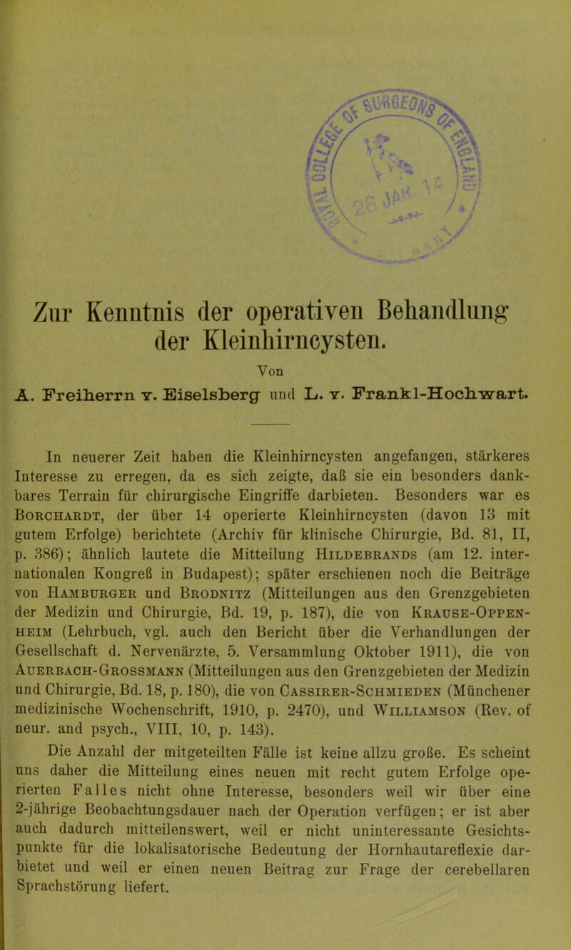 Zur Kenntnis der operativen Behandlung der Kleinhirncysten. Von A. Freiherrn y. Eiseisberg und L». y. Frankl-Hochwart. In neuerer Zeit haben die Kleinhirncysten angefangen, stärkeres Interesse zu erregen, da es sich zeigte, daß sie ein besonders dank- bares Terrain für chirurgische Eingriffe darbieten. Besonders war es Borchardt, der über 14 operierte Kleinhirncysten (davon 13 mit gutem Erfolge) berichtete (Archiv für klinische Chirurgie, Bd. 81, II, p. 386); ähnlich lautete die Mitteilung Hildebrands (am 12. inter- nationalen Kongreß in Budapest); später erschienen noch die Beiträge von Hamburger und Brodnitz (Mitteilungen aus den Grenzgebieten der Medizin und Chirurgie, Bd. 19, p. 187), die von Krause-Oppen- heim (Lehrbuch, vgl. auch den Bericht über die Verhandlungen der Gesellschaft d. Nervenärzte, 5. Versammlung Oktober 1911), die von Auerbach-Grossmann (Mitteilungen aus den Grenzgebieten der Medizin und Chirurgie, Bd. 18, p. 180), die von Cassirer-Schmieden (Münchener medizinische Wochenschrift, 1910, p. 2470), und Williamson (Rev. of neur. and psych., VIII, 10, p. 143). Die Anzahl der mitgeteilten Fälle ist keine allzu große. Es scheint uns daher die Mitteilung eines neuen mit recht gutem Erfolge ope- rierten Falles nicht ohne Interesse, besonders weil wir über eine 2-jährige Beobachtungsdauer nach der Operation verfügen; er ist aber auch dadurch mitteilenswert, weil er nicht uninteressante Gesichts- punkte für die lokalisatorische Bedeutung der Hornhautareflexie dar- bietet und weil er einen neuen Beitrag zur Frage der cerebellaren Sprachstörung liefert.