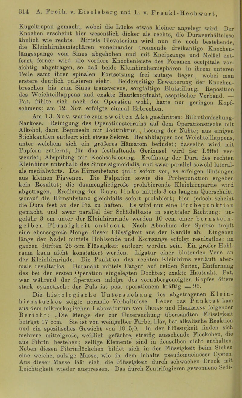 Ivugeltrepan gemacht, wobei die Lücke etwas kleiner angelegt wird. Der Knochen erscheint hier wesentlich dicker als rechts, die Duraverhältmsse ähnlich wie rechts. Mittels Elevatorium wird nun die noch bestehende, die Kleinhirnhemisphären voneinander trennende dreikantige Knochen- längsspange vom Sinus abgehoben und mit Kneipzange und Meißel ent- fernt, ferner wird die vordere Knochenleiste des Foramen occipitale vor- sichtig abgetragen, so daß beide Kleinhirnhemisphären in ihrem unteren Teile samt ihrer spinalen Fortsetzung frei zutage liegen, wobei man erstere deutlich pulsieren sieht. Beiderseitige Erweiterung der Knochen- breschen bis zum Sinus transversus, sorgfältige Blutstillung. Reposition des Weichteillappens und exakte Hautknopfnaht, aseptischer Verband. Pat. fühlte sich nach der Operation wohl, hatte nur geringen Kopf- schmerz; am 12. Nov. erfolgte einmal Erbrechen. Am 13. Nov. wurde zum zweiten Akt geschritten: Billrothmischung- Narkose. Reinigung des Operationsterrains auf dem Operationstische mit Alkohol, dann Bepinseln mit Jodtinktur. x Lösung der Nähte; aus einigen Stichkanälen entleert sich etwas Sekret. Herabklappen des Weichteillappens, unter welchem sich ein größeres Hämatom befindet; dasselbe wird mit Tupfern entfernt, für das festhaftende Gerinnsel wird der Löffel ver- wendet; Abspülung mit Kochsalzlösung. Eröffnung der Dura des rechten Kleinhirns unterhalb des Sinus sigmoidalis, und zwar parallel sowohl lateral- als medialwärts. Die Hirnsubstanz quillt sofort vor, es erfolgen Blutungen aus kleinen Piavenen. Die Palpation sowie die Probepunktion ergeben kein Resultat; die daumengliedgroße prolabierende Kleinhirnpartie wird abgetragen. Eröffnung der Dura links mittels 3 cm langem Querschnitt, worauf die Hirnsubstanz gleichfalls sofort prolabiert; hier jedoch scheint die Dura fest an der Pia zu haften. Es wird nun eine Probepunktion gemacht, und zwar parallel der Schädelbasis in sagittaler Richtung: un- gefähr 3 cm unter der Kleinhirnrinde werden 10 ccm einer bernstein- gelben Flüssigkeit entleert. Nach Abnahme der Spritze tropft eine ebensogroße Menge dieser Flüssigkeit aus der Kanüle ab. Eingehen längs der Nadel mittels Hohlsonde und Kornzange erfolgt resultatlos; im ganzen dürften 25 ccm Flüssigkeit entleert worden sein. Ein großer Hohl- raum kann nicht konstatiert werden. Ligatur einer blutenden Vene an der Kleinhirnrinde. Die Punktion des rechten Kleinhirns verläuft aber- mals resultatlos. Duranaht mittels Catgut auf beiden Seiten, Entfernung des bei der ersten Operation eingelegten Dochtes; exakte Hautnaht. Pat. war während der Operation infolge des vornübergeneigten Kopfes öfters stark cyanotisch; der Puls ist post Operationen! kräftig = 96. Die histologische Untersuchung des abgetragenen Klein- hirnstückes zeigte normale Verhältnisse. Ueber das Punk tat kam aus dem mikroskopischen Laboratorium von Urban und Hkllmann folgender Bericht: „Die Menge der zur Untersuchung übersandten Flüssigkeit beträgt 17 ccm. Sie ist von weingelber Farbe, klar, hat alkalische Reaktion und ein spezifisches Gewicht von 1015,0. In der Flüssigkeit finden sich mehrere mittelgroße, weißlich gefärbte, streifig aussehende Flöckchen, die aus Fibrin bestehen; zellige Elemente sind in denselben nicht enthalten. Neben diesen Fibrinflöckchen bildet sich in der Flüssigkeit beim Stehen eine weiche, sulzige Masse, wie in dem Inhalte pseudomucinöser Cysten. Aus dieser Masse läßt sich die Flüssigkeit durch schwachen Druck mit Leichtigkeit wieder auspressen. Das durch Zentrifugieren gewonnene Sedi-