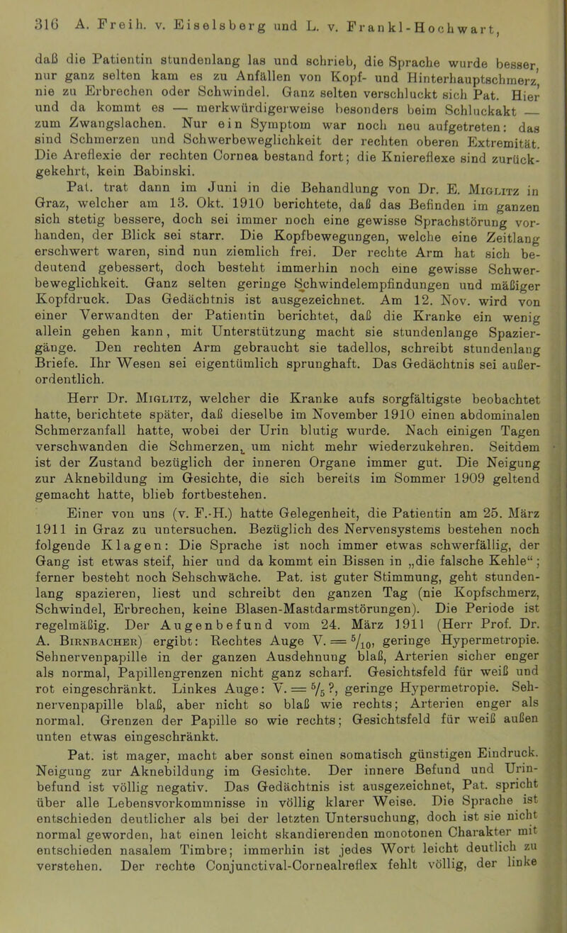 daß die Patientin stundenlang las und schrieb, die Sprache wurde besser nur ganz selten kam es zu Anfällen von Kopf- und Hinterhauptschmerz nie zu Erbrechen oder Schwindel. Ganz selten verschluckt sich Pat. Hier und da kommt es — merkwürdigerweise besonders beim Schluckakt zum Zwangslachen. Nur ein Symptom war noch neu aufgetreten: das sind Schmerzen und Schwerbeweglichkeit der rechten oberen Extremität. Die Areflexie der rechten Cornea bestand fort; die Kniereflexe sind zurück- gekehrt, kein Babinski. Pat. trat dann im Juni in die Behandlung von Dr. E. Miglitz in Graz, welcher am 13. Okt. 1910 berichtete, daß das Befinden im ganzen sich stetig bessere, doch sei immer noch eine gewisse Sprachstörung vor- handen, der Blick sei starr. Die Kopfbewegungen, welche eine Zeitlang erschwert waren, sind nun ziemlich frei. Der rechte Arm hat sich be- deutend gebessert, doch besteht immerhin noch eine gewisse Schwer- beweglichkeit. Ganz selten geringe Schwindelempfindungen und mäßiger Kopfdruck. Das Gedächtnis ist ausgezeichnet. Am 12. Nov. wird von einer Verwandten der Patientin berichtet, daß die Kranke ein wenig allein gehen kann, mit Unterstützung macht sie stundenlange Spazier- gänge. Den rechten Arm gebraucht sie tadellos, schreibt stundenlang Briefe. Ihr Wesen sei eigentümlich sprunghaft. Das Gedächtnis sei außer- ordentlich. Herr Dr. Miglitz, welcher die Kranke aufs sorgfältigste beobachtet hatte, berichtete später, daß dieselbe im November 1910 einen abdominalen Schmerzanfall hatte, wobei der Urin blutig wurde. Nach einigen Tagen verschwanden die Schmerzen^ um nicht mehr wiederzukehren. Seitdem ist der Zustand bezüglich der inneren Organe immer gut. Die Neigung zur Aknebildung im Gesichte, die sich bereits im Sommer 1909 geltend gemacht hatte, blieb fortbestehen. Einer von uns (v. F.-H.) hatte Gelegenheit, die Patientin am 25. März 1911 in Graz zu untersuchen. Bezüglich des Nervensystems bestehen noch folgende Klagen: Die Sprache ist noch immer etwas schwerfällig, der Gang ist etwas steif, hier und da kommt ein Bissen in „die falsche Kehle“; ferner besteht noch Sehschwache. Pat. ist guter Stimmung, geht stunden- lang spazieren, liest und schreibt den ganzen Tag (nie Kopfschmerz, Schwindel, Erbrechen, keine Blasen-Mastdarmstörungen). Die Periode ist regelmäßig. Der Augenbefund vom 24. März 1911 (Herr Prof. Dr. A. Birnbacher) ergibt: Rechtes Auge V. = 5/10, geringe Hypermetropie. Sehnervenpapille in der ganzen Ausdehnung blaß, Arterien sicher enger als normal, Papillengrenzen nicht ganz scharf. Gesichtsfeld für weiß und rot eingeschränkt. Linkes Auge: V. = 6/s geringe Hypermetropie. Seh- nervenpapille blaß, aber nicht so blaß wie rechts; Arterien enger als normal. Grenzen der Papille so wie rechts; Gesichtsfeld für weiß außen unten etwas eingeschränkt. Pat. ist mager, macht aber sonst einen somatisch günstigen Eindruck. Neigung zur Aknebildung im Gesichte. Der innere Befund und Urin- befund ist völlig negativ. Das Gedächtnis ist ausgezeichnet, Pat. spricht über alle Lebensvorkommnisse in völlig klarer Weise. Die Sprache ist entschieden deutlicher als bei der letzten Untersuchung, doch ist sie nicht normal geworden, hat einen leicht skandierenden monotonen Charakter mit entschieden nasalem Timbre; immerhin ist jedes Wort leicht deutlich zu verstehen. Der rechte Conjunctival-Cornealreflex fehlt völlig, der linke