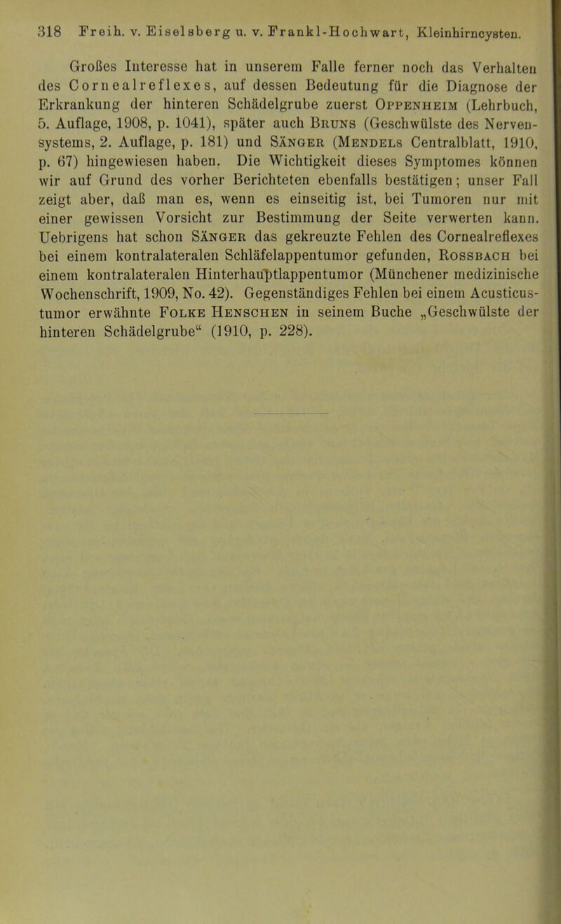 Großes Interesse hat in unserem Falle ferner noch das Verhalten des Cornealreflexes, auf dessen Bedeutung für die Diagnose der Erkrankung der hinteren Schädelgrube zuerst Oppenheim (Lehrbuch, 5. Auflage, 1908, p. 1041), später auch Bruns (Geschwülste des Nerven- systems, 2. Auflage, p. 181) und Sänger (Mendels Centralblatt, 1910, p. 67) hingewiesen haben. Die Wichtigkeit dieses Symptomes können wir auf Grund des vorher Berichteten ebenfalls bestätigen; unser Fall zeigt aber, daß man es, wenn es einseitig ist, bei Tumoren nur mit einer gewissen Vorsicht zur Bestimmung der Seite verwerten kann. Uebrigens hat schon Sänger das gekreuzte Fehlen des Cornealreflexes bei einem kontralateralen Schläfelappentumor gefunden, Rossbach bei einem kontralateralen Hinterhauptlappentumor (Münchener medizinische Wochenschrift, 1909, No. 42). Gegenständiges Fehlen bei einem Acusticus- tumor erwähnte Folke Henschen in seinem Buche „Geschwülste der hinteren Schädelgrube“ (1910, p. 228).