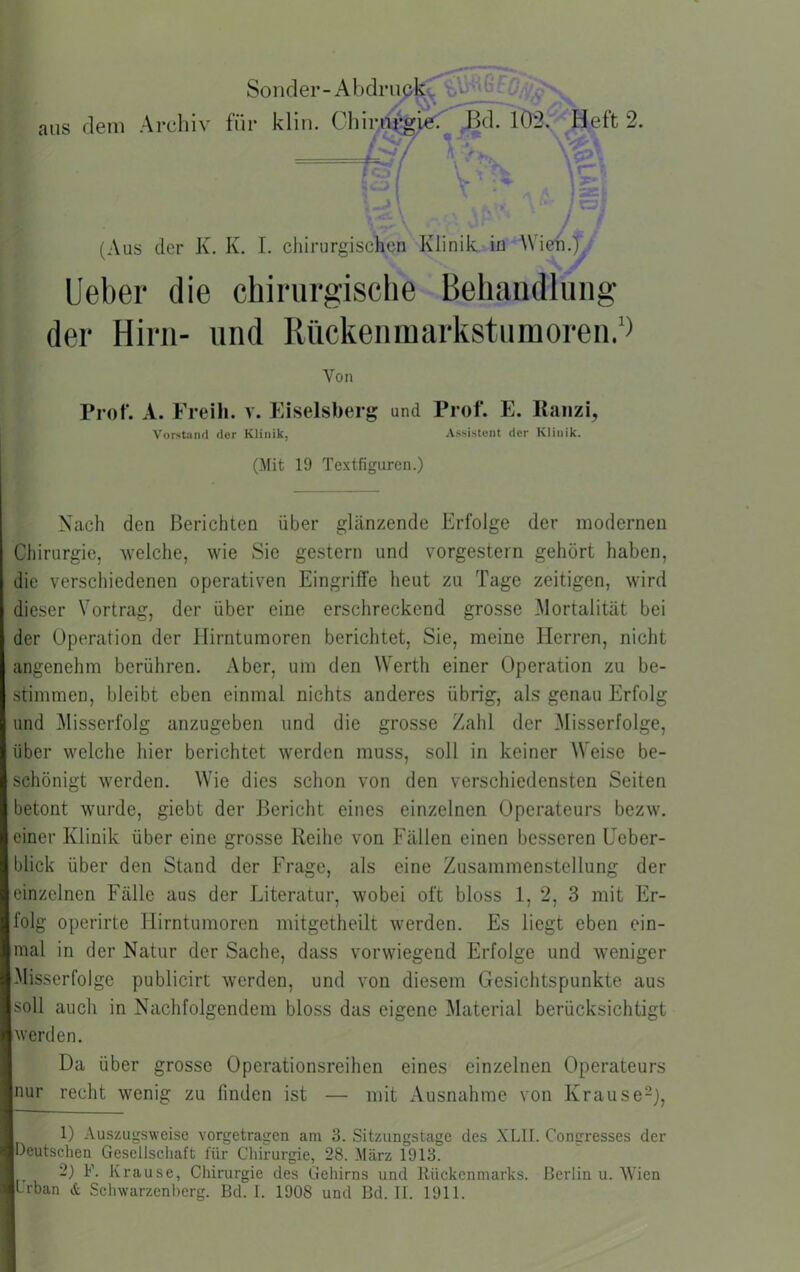 aus Sonder - A bdruQ^ dein Archiv für klin. Q\nv}0^^^ Bd. lÖSy^Heft 2. —;t7 ’v>. ,1 ; ■ \ ■'. .' J / (Aus der K. K. I. cliirurgischen Klinik in Wiek.) Ueber die chirurgische Behandlung der Hirn- und Riickenmarkstumoren,‘> Von Prof. A. Freih. v. Eiseisberg und Prof. E. Raiizi, Vorstand der Klinik, Assistent der Klinik. (Mit 19 Textfiguren.) Nach den Berichten über glänzende Erfolge der modernen Chirurgie, welche, wie Sie gestern und vorgestern gehört haben, die verschiedenen operativen Eingriffe heut zu Tage zeitigen, wird dieser Vortrag, der über eine erschreckend grosse Mortalität bei der Operation der Hirntumoren berichtet. Sie, meine Herren, nicht angenehm berühren. Aber, um den Werth einer Operation zu be- stimmen, bleibt eben einmal nichts anderes übrig, als genau Erfolg und ^Misserfolg anzugeben und die grosse Zahl der Misserfolge, über welche hier berichtet werden muss, soll in keiner Weise be- schönigt werden. Wie dies schon von den verschiedensten Seiten betont wurde, giebt der Bericht eines einzelnen Operateurs bezw. einer Klinik über eine grosse Reihe von Fällen einen besseren Ueber- blick über den Stand der Frage, als eine Zusammenstellung der einzelnen Fälle aus der Literatur, wobei oft bloss 1, 2, 3 mit Er- folg operirte Hirntumoren mitgetheilt werden. Es liegt eben ein- mal in der Natur der Sache, dass vorwiegend Erfolge und weniger Misserfolge publicirt werden, und von diesem Gesichtspunkte aus soll auch in Nachfolgendem bloss das eigene Material berücksichtigt werden. Da über grosse Operationsreihen eines einzelnen Operateurs nur recht wenig zu finden ist — mit Ausnahme von Krause-), 1) Auszugsweise vorgetragen am 3. Sitzungstage des XLII. Congresses der Deutschen Gesellscliaft für Cliirurgie, 28. März 1913. 2) F. Krause, Chirurgie des Geliirns und Ilückcnmarks. Berlin u. AVien