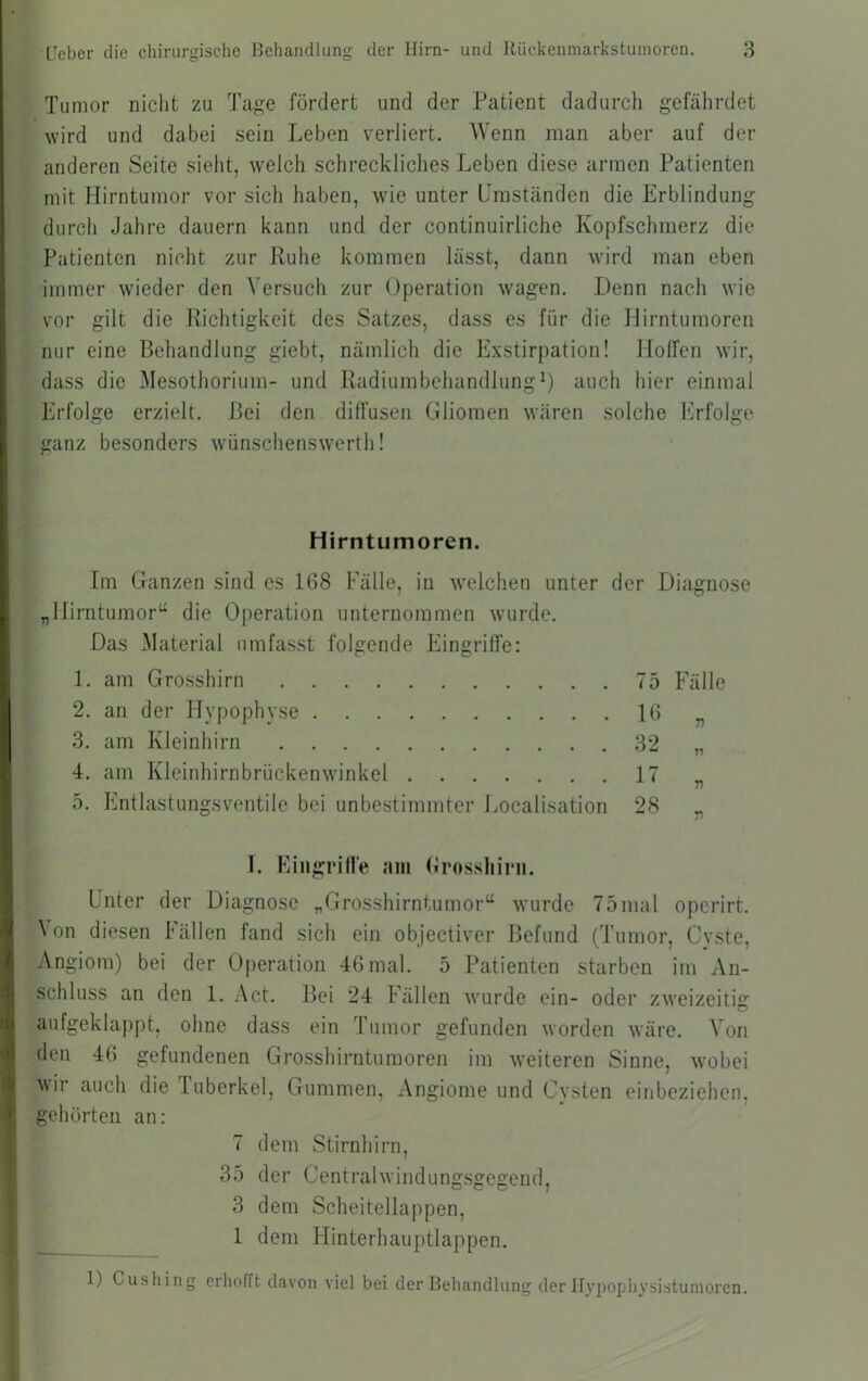 Tumor niclit zu Tage fördert und der Patient dadurch gefährdet wird und dabei sein Leben verliert. Wenn man aber auf der anderen Seite sieht, welch schreckliches Leben diese armen Patienten mit Hirntumor vor sich haben, wie unter Umständen die Erblindung durch Jahre dauern kann und der continuirliche Kopfschmerz die Patienten nicht zur Ruhe kommen lässt, dann wird man eben immer wieder den Versuch zur Operation wagen. Denn nach wie vor gilt die Richtigkeit des Satzes, dass es für die Hirntumoren nur eine Behandlung giebt, nämlich die Exstirpation! Hoffen wir, dass die Mesothorium- und RadiumbchandlungH iinch hier einmal Erfolge erzielt. Bei den diffusen Gliomen wären solche Erfolge ganz besonders wünschenswert!!! Hirntumoren. Im Ganzen sind es 168 Fälle, in welchen unter der Diagnose „Hirntumor“ die Operation unternommen wurde. Das Material umfasst folgende Eingriffe: 1. am Grosshirn 75 Fälle 2. an der Hypophyse 16 „ 3. am Kleinhirn 32 „ 4. am Kleinhirnbrückenwinkel 17 „ 5. Entlastungsventile bei unbestimmter Localisation 28 „ I. Eiiigrille am (Irosshirii. Unter der Diagnose „Grosshirntumor“ wurde 75mal operirt. ^ on diesen Fällen fand sich ein objectiver Befund (Tumor, Cvste, Angiom) bei der Operation 46 mal. 5 Patienten starben im An- schluss an den 1. Act. Bei 24 Fällen wurde ein- oder zweizeitig aufgeklappt, ohne dass ein Tumor gefunden worden wäre. Von den 46 gefundenen Grosshiruturaoren im weiteren Sinne, wobei wir auch die Tuberkel, Gummen, Angiome und Cysten einbeziehen, gehörten an: 7 dem Stirnhirn, 35 der Centralwindungsgegend, 3 dem Scheitellappen, 1 dem Hinterhauptlappen. 1) Cusliing erhofft davon viel bei der Behandlung der Hypophysistumoren.