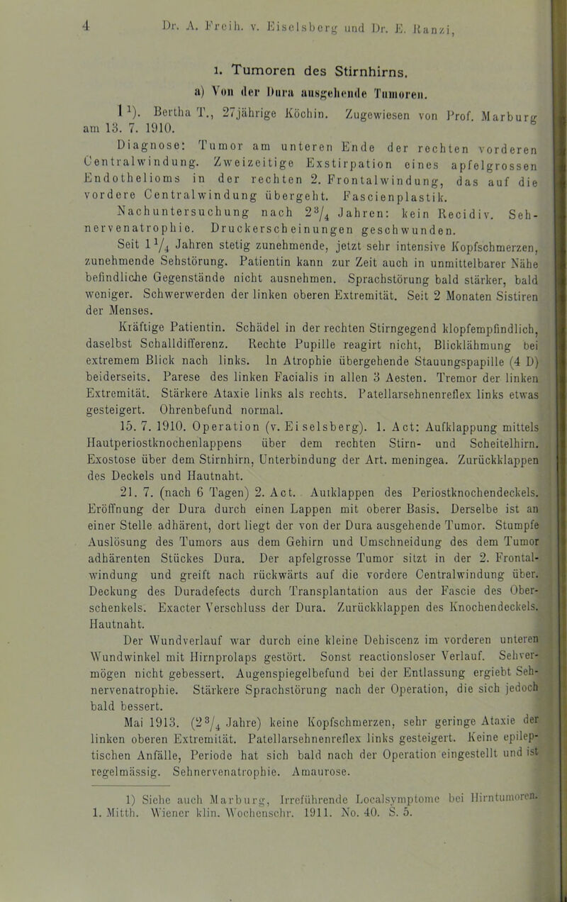 1. Tumoren des Stirnhirns, ii) Von der hura ausgeliende Tanioreii. 1 ). Beitha 1., 2<jähiige Köchin. Zugewiesen von ]'’rof Marburg am 13. 7. 1910. Diagnose: Tumor am unteren Ende der rechten vorderen Centralwindung. Zweizeitige Exstirpation eines apfelgrossen Endothelioms in der rechten 2. Frontalwindung, das auf die vordere Centralwindung übergeht. Fascienplastik. Nachuntersuchung nach 2^^/^ Jahren: kein llecidiv. Seh- nervenatrophie. Druckerscheinungen geschwunden. Seit lYi Jahren stetig zunehmende, jetzt sehr intensive Kopfschmerzen, zunehmende Sehstörung. Patientin kann zur Zeit auch in unmittelbarer Nähe befindlidie Gegenstände nicht ausnehmen. Sprachstörung bald stärker, bald weniger. Schwerwerden der linken oberen Extremität. Seit 2 Monaten Sistiren der Menses. Kräftige Patientin. Schädel in der rechten Stirngegend klopfempfindlich, daselbst Schalldifferenz. Rechte Pupille reagirt nicht, Blicklähmung bei extremem Blick nach links, ln Atrophie übergehende Stauungspapille (4 D) beiderseits. Parese des linken Facialis in allen 3 Aesten. Tremor der linken Extremität. Stärkere Ataxie links als rechts. Patellarsehnenreflex links etwas gesteigert. Ohrenbefund normal. 15.7.1910. Operation (v. Ei selsberg). 1. Act: Aufklappung mittels Hautperiostknochenlappens über dem rechten Stirn- und Scheitelhirn. Exostose über dem Stirnhirn, Unterbindung der Art. meningea. Zurückklappen des Deckels und Hautnaht. 21. 7. (nach 6 Tagen) 2. Act. Auiklappen des Periostknochendeckels. Eröffnung der Dura durch einen Lappen mit oberer Basis. Derselbe ist an einer Stelle adhärent, dort liegt der von der Dura ausgehende Tumor. Stumpfe Auslösung des Tumors aus dem Gehirn und Umschneidung des dem Tumor adhärenten Stückes Dura. Der apfelgrosse Tumor sitzt in der 2. Frontal- windung und greift nach rückwärts auf die vordere Centralwindung über. Deckung des Duradefects durch Transplantation aus der Fascie des Ober- schenkels. Exacter Verschluss der Dura. Zurückklappen des Knochendeckels. Hautnaht. Der Wundverlauf war durch eine kleine Dehiscenz im vorderen unteren Wundwinkel mit Hirnprolaps gestört. Sonst reactionsloser Verlauf. Sehver- mögen nicht gebessert. Augenspiegelbefund bei der Entlassung ergiebt Seh- nervenatrophie. Stärkere Sprachstörung nach der Operation, die sich jedoch bald bessert. Mai 1913. (2 3/^ Jahre) keine Kopfschmerzen, sehr geringe Ataxie der linken oberen Extremität. Patellarsehnenrellex links gesteigert. Keine epilep- tischen Anfälle, Periode hat sich bald nach der Operation eingestellt und ist regelmässig. Sehnervenatrophie. Amaurose. 1) Siehe auch Marburg, Irreführende Localsyniptome bei Hirntumoren. 1. Mitth. Wiener klin. Wochenschr. 1911. No. 40. S. 5.