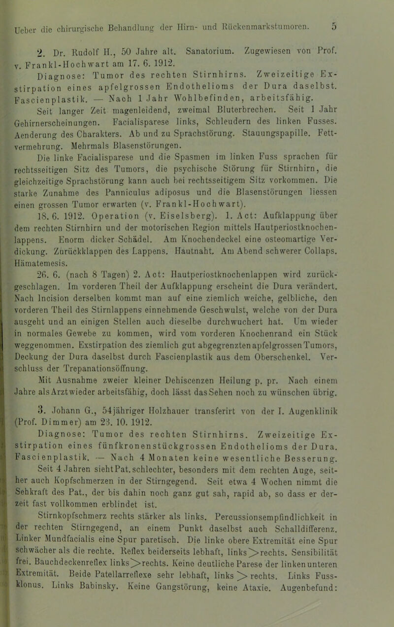 2. Dr. Rudolf H., 50 Jahre alt. Sanatorium. Zugewiesen von Prof. V. Frankl-Hochwart am 17. 6. 1912. Diagnose: Tumor des rechten Stirnhirns. Zweizeitige Ex- stirpation eines apfelgrossen Endothelioms der Dura daselbst. Fascienplastik. — Nach 1 Jahr Wohlbefinden, arbeitsfähig. Seit langer Zeit magenleidend, zweimal Bluterbrechen. Seit 1 Jahr Gehirnerscheinungen. Facialisparese links, Schleudern des linken Fusses. Aenderung des Charakters. Ab und zu Sprachstörung. Stauungspapille. Fett- vermehrung. Mehrmals Blasenstörungen. Die linke Facialisparese und die Spasmen im linken Fuss sprachen für rechtsseitigen Sitz des Tumors, die psychische Störung für Stirnhirn, die gleichzeitige Sprachstörung kann auch bei rechtsseitigem Sitz verkommen. Die starke Zunahme des Panniculus adiposus und die Blasenstörungen Hessen einen grossen Tumor erwarten (v. Frankl-Hochwart). 18.6. 1912. Operation (v. Eiseisberg). 1. Act: Aufklappung über dem rechten Stirnhirn und der motorischen Region mittels Hautperiostknochen- lappens. Enorm dicker Schädel. Am Knochendeckel eine osteomartige Ver- dickung. Zurückklappen des Lappens. Hautnaht. Am Abend schwerer Collaps. Hämatemesis. 26. 6. (nach 8 Tagen) 2. Act: Hautperiostknochenlappen wird zurück- geschlagen. Im vorderen Theil der Aufklappung erscheint die Dura verändert. Nach Incision derselben kommt man auf eine ziemlich weiche, gelbliche, den vorderen Theil des Stirnlappens einnehmende Geschwulst, welche von der Dura ausgeht und an einigen Stellen auch dieselbe durchwuchert hat. Um wieder in normales Gewebe zu kommen, wird vom vorderen Knochenrand ein Stück weggenommen. E.xstirpation des ziemlich gut abgegrenzten apfelgrossen Tumors, Deckung der Dura daselbst durch Fascienplastik aus dem Oberschenkel. Ver- schluss der Trepanationsöffnung. Mit Ausnahme zweier kleiner Dehiscenzen Heilung p. pr. Nach einem Jahre als Arztvvieder arbeitsfähig, doch lässt das Sehen noch zu wünschen übrig. 8. Johann G., 54jähriger Holzhauer transferirt von der I. Augenklinik (Prof. Dimmer) am 23. 10. 1912. Diagnose: Tumor des rechten Stirnhirns. Zweizeitige Ex- stirpation eines fünfkronenstückgrossen Endothelioms der Dura. Fascienplastik. — Nach 4 Monaten keine wesentliche Besserung. Seit 4 Jahren siehtPat. schlechter, besonders mit dem rechten Auge, seit- her auch Kopfschmerzen in der Stirngegend. Seit etwa 4 Wochen nimmt die Sehkraft des Pat., der bis dahin noch ganz gut sah, rapid ab, so dass er der- zeit fast vollkommen erblindet ist. Stirnkopfschmerz rechts stärker als links. Percussionsempfindlichkeit in der rechten Stirngegend, an einem Punkt daselbst auch Schalldifferenz. Linker Mundfacialis eine Spur paretisch. Die linke obere Extremität eine Spur schwächer als die rechte. Reflex beiderseits lebhaft, links ^rechts. Sensibilität frei. Bauchdeckenreflex links^rechts. Keine deutliche Parese der linkenunteren Extremität. Beide Patellarreflexe sehr lebhaft, links ^ rechts. Links Fuss- klonus. Links Babinsky. Keine Gangstörung, keine Ataxie. Augenbefund: