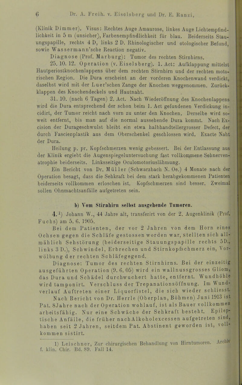 (Klinik Dimmer). Visus: Rechtes Auge Amaurose, linkes Auge Lichlempfind- lichkeit in 5 m (unsicher), Farbenempfindlichkeit für blau. Beiderseits Stau- ungspapille, rechts 4 D, links 2 D. Khinologischer und otologischer Befund, sowie Wassermann’sche Keaction negativ. Diagnose (Prof. Marburg): Tumor des rechten Stirnhirns. 25.10.12. 0peration (v. Eisei sberg). 1. Act: Aufklappung mittelst llautperiostknochenlappens über dem rechten Stirnhirn und der rechten moto- rischen Region. Die Dura erscheint an der vorderen Knochenwand verdickt, daselbst wird mit der Luer’schen Zange der Knochen weggenommen. Zurück- klappen des Knochendeckels und Hautnaht. 31. 10. (nach 6 Tagen) 2. Act. Nach WiederölTnung des Knochenlappens wird die Dura entsprechend der schon beim 1. Act gefundenen Verdickung in- cidirt, der Tumor reicht nach vorn zu unter den Knochen. Derselbe wird so- weit entfernt, bis man auf die normal aussehende Dura kommt. Nach Ex- cision der Durageschwulst bleibt ein etwa halbhandtellergrosser Defect, der durch Fascienplastik aus dem Oberschenkel geschlossen wird. Exacte Naht der Dura. Pleilung p. pr. Kopfschmerzen wenig gebessert. Bei der Entlassung aus der Klinik ergiebt die Augenspiegeluntersuchung fast vollkorqmene Sehnerven- atrophie beiderseits. Linksseitige Oculomotoriuslähmung. Ein Bericht von Dr. Müller (Schwarzbach N. Oe.) 4 Monate nach der Operation besagt, dass die Sehkraft bei dem. stark herabgekommenen Patienten beiderseits vollkommen erloschen ist. Kopfschmerzen sind besser. Zweimal sollen Ohnmachtsanfälle aufgetreten sein. b) Vom Stirnliirn selbst ausgehende Tumoren. 4.^) Johann W., 44 Jahre alt, transferirt von der 2. Augenklinik (Prof. Fuchs) am 5. 6. 1905. Bei dem Patienten, der vor 2 Jahren von dem Horn eines Ochsen gegen die Schläfe gestossen worden war, stellten sich all- mählich Sehstörung (beiderseitige Stauungspapille rechts oD., links 3 D.), Schwindel, Erbrechen und Stirnkopfschmerz ein, Vor- wölbung der rechten Schläfegegend. Diagnose: Tumor des rechten Stirnhirns. Bei der einzeitig ausgeführten Operation (9. 6. 05) wird ein wallnussgrosses Gliom, das Dura und Schädel durchwuchert hatte, entfernt. Wundhöhle wird tamponirt. Verschluss der Trepanationsöffnung. Im W und- verlauf Auftreten einer Liquorfistel, die sich wieder schliesst. Nach Bericht von Dr. Herrle (Oberplan, Böhmen) Juni 1913 ist Pat. SJahre nach der Operation wohlauf, ist als Bauer vollkommen arbeitsfähig. Nur eine Schwäche der Sehkraft besteht. Epilep- tische Anfälle, die früher nachAlkoholexcessen aufgetreten sind, haben seit 2 Jahren, seitdem Pat. Abstinent geworden ist, voll- kommen sistirt. 1) Leischncr, Zur chirurgischen Behandlung von Hirntumoren, .\rchi' f. klin. Chir. Bd. 89. Fall 14.