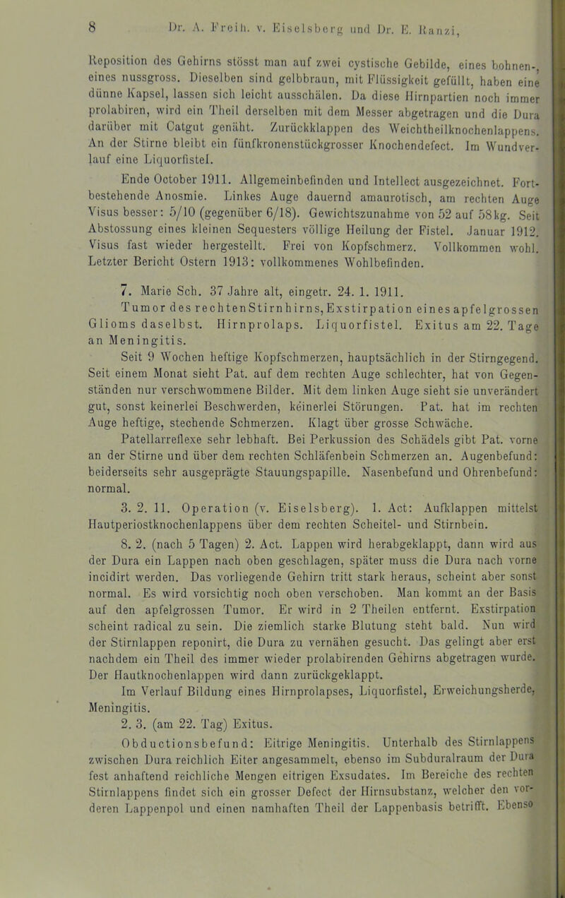 Reposition des Gehirns stösst man auf zwei cystische Gebilde, eines bohnen- eines nussgross. Dieselben sind gelbbraun, mit Flüssigkeit gefüllt, haben eine dünne Kapsel, lassen sich leicht ausschälen. Da diese Hirnpartien noch immer prolabiren, wird ein ^J'heil derselben mit dem Messer abgetragen und die Dura daiübei mit Catgut genäht. Zurückklappen des Weichtheilknochenlappens. An der Stirne bleibt ein fünfkronenstückgrosser Knochendefect. Im Wundver- lauf eine Liquorfistel. Ende October 1911. Allgemeinbefinden und Intellect ausgezeichnet. Fort- bestehende Anosmie. Linkes Auge dauernd amaurotisch, am rechten Auge Visus besser: 5/10 (gegenüber 6/18). Gewichtszunahme von 52 auf 58kg. Seit Abstossung eines kleinen Sequesters völlige Heilung der Fistel. Januar 1912. Visus fast wieder hergestellt. Frei von Kopfschmerz. Vollkommen wohl. Letzter Bericht Ostern 1913: vollkommenes Wohlbefinden. 7. Marie Sch. 37 Jahre alt, eingetr. 24. 1. 1911. Tumor des rechtenStirnhirns,Exstirpation eines apfelgrossen Glioms daselbst. Hirnprolaps. Liquorfistel. Exitus am 22. Tage an Meningitis. Seit 9 Wochen heftige Kopfschmerzen, hauptsächlich in der Stirngegend. Seit einem Monat sieht Pat. auf dem rechten Auge schlechter, hat von Gegen- ständen nur verschwommene Bilder. Mit dem linken Auge sieht sie unverändert gut, sonst keinerlei Beschwerden, keinerlei Störungen. Pat. hat im rechten Auge heftige, stechende Schmerzen. Klagt über grosse Schwäche. Patellarreflexe sehr lebhaft. Bei Perkussion des Schädels gibt Pat. vorne an der Stirne und über dem rechten Schläfenbein Schmerzen an. Augenbefund: beiderseits sehr ausgeprägte Stauungspapille. Nasenbefund und Ohrenbefund: normal. 3. 2. 11. Operation (v. Eiseisberg). 1. Act: Aufldappen mittelst Hautperiostknochenlappens über dem rechten Scheitel- und Stirnbein. 8. 2. (nach 5 Tagen) 2. Act. Lappen wird herabgeklappt, dann wird aus der Dura ein Lappen nach oben geschlagen, später muss die Dura nach vorne incidirt werden. Das vorliegende Gehirn tritt stark heraus, scheint aber sonst normal. Es wird vorsichtig noch oben verschoben. Man kommt an der Basis auf den apfelgrossen Tumor. Er wird in 2 Theilen entfernt. Exstirpation scheint radical zu sein. Die ziemlich starke Blutung steht bald. Nun wird , der Stirnlappen reponirt, die Dura zu vernähen gesucht. Das gelingt aber erst ; nachdem ein Theil des immer wieder prolabirenden Gehirns abgetragen wurde. ^ Der Hautknochenlappen wird dann zurückgeklappt. i Im Verlauf Bildung eines Hirnprolapses, Liquorfistel, Erweichungsherde, ^ Meningitis. 2. 3. (am 22. Tag) Exitus. ^ Obd uctionsbefun d: Eitrige Meningitis. Unterhalb des Stirnlappens zwischen Dura reichlich Eiter angesammelt, ebenso im Subduralraum der Dura fest anhaftend reichliche Mengen eitrigen Exsudates. Im Bereiche des rechten Stirnlappens findet sich ein grosser Defect der Hirnsubstanz, welcher den vor- deren Lappenpol und einen namhaften Theil der Lappenbasis betrifft. Ebenso