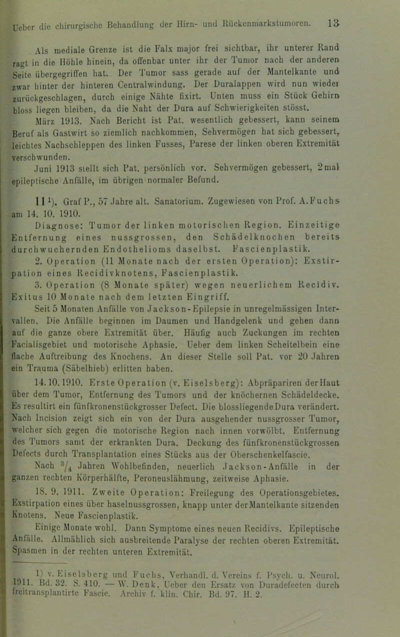 Als mediale Grenze ist die Faix major frei sichtbar, ihr unterer Rand rao-t in die Höhle hinein, da offenbar unter ihr der Tumor nach der anderen Seite übergegriffen hat. Der Tumor sass gerade auf der Mantelkante und zwar hinter der hinteren Centralwindung. Der Duralappen wird nun wieder zurückgeschlagen, durch einige Nähte fixirt. Unten muss ein Stück Gehirn bloss liegen bleiben, da die Naht der Dura auf Schwierigkeiten stösst. März 1913. Nach Bericht ist Pat. wesentlich gebessert, kann seinem Beruf als Gastwirt ko ziemlich nachkommen, Sehvermögen hat sich gebessert, leichtes Nachschleppen des linken Fusses, Parese der linken oberen Extremität I verschwunden. j Juni 1913 stellt sich Pat. persönlich vor. Sehvermögen gebessert, 2 mal i epileptische Anfälle, im übrigen normaler Befund. 11 ^). Graf P., 57 Jahre alt. Sanatorium. Zugewiesen von Prof. A.Fuchs am 14. 10. 1910. Diagnose: Tumor der linken motorischen Region. Einzeitigo Entfernung eines nussgrossen, den Schädelknochen bereits durch wuchernden Endothelioms daselbst. Fascienplastik. 2. Operation (11 Monate nach der ersten Operation): Exstir- pation eines Recidivknotens, Fascienplastik. 3. Operation (8 Monate später) wegen neuerlichem Recidiv. Exitus 10 Monate nach dem letzten Eingriff. Seit 5 Monaten Anfälle von Jackson-Epilepsie in unregelmässigen Inter- vallen. Die Anfälle beginnen im Daumen und Handgelenk und gehen dann auf die ganze obere Extremität über. Häufig auch Zuckungen im rechten Facialisgebiet und motorische Aphasie. Ueber dem linken Scheitelbein eine flache Auftreibung des Knochens. An dieser Stelle soll Pat. vor 20 Jahren ein Trauma (Säbelhieb) erlitten haben. 14.10.1910. Erste Operation (v. Eiseisberg): Abpräpariren derllaut über dem Tumor, Entfernung des Tumors und der knöchernen Schädeldecke. Es resultirt ein fünfkronenslückgrosser Defect. Die blossliegende Dura verändert. Nach Incision zeigt sich ein von der Dura ausgehender nussgrosser Tumor, welcher sich gegen die motorische Region nach innen vorwölbt. Entfernung des J’umors samt der erkrankten Dura. Deckung des fünfkronenstückgrossen Delects durch Transplantation eines Stücks aus der Oberschenkelfascio. Nach Jahren Wohlbefinden, neuerlich Jackson-Anfälle in der ganzen rechten Körperhälfte, Peroneuslähmung, zeitweise Aphasie. 18. 9. 1911. Zweite Operation: Freilegung des Operationsgebietes. Exstirpation eines über haselnussgrossen, knapp unter deiMantelkante sitzenden Knotens. Neue Fascienplastik. Einige Monate wohl. Dann Symptome eines neuen Recidivs. Epileptische Anfälle. Allmählich sich ausbreitende Paralyse der rechten oberen Extremität. Spasmen in der rechten unteren Extremität. ^ 1) v. Eiseisberg und Fuchs, Verhandl. d. Vereins f. P.sych. u. Neurol. y| 1911. Bd. 32. S. 410. —W. Denk, Ueber den Ersatz von Duradefecten durch