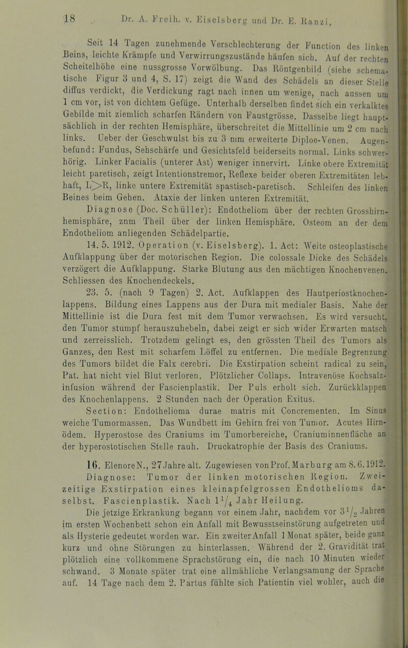 o und Dr. K. Haiizi, Seit 14 Tagen zunehmende Verschlechterung der Function des linken Beins, leichte Krämpfe und Verwirrungszustände häufen sich. Auf der rechten Scheitelhöhe eine nussgrosse Vorwölbung. Das llöntgenbild (siehe schema- tische Figur 3 und 4, S. 17) zeigt die Wand des Schädels an dieser Stelle diffus verdickt, die Verdickung ragt nach innen um wenige, nach aussen um 1 cm vor, ist von dichtem Gefüge. Unterhalb derselben findet sich ein verkalktes Gebilde mit ziemlich scharfen Rändern von Faustgrösse. Dasselbe liegt haupt- sächlich in der rechten Hemisphäre, überschreitet die Mittellinie um 2 cm nach links. Geber der Geschwulst bis zu 3 mm erweiterte Diploo-Venen. Augen- befund: Fundus, Sehschärfe und Gesichtsfeld beiderseits normal. Links schwer- hörig. Linker Facialis (unterer Ast) weniger innervirt, Linke obere Extremität leicht paretisch, zeigt Intentionstremor, Reflexe beider oberen Extremitäten leb- haft, L^R, linke untere Extremität spastisch-paretisch. Schleifen des linken Beines beim Gehen. Ataxie der linken unteren Extremität. Diagnose (Doc. Schüller): Endotheliom über der rechten Grosshirn- hemisphäre, znm Theil über der linken Flemisphäre. Osteom an der dem Endotheliom anliegenden Schädelpartie. 14.5.1912. Operation (v. Eiseisberg). 1. Act: Weite osteoplastische Aufklappung über der motorischen Region. Die colossale Dicke des Schädels verzögert die Aufklappung. Starke Blutung aus den mächtigen Knochenvenen. Schliessen des Knochendeckels. 23. 5. (nach 9 Tagen) 2. Act. Aufklappen des Hautperiostknochen- iappens. Bildung eines Lappens aus der Dura mit medialer Basis. Nahe der Mittellinie ist die Dura fest mit dem Tumor verwachsen. Es wird versucht, den Tumor stumpf herauszuhebeln, dabei zeigt er sich wider Erwarten matsch und zerreisslich. Trotzdem gelingt es, den grössten Theil des Tumors als Ganzes, den Rest mit scharfem Löffel zu entfernen. Die mediale Begrenzung des Tumors bildet die Falx cerebri. Die Exstirpation scheint radical zu sein, Pat. hat nicht viel Blut verloren. Plötzlicher Collaps. Intravenöse Kochsalz- infusion während der Fascienplastik. Der Puls erholt sich. Zurückklappen des Knochenlappens. 2 Stunden nach der Operation Exitus. Section: Endothelioma durae matris mit Concrementen. Im Sinus weiche Tumormassen. Das Wundbett im Gehirn frei von Tumor. Acutes Hirn- ödem. Hyperostose des Craniums im Tumorbereiche, Craniuminnenlläche an der hyperostotischen Stelle rauh. Druckatrophie der Basis des Craniums. 16. ElenoreN., 27Jahre alt. Zugewiesen vonProf.Marburg am 8.6.1912, Diagnose: Tumor der linken motorischen Region. Zwei- zeitige Exstirpation eines kleinapfolgrossen Endothelioms da- selbst. Fascienplastik. Nach 1^/^ Jahr Heilung. Die jetzige Erkrankung begann vor einem Jahr, nachdem vor im ersten Wochenbett schon ein Anfall mit Bewusstseinstörung aufgetreten und als Hysterie gedeutet worden war. Ein zweiter Anfall 1 Monat später, beide ganz kurz und ohne Störungen zu hinterlassen. Während der 2. Gravidität trat plötzlich eine vollkommene Sprachstörung ein, die nach 10 Minuten wieder schwand. 3 Monate später trat eine allmähliche Verlangsamung der Sprache auf. 14 Tage nach dem 2. Partus fühlte sich Patientin viel wohler, auch die