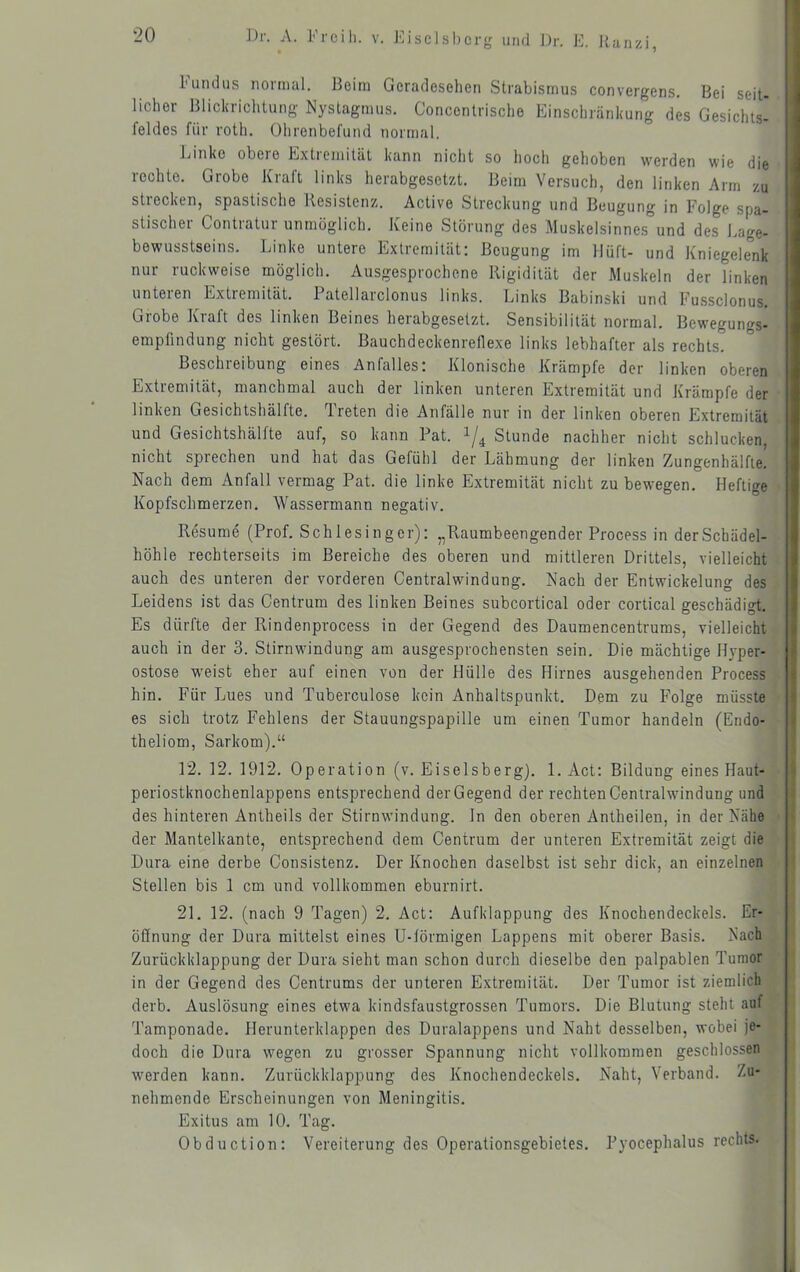 Lundus noimal. Beim Geradesehen Strabismus convergens. Bei seit- licher Blickrichtung Nystagmus. Concentrischo Einschränkung des Gesichts- feldes für roth. Ohrenbefutid normal. Linke obere Extremität kann nicht so hoch gehoben werden wie die rechte. Grobe Kraft links herabgesetzt. Beim Versuch, den linken Arm zu strecken, spastische Resistenz. Active Streckung und Beugung in Folge spa- stischer Contratur unmöglich. Keine Störung des Muskelsinne.s°und des Lage- bewusstseins. Linke untere Extremität: Beugung im Ilüft- und Kniegelenk nur ruckweise möglich. Ausgesprochene Rigidität der Muskeln der linken unteren Extremität. Patellarclonus links. Links Babinski und Fussclonus. Grobe Kraft des linken Beines herabgesetzt. Sensibilität normal. Bewegungs- empfindung nicht gestört. Bauchdeckenreflexe links lebhafter als rechts. Beschreibung eines Anfalles: Klonische Krämpfe der linken oberen Extremität, manchmal auch der linken unteren Extremität und Krämpfe der linken Gesichtshälfte. T.reten die Anfälle nur in der linken oberen Extremität und Gesichtshälfte auf, so kann Pat. Stunde nachher nicht schlucken, nicht sprechen und hat das Gefühl der Lähmung der linken Zungenhälfle. Nach dem Anfall vermag Pat. die linke Extremität nicht zu bewegen. Heftige Kopfschmerzen. Wassermann negativ. Resume (Prof. Schlesinger): „Raumbeengender Process in derSchädel- höhle rechterseits im Bereiche des oberen und mittleren Drittels, vielleicht I auch des unteren der vorderen Centralwindung. Nach der Entwickelung des Leidens ist das Centrum des linken Beines subcortical oder cortical geschädigt. Es dürfte der Rindenprocess in der Gegend des Daumencentrums, vielleicht auch in der 3. Stirnwindung am ausgesprochensten sein. Die mächtige Hyper- ostose weist eher auf einen von der Hülle des Hirnes ausgehenden Process hin. Für Lues und Tuberculose kein Anhaltspunkt. Dem zu Folge müsste es sich trotz Fehlens der Stauungspapille um einen Tumor handeln (Eiido- theliom, Sarkom).“ 12. 12. 1912. Operation (v. Eiseisberg). 1. Act: Bildung eines Haut- periostknochenlappens entsprechend der Gegend der rechten Cenlralwindung und des hinteren Antheils der Stirnwindung, ln den oberen Antheilen, in der Nähe der Mantelkante, entsprechend dem Centrum der unteren Extremität zeigt die | Dura eine derbe Consistenz. Der Knochen daselbst ist sehr dick, an einzelnen | Stellen bis 1 cm und vollkommen eburnirt. 21. 12. (nach 9 Tagen) 2. Act: Aufklappung des Knochendeckels. Er- öffnung der Dura mittelst eines U-lörmigen Lappens mit oberer Basis. Nach Zurückklappung der Dura sieht man schon durch dieselbe den palpablen Tumor in der Gegend des Centrums der unteren Extremität. Der Tumor ist ziemlich derb. Auslösung eines etwa kindsfaustgrossen Tumors. Die Blutung steht auf Tamponade. Herunterklappen des Duralappens und Naht desselben, wobei je- doch die Dura wegen zu grosser Spannung nicht vollkommen geschlossen werden kann. Zurückklappung des Knochendeckels. Naht, Verband. Zu- nehmende Erscheinungen von Meningitis. Exitus am 10. Tag. Obduction: Vereiterung des Operationsgebietes. Pyocephalus rechts. i