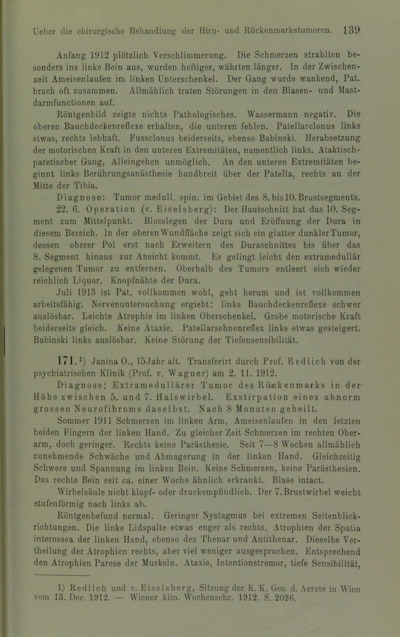 Anfang 1912 plötzlich Verschlimmerung. Die Schmerzen strahlten be- sonders ins linke Bein aus, wurden heftiger, währten länger. In der Zwischen- zeit Ameisenlaufen im linken Unterschenkel. Der Gang wurde wankend, Pat. brach oft zusammen. Allmählich traten Störungen in den Blasen- und Mast- darmfunctionen auf. Röntgenbild zeigte nichts Pathologisches. Wassermann negativ. Die oberen Bauchdeckenreflexe erhalten, die unteren fehlen. Patellarclonus links etwas, rechts lebhaft. Fussclonus beiderseits, ebenso Babinski. Herabsetzung der motorischen Kraft in den unteren Extremitäten, namentlich links. Ataktisch- paretischer Gang, Alleingehen unmöglich. An den unteren Extremitäten be- ginnt links Berührungsanästhesie handbreit über der Patella, rechts an der Mitte der Tibia. Diagnose: Tumor medull. spin. im Gebiet des 8.bis 10.Brustsegments. 22. 6. Operation (v. Eiseisberg): Der Mautschnitt hat das 10. Seg- ment zum Mittelpunkt. Blosslegen der Dura und Eröffnung der Dura in diesem Bereich, ln der oberen Wundfläche zeigt sich ein glatter dunklerTumor, dessen oberer Pol erst nach Erweitern des Duraschnittes bis über das 8. Segment hinaus zur Ansicht kommt. Es gelingt leicht den extramedullär gelegenen Tumor zu entfernen. Oberhalb des Tumors entleert sich wieder reichlich Liquor. Knopfnähte der Dura. Juli 1913 ist Pat. vollkommen wohl, geht herum und ist vollkommen arbeitsfähig. Nervenuntersuchung ergiebt: links Bauchdeckenrellexe schwer auslösbar. Leichte Atrophie im linken Oberschenkel. Grobe motorische Kraft beiderseits gleich. Keine Ataxie. Patellarsehnenreflex links etwas gesteigert. Babinski links auslösbar. Keine Störung der Tiefensensibilität. 171.^) JaninaO., loJahr alt. Transferirt durch Prof. Redlich von der psychiatrischen Klinik (Prof. v. Wagner) am 2. 11. 1912. Diagnose: Extramedullärer Tumor des Rück enmarks in der Höhe zwischen 5. und 7. Halswirbel. Exstirpation eines abnorm grossen Neurofibroms daselbst. Nach 8 Monaten geheilt. Sommer 1911 Schmerzen im linken Arm, Ameisenlaufen in den letzten beiden Fingern der linken Hand. Zu gleicher Zeit Schmerzen im rechten Ober- arm, doch geringer. Rechts keine Parästhesie. Seit 7—8 Wochen allmählich zunehmende Schwäche und Abmagerung in der linken Hand. Gleichzeitig Schwere und Spannung im linken Bein. Keine Schmerzen, keine Parästhesien. Das rechte Bein seit ca. einer Woche ähnlich erkrankt. Blase intact. Wirbelsäule nicht klopf- oder druckempfindlich. Der 7. Brustwirbel weicht stufenförmig nach links ab. Röntgenbefund normal. Geringer Nystagmus bei extremen Seitenblick- richtungen. Die linke Lidspalte etwas enger als rechts. Atrophien der Spatia interossea der linken Hand, ebenso des Thenar und Antithenar. Dieselbe Ver- theilung der Atrophien rechts, aber viel weniger ausgesprochen. Entsprechend den Atrophien Parese der Muskeln. Ataxie, Intentionstremor, tiefe Sensibilität, 1) Redlich und v. Eiseisberg, Sitzung der K. K. Ges. d. Aerzte in Wien vom 13. Dec. 1912. — Wiener klin. Wochenschr. 1912. S. 202G.