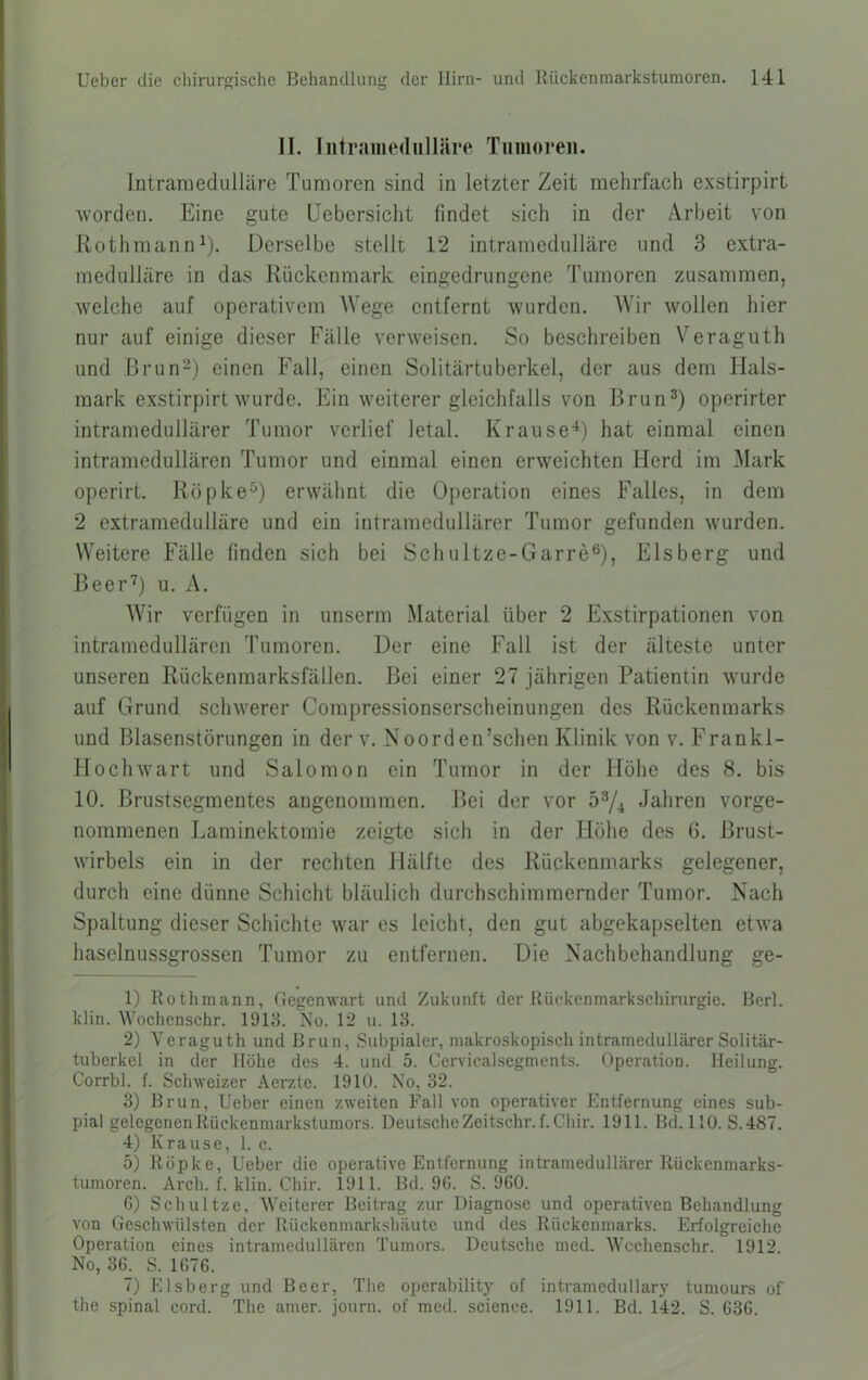 II. Iiitraiiiediilläre Tumoren. Intraniedulläre Tumoren sind in letzter Zeit mehrfach exstirpirt worden. Eine gute üebersicht findet sich in der Arbeit von Rothmann^). Derselbe stellt 12 intramedulläre und 3 extra- medulläre in das Rückenmark eingedrungene Tumoren zusammen, welche auf operativem Wege entfernt wurden. Wir wollen hier nur auf einige dieser Fälle verweisen. So beschreiben Veraguth und Brun2) einen Fall, einen Solitärtuberkel, der aus dem Hals- mark exstirpirt wurde. Ein weiterer gleichfalls von Brun^) operirter intramedullärer Tumor verlief letal. Krause^) hat einmal einen intramedullären Tumor und einmal einen erweichten Herd im Mark operirt. Röpke“) erwähnt die Operation eines Falles, in dem 2 extramedulläre und ein intramcdullärer Tumor gefunden wurden. Weitere Fälle finden sich bei Schultze-Garre®), Eisberg und Beei’O u. A. Wir verfügen in unserm Material über 2 Exstirpationen von intramedullären Tumoren. Der eine Fall ist der älteste unter unseren Rückenmarksfällen. Bei einer 27 jährigen Patientin wurde auf Grund schwerer Compressionserscheinungen des Rückenmarks und Blasenstörungen in der v. Noorden’schen Klinik von v. Frankl- Ilochwart und Salomon ein Tumor in der Höhe des 8. bis 10. Brustsegmentes angenommen. Bei der vor 5^4 Jahren vorge- nommenen Laminektomie zeigte sich in der Höhe des 6. Brust- wirbels ein in der rechten Hälfte des Rückenmarks gelegener, durch eine dünne Schicht bläulich durchschimmernder Tumor. Nach Spaltung dieser Schichte war es leicht, den gut abgekapselten etwa haselnussgrossen Tumor zu entfernen. Die Nachbehandlung ge- 1) Rothmann, Gegenwart und Zukunft der Rückenmarkschirurgie. Bert, klin. Wochenschr. 1913. No. 12 u. 13. 2) Veraguth und Brun, Subpialer, makroskopisch intramedullärer Solitär- tuberkel in der Höhe des 4. und 5. Ccrvicalsegments. Operation. Heilung. Corrbl. f. Schweizer Aerzte. 1910. No, 32. 3) Brun, Ueber einen zweiten Fall von operativer Entfernung eines sub- pial gelegenen Rückenmarkstumors. DeutsclieZeitschr. f. Cliir. 1911. Bd. 110. S.487. 4) Krause, 1. c. 5) Röpke, Ueber die operative Entfernung intramedullärer Rückenmarks- tumoren. Arch. f. klin. Chir. 1911. Bd. 96. S. 960. 6) Schnitze, Weiterer Beitrag zur Diagnose und operativen Behandlung von Geschwülsten der Rückenmarkshäute und des Rückenmarks. Erfolgreiche Operation eines intramcdullären Tumors. Deutsche med. Wcchenschr. 1912. No, 36. S. 1676. 7) Eisberg und Beer, The operability of intramedullary tumours of the spinal cord. The amer. journ. of med. Science. 1911. Bd. 142. S. 636.