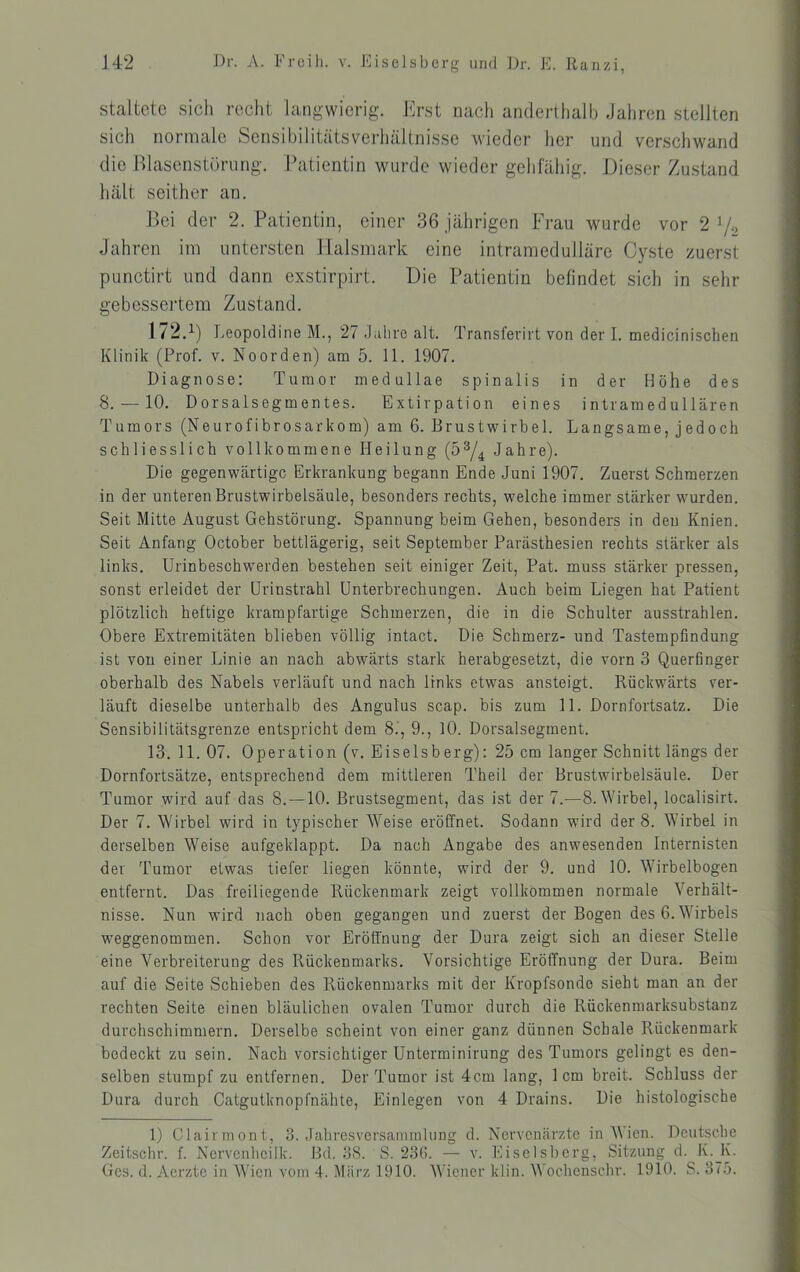 staltctc sich rcclit langwierig. Erst nach anderthalb Jahren stellten sich normale Sensibilitätsverliältnisse wieder her und verschwand die lllasenstörnng. Patientin wurde wieder gehlahig. JJieser Zustand hält seither an. Bei der 2. Patientin, einer 36 jährigen Frau wurde vor 2^0 Jahren im untersten llalsmark eine intramedulläre Cyste zuerst punctirt und dann exstirpirt. Die Patientin befindet sich in sehr gebessertem Zustand. 172.^) Leopoldine M., 27 Jaliro alt. Transfevirt von der I. medicinisclien Klinik (Prof. v. Noorden) am 5. 11. 1907. Diagnose: Tumor medullae spinalis in der Höhe des 8. — 10. Dorsalsegmentes. Bxtirpation eines intramedullären Tumors (Neurofibrosarkom) am 6. Brustwirbel. Langsame, jedoch schliesslich vollkommene Heilung (5^/^ Jahre). Die gegenwärtige Erkrankung begann Ende Juni 1907. Zuerst Schmerzen in der unteren Brustwirbelsäule, besonders rechts, welche immer stärker wurden. Seit Mitte August Gehstörung. Spannung beim Gehen, besonders in den Knien. Seit Anfang October bettlägerig, seit September Parästhesien rechts stärker als links. Urinbeschwerden bestehen seit einiger Zeit, Pat. muss stärker pressen, sonst erleidet der ürinstrahl Unterbrechungen. Auch beim Liegen hat Patient plötzlich heftige krampfartige Schmerzen, die in die Schulter ausstrahlen. Obere Extremitäten blieben völlig intact. Die Schmerz- und Tastempfindung ist von einer Linie an nach abwärts stark herabgesetzt, die vorn 3 Querfinger oberhalb des Nabels verläuft und nach links etwas ansteigt. Rückwärts ver- läuft dieselbe unterhalb des Angulus scap. bis zum 11. Dornfortsatz. Die Sensibilitätsgrenze entspricht dem 8.’, 9., 10. Dorsalsegment. 13. 11. 07. Operation (v. Eiseisberg): 25 cm langer Schnitt längs der Dornfortsätze, entsprechend dem mittleren Theil der Brustwirbelsäule. Der Tumor wird auf das 8. —10. Brustsegment, das ist der 7.—8. Wirbel, localisirt. Der 7. Wirbel wird in typischer Weise eröffnet. Sodann wird der 8. Wirbel in derselben Weise aufgeklappt. Da nach Angabe des anwesenden Internisten der Tumor etwas tiefer liegen könnte, wird der 9. und 10. Wirbelbogen entfernt. Das freiliegende Rückenmark zeigt vollkommen normale Verhält- nisse. Nun wird nach oben gegangen und zuerst der Bogen des 6. Wirbels weggenommen. Schon vor Eröffnung der Dura zeigt sich an dieser Stelle eine Verbreiterung des Rückenmarks. Vorsichtige Eröffnung der Dura. Beim auf die Seite Schieben des Rückenmarks mit der Kropfsonde sieht man an der rechten Seite einen bläulichen ovalen Tumor durch die Rückenmarksubstanz durchschimmern. Derselbe scheint von einer ganz dünnen Schale Rückenmark bedeckt zu sein. Nach vorsichtiger Unterminirung des Tumors gelingt es den- selben stumpf zu entfernen. Der Tumor ist 4cm lang, 1cm breit. Schluss der Dura durch Catgutknopfnähte, Einlegen von 4 Drains. Die histologische 1) Clairmont, 3. Jahresversammlung d. Nervenärzte in W icn. Deutsche Zeitschr. f. Nervenheilk. Bd. 38. S. 23G. — v. Eiselsbcrg, Sitzung d. K._K. Ges. d. Aerzte in Wien vom 4. März 1910. AViener klin. Wochenschr. 1910. S. 375.