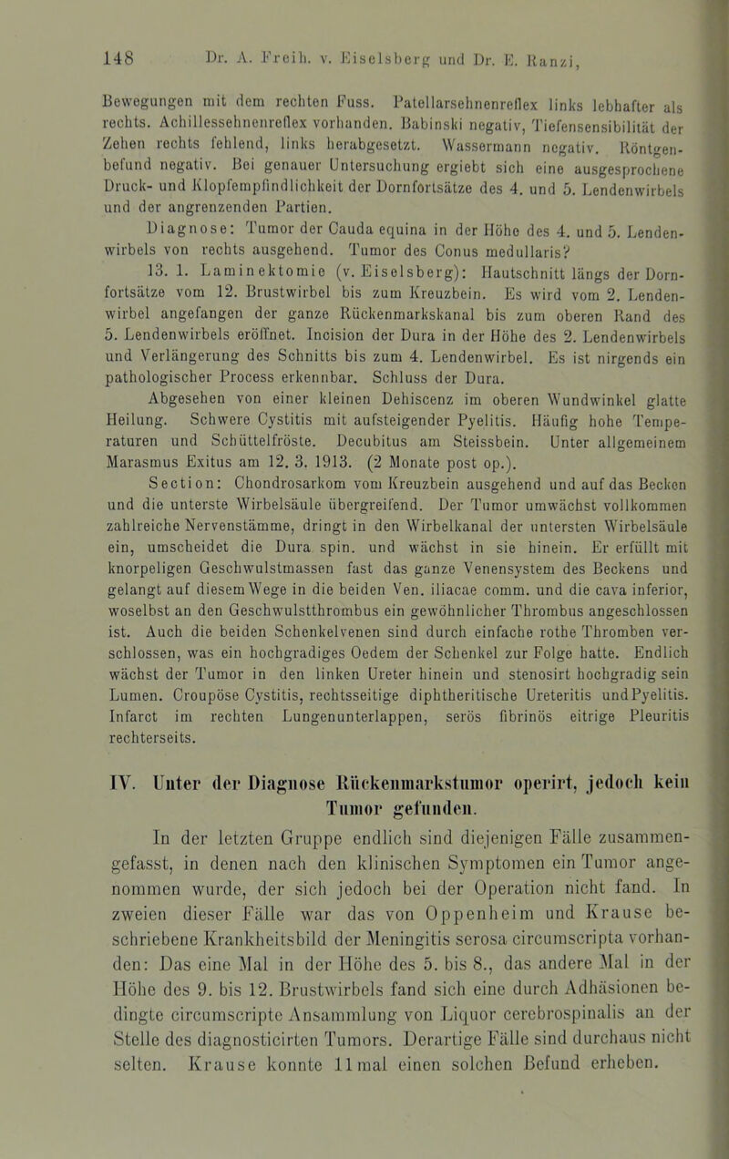 Bewegungen mit dem rechten Fuss. Patellarsehnenreflex links lebhafter als rechts. Achillessehnenrenex vorhanden. Babinski negativ, Tiefensensibilität der Zehen rechts fehlend, links herabgesetzt. Wassermann negativ. Röntgen- befund negativ. Boi genauer Untersuchung ergiebt sich eine ausgesprochene Druck- und Klopfempfindlichkeit der Dornfortsätze des 4. und 5. Lendenwirbels und der angrenzenden Partien. Diagnose: Tumor der Cauda equina in der Höhe des 4. und 5. Lenden- Wirbels von rechts ausgehend. Tumor des Conus medullaris? 13. 1. Laminektomie (v. Eisolsberg): Hautschnitt längs der Dorn- fortsätze vom 12. Brustwirbel bis zum Kreuzbein. Es wird vom 2. Lenden- wirbel angefangen der ganze Rückenmarkskanal bis zum oberen Rand des 5. Lendenwirbels erölTnet. Incision der Dura in der Höhe des 2. Lendenwirbels und Verlängerung des Schnitts bis zum 4. Lendenwirbel. Es ist nirgends ein pathologischer Process erkennbar. Schluss der Dura. Abgesehen von einer kleinen Dehiscenz im oberen Wundwdnkel glatte Heilung. Schwere Cystitis mit aufsteigender Pyelitis. Häufig hohe Tempe- raturen und Schüttelfröste. Decubitus am Steissbein. Unter allgemeinem Marasmus Exitus am 12. 3. 1913. (2 Monate post op.). Section: Chondrosarkom vom Kreuzbein ausgehend und auf das Becken und die unterste Wirbelsäule übergreifend. Der Tumor umwächst vollkommen zahlreiche Nervenstämme, dringt in den Wirbelkanal der untersten Wirbelsäule ein, umscheidet die Dura spin. und wächst in sie hinein. Er erfüllt mit knorpeligen Geschwulstmassen fast das ganze Venensystem des Beckens und gelangt auf diesem Wege in die beiden Yen. iliacae comm. und die cava inferior, woselbst an den Geschw'ulstthrombus ein gewöhnlicher Thrombus angeschlossen ist. Auch die beiden Schenkelvenen sind durch einfache rothe Thromben ver- schlossen, was ein hochgradiges Oedem der Schenkel zur Folge hatte. Endlich wächst der Tumor in den linken Ureter hinein und stenosirt hochgradig sein Lumen. Croupöse Cystitis, rechtsseitige diphtheritische Ureteritis und Pyelitis. Infarct im rechten Lungenunterlappen, serös fibrinös eitrige Pleuritis rechterseits. lY. Unter der Diagnose RUckenmarkstiiinor operirt, jedoch kein Tnnior gefunden. In der letzten Gruppe endlich sind diejenigen Fälle zusammen- gefasst, in denen nach den klinischen Symptomen ein Tumor ange- nommen wurde, der sich jedoch bei der Operation nicht fand. In zweien dieser Fälle war das von Oppenheim und Krause be- schriebene Krankheitsbild der Meningitis serosa circumscripta vorhan- den: Das eine Mal in der Höhe des 5. bis 8., das andere Mal in der Höhe des 9. bis 12. Brustwirbels fand sich eine durch Adhäsionen be- dingte circumscripte Ansammlung von Liquor cerebrospinalis an der Stelle des diagnosticirten Tumors. Derartige Fälle sind durchaus nicht selten. Krause konnte 11 mal einen solchen Befund erheben.