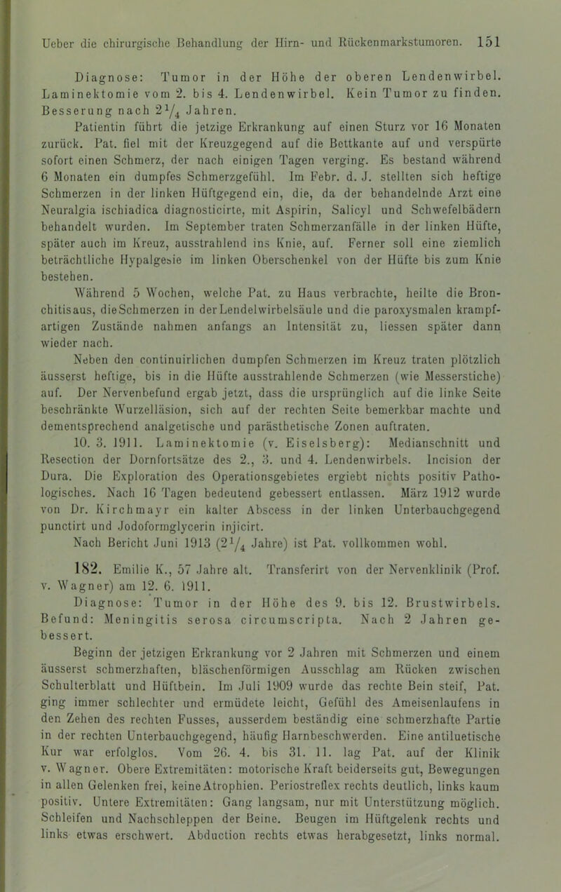 Diagnose: Tumor in der Höhe der oberen Lendenwirbel. Laminektomie vom 2. bis 4. Lendenwirbel. Kein Tumor zu finden. Besserung nach Jahren. Patientin führt die jetzige Erkrankung auf einen Sturz vor 16 Monaten zurück. Pat. fiel mit der Kreuzgegend auf die Bettkante auf und verspürte sofort einen Schmerz, der nach einigen Tagen verging. Es bestand während 6 Monaten ein dumpfes Schmerzgefühl. Im Febr. d. J. stellten sich heftige Schmerzen in der linken Hüftgegend ein, die, da der behandelnde Arzt eine Neuralgia ischiadica diagnosticirte, mit Aspirin, Salicyl und Schwefelbädern behandelt wurden. Im September traten Schmerzanfälle in der linken Hüfte, später auch im Kreuz, ausstrahlend ins Knie, auf. Ferner soll eine ziemlich beträchtliche Hypalgesie im linken Oberschenkel von der Hüfte bis zum Knie bestehen. Während 5 Wochen, welche Pat. zu Haus verbrachte, heilte die Bron- chitisaus, dieSchmerzen in der Lendeiwirbelsäule und die paroxysmalen krampf- artigen Zustände nahmen anfangs an Intensität zu, Hessen später dann wieder nach. Neben den continuirlichen dumpfen Schmerzen im Kreuz traten plötzlich äusserst heftige, bis in die Hüfte ausstrahlende Schmerzen (wie Messerstiche) auf. Der Nervenbefund ergab jetzt, dass die ursprünglich auf die linke Seite beschränkte Wurzelläsion, sich auf der rechten Seite bemerkbar machte und dementsprechend analgetische und parästhetische Zonen auftraten. 10.3. 1911. Laminektomie (v. Eiseisberg): Medianschnitt und Resection der Dornfortsätze des 2., 3. und 4. Lendenwirbels. Incision der Dura. Die Exploration des Operationsgebietes ergiebt nichts positiv Patho- logisches. Nach 16 Tagen bedeutend gebessert entlassen. März 1912 wurde von Dr. Kirchmayr ein kalter Abscess in der linken Unterbauchgegend, punctirt und Jodoformglycerin injicirt. Nach Bericht Juni 1913 (2^/^ Jahre) ist Pat. vollkommen wohl. 182. Emilie K., 57 Jahre alt. Transferirt von der Nervenklinik (Prof, v. Wagner) am 12. 6. 1911. Diagnose: Tumor in der Höhe des 9. bis 12. Brustwirbels. Befund: Meningitis serosa circumscripta. Nach 2 Jahren ge- bessert. Beginn der jetzigen Erkrankung vor 2 Jahren mit Schmerzen und einem äusserst schmerzhaften, bläschenförmigen Ausschlag am Rücken zwischen Schulterblatt und Hüftbein. Im Juli 1909 wurde das rechte Bein steif, Pat. ging immer schlechter und ermüdete leicht, Gefühl des Ameisenlaufens in den Zehen des rechten F'usses, ausserdem beständig eine schmerzhafte Partie in der rechten Unterbauchgegend, häufig Harnbeschwerden. Eine antiluetische Kur war erfolglos. Vom 26. 4. bis 31. 11. lag Pat. auf der Klinik V. Wagner. Obere Extremitäten: motorische Kraft beiderseits gut, Bewegungen in allen Gelenken frei, keine Atrophien. Periostrefiex rechts deutlich, links kaum positiv. Untere Extremitäten: Gang langsam, nur mit Unterstützung möglich. Schleifen und Nachschleppen der Beine. Beugen im Hüftgelenk rechts und links etwas erschwert. Abduction rechts etwas herabgesetzt, links normal.