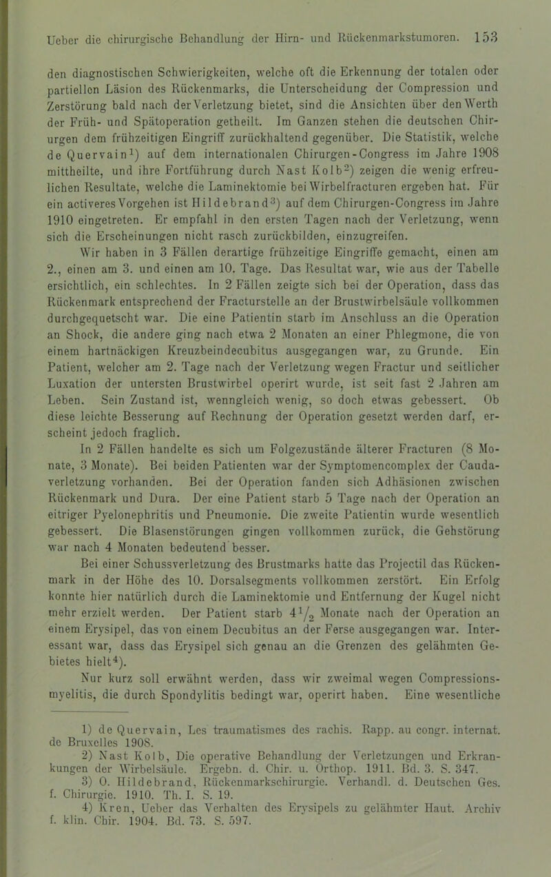 den diagnostischen Schwierigkeiten, welche oft die Erkennung der totalen oder partiellen Läsion des Rückenmarks, die Unterscheidung der Compression und Zerstörung bald nach der Verletzung bietet, sind die Ansichten über den Werth der Früh- und Spätoperation getheilt. Im Ganzen stehen die deutschen Chir- urgen dem frühzeitigen Eingriff zurückhaltend gegenüber. Die Statistik, welche de Quervain^) auf dem internationalen Chirurgen-Congress im Jahre 1908 mittheilte, und ihre Fortführung durch Nast Kolb-) zeigen die wenig erfreu- lichen Resultate, welche die Laminektomie bei Wirbelfracturen ergeben hat. Für ein activeres Vorgehen ist Ilildebrand^) auf dem Chirurgen-Congress im Jahre 1910 eingetreten. Er empfahl in den ersten Tagen nach der Verletzung, wenn sich die Erscheinungen nicht rasch zurückbilden, einzugreifen. Wir haben in 3 Fällen derartige frühzeitige Eingriffe gemacht, einen am 2., einen am 3. und einen am 10. Tage. Das Resultat war, wie aus der Tabelle ersichtlich, ein schlechtes. In 2 Fällen zeigte sich bei der Operation, dass das Rückenmark entsprechend der Fracturstelle an der Brustwirbelsäule vollkommen durchgequetscht war. Die eine Patientin starb im Anschluss an die Operation an Shock, die andere ging nach etwa 2 Monaten an einer Phlegmone, die von einem hartnäckigen Kreuzbeindecubitus ausgegangen war, zu Grunde. Ein Patient, welcher am 2. Tage nach der Verletzung wiegen Fractur und seitlicher Luxation der untersten Brustwirbel operirt wurde, ist seit fast 2 Jahren am Leben. Sein Zustand ist, wenngleich wenig, so doch etwas gebessert. Ob diese leichte Besserung auf Rechnung der Operation gesetzt werden darf, er- scheint jedoch fraglich. In 2 Fällen handelte es sich um Folgezustände älterer Fracturen (8 Mo- nate, 3 Monate). Bei beiden Patienten war der Symptomencomplex der Cauda- verletzung vorhanden. Bei der Operation fanden sich Adhäsionen zwischen Rückenmark und Dura. Der eine Patient starb 5 Tage nach der Operation an eitriger Pyelonephritis und Pneumonie. Die zweite Patientin wurde wesentlich gebessert. Die Blasenstörungen gingen vollkommen zurück, die Gehstörung war nach 4 Monaten bedeutend besser. Bei einer Schussverletzung des ßrustmarks hatte das Projectil das Rücken- mark in der Höhe des 10. Dorsalsegments vollkommen zerstört. Ein Erfolg konnte hier natürlich durch die Laminektomie und Entfernung der Kugel nicht mehr erzielt werden. Der Patient starb 41/,, Monate nach der Operation an einem Erysipel, das von einem Decubitus an der Ferse ausgegangen war. Inter- essant war, dass das Erysipel sich genau an die Grenzen des gelähmten Ge- bietes hielt^). Nur kurz soll erwähnt werden, dass wir zweimal wegen Compressions- myelitis, die durch Spondylitis bedingt war, operirt haben. Eine wesentliche 1) de Quervain, Lcs traumatismes des rachis. Rapp, au congr. internat. de Bruxelles 1908. 2) Nast Kolb, Die operative Behandlung der Verletzungen und Erkran- kungen der Wirbelsäule. Ergehn, d. Chir. u. Orthop. 1911. Bd. 3. S. 347. 3) 0. Hildebrand, Rückenraarkschirurgic. Verhandl. d. Deutschen Ges. f. Chirurgie. 1910. Th. I. S. 19. 4) Kren, Ueber das Verhalten des Ervsipels zu gelähmter Haut. Archiv f. klin. Chir. 1904. Bd. 73. S. 597.