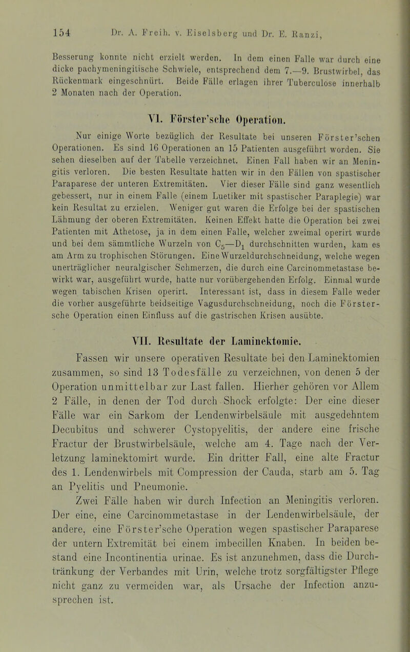 Besserung konnte nicht erzielt worden, ln dem einen Falle war durch eine dicke pachymoningitische Schwiele, entsprechend dem 7.-9. Brustwirbel, das Rückenmark eingeschnürt. Beide Fälle erlagen ihrer Tuberculose innerhalb 2 Monaten nach der Operation. \\. Förster’sche Operation. Nur einige Worte bezüglich der Resultate bei unseren Förster’schen Operationen. Es sind 16 Operationen an 15 Patienten ausgeführt worden. Sie sehen dieselben auf der Tabelle verzeichnet. Einen Fall haben wir an Menin- gitis verloren. Die besten Resultate hatten wir in den Fällen von spastischer Paraparese der unteren Extremitäten. Vier dieser Fälle sind ganz wesentlich gebessert, nur in einem Falle (einem Luetiker mit spastischer Paraplegie) war kein Resultat zu erzielen. Weniger gut waren die Erfolge bei der spastischen Lähmung der oberen Extremitäten. Keinen Effekt hatte die Operation bei zwei Patienten mit Athetose, ja in dem einen Falle, welcher zweimal operirt wurde und bei dem sämmtliche Wurzeln von Cg—durchschnitten wurden, kam es am Arm zu trophischen Störungen. Eine Wurzeldurchschneidung, welche wegen unerträglicher neuralgischer Schmerzen, die durch eine Carcinommetastase be- wirkt war, ausgeführt wurde, hatte nur vorübergehenden Erfolg. Einmal wurde wegen tabischen Krisen operirt. Interessant ist, dass in diesem Falle weder die vorher ausgeführte beidseitige Vagusdurchschneidung, noch die Förster- sche Operation einen Einfluss auf die gastrischen Krisen ausübte. VII. Resultate der Laniiiiektomie. Fassen wir unsere operativen Resultate bei den Laminektoraien zusammen, so sind 13 Todesfälle zu verzeichnen, von denen 5 der Operation unmittelbar zur Last fallen. Hierher gehören vor Allem 2 Fälle, in denen der Tod durch Shock erfolgte; Der eine dieser Fälle war ein Sarkom der Lendenwirbelsäule mit ausgedehntem Decubitus und schwerer Cystopyelitis, der andere eine frische Fractur der Brustwirbelsäule, welche am 4. Tage nach der Ver- letzung laminektomirt wurde. Ein dritter Fall, eine alte Fractur des 1. Lendenwirbels mit Compression der Cauda, starb am 5. Tag an Pyelitis und Pneumonie. Zwei Fälle haben wir durch Infection an Meningitis verloren. Der eine, eine Carcinommetastase in der Lendenwirbelsäule, der andere, eine Förster’sche Operation wegen spastischer Paraparese der untern Extremität bei einem imbecillen Knaben. In beiden be- stand eine Incontinentia urinae. Es ist anzunehmen, dass die Durch- tränkung der Verbandes mit Urin, welche trotz sorgfältigster Pflege nicht ganz zu vermeiden war, als Ursache der Infection anzu- sprechen ist.