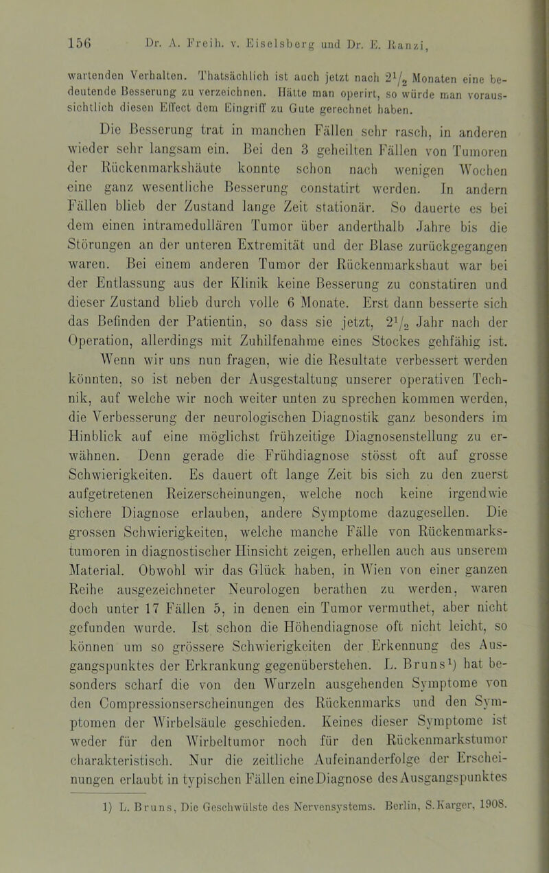 wartenden Verhalten. Thatsäclilicli ist auch jetzt nach 2^/, Monaten eine be- deutende Besserung zu verzeichnen. Hätte man operirt, so würde man voraus- sichtlich diesen EITect dem EingrilT zu Gute gerechnet haben. Die Besserung trat in manchen Fällen sehr rasch, in anderen wieder sehr langsam ein. Bei den 3 geheilten Fällen von Tumoren der Rückenmarkshäute konnte schon nach wenigen Wochen eine ganz wesentliche Besserung constatirt werden. In andern Fällen blieb der Zustand lange Zeit stationär. So dauerte es bei dem einen intramedullären Tumor über anderthalb Jahre bis die Storungen an der unteren Extremität und der Blase zurückgegangen waren. Bei einem anderen Tumor der Rückenmarkshaut war bei der Entlassung aus der Klinik keine Besserung zu constatiren und dieser Zustand blieb durch volle 6 Monate. Erst dann besserte sich das Befinden der Patientin, so dass sie jetzt, 2i/o Jahr nach der Operation, allerdings mit Zuhilfenahme eines Stockes gehfähig ist. Wenn wir uns nun fragen, wie die Resultate verbessert werden könnten, so ist neben der Ausgestaltung unserer operativen Tech- nik, auf welche wir noch weiter unten zu sprechen kommen werden, die Verbesserung der neurologischen Diagnostik ganz besonders im Hinblick auf eine möglichst frühzeitige Diagnosenstellung zu er- wähnen. Denn gerade die Frühdiagnose stösst oft auf grosse Schwierigkeiten. Es dauert oft lange Zeit bis sich zu den zuerst aufgetretenen Reizerscheinungen, welche noch keine irgendwie sichere Diagnose erlauben, andere Symptome dazugesellen. Die grossen Schwierigkeiten, welche manche Fälle von Rückenmarks- tumoren in diagnostischer tlinsicht zeigen, erhellen auch aus unserem Material. Obwohl wir das Glück haben, in Wien von einer ganzen Reihe ausgezeichneter Neurologen berathen zu werden, waren doch unter 17 Fällen 5, in denen ein Tumor vermuthet, aber nicht gefunden wurde. Ist schon die Höhendiagnose oft nicht leicht, so können um so grössere Schwierigkeiten der Erkennung des Aus- gangspunktes der Erkrankung gegenüberstehen. L. Bruns0 hat be- sonders scharf die von den Wurzeln ausgehenden Symptome von den Compressionserscheinungen des Rückenmarks und den Sym- ptomen der Wirbelsäule geschieden. Keines dieser Symptome ist weder für den Wirbeltumor noch für den Rückenmarkstumor charakteristisch. Nur die zeitliche Aufeinanderfolge der Erschei- nungen erlaubt in typischen Fällen eineDiagnose des Ausgangspunktes 1) L. Bruns, Die GescliwüLste des Nervensystems. Berlin, S.Karger, 1908.