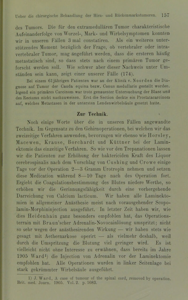 des Tumors. Die für den extramedullären Tumor charakteristische Aufeinanderfolge von Wurzel-, Mark- und Wirbelsymptomen konnten wir in unseren Fällen 3 mal constatiren. Als ein weiteres unter- stützendes Moment bezüglich der Frage, ob vertebraler oder intra- vertebraler Tumor, mag ängeführt werden, dass die ersteren häutig metastatisch sind, so dass stets nach einem primären Tumor ge- forscht werden soll. Wie schwer aber dieser Nachweis unter Um- ständen sein kann, zeigt einer unserer Fälle (174). Bei einem 61jährigen Patienten war an der Klinik v. Noorden die Dia- gnose auf Tumor der Cauda ecpiina bezw. Conus medullaris gestellt worden. Irgend ein primäres Carcinom war trotz genauester Untersuchung der Blase und des Reotums nicht nachzuweisen. Erst die Section deckte ein Prostatacarcinom auf, welches Metastasen in der untersten Lendenwirbelsäule gesetzt hatte. Zur Technik. ' Noch einige Worte über die in unseren Fällen angewandte Technik. Im Gegensatz zu den Gehirnoperationen, bei welchen wir das zweizeitige Verfahren anwenden, bevorzugen wir ebenso wie Horsley, Macewen, Krause, Borchardt und Küttner bei der Lamin- ektomie das einzeitige Verfahren. So wie vor den Trepanationen lassen wir die Patienten zur Erhöhung der baktericideu Kraft des Liquor cerebrospinalis nach dem Vorschlag von Ctishing und Crowe einige Tage vor der Operation 2—3 Gramm Urotropin nehmen und setzen diese Medication während 8—10 Tage nach des Operation fort. Ergiebt die Coagulationsbestimmung des Blutes niedere Werthe, so erhöhen wir die Gerinnungsfähigkeit durch eine vorhergehende Darreichung von Calcium lacticum. Wir haben alle Ijaminekto- mien in allgemeiner Anästhesie meist nach vorausgehender Scopo- lamin-Morphininjection ausgeführt. In letzter Zeit haben wir, wie dies Ileidenhain ganz besonders empfohlen hat, das Operations- terrain mit Braun’scher Adrenalin-Novocainlösung umspritzt; nicht so sehr wegen der anästhesirenden Wirkung — wir haben stets wie gesagt mit Aethernarkose operirt — als vielmehr deshalb, weil durch die Umspritzung die Blutung viel geringer wird. Es ist vielleicht nicht ohne Interesse zu erwähnen, dass bereits im Jahre 1905 Ward^) die Injection von Adrenalin vor der Laminektomie empfohlen hat. Alle Operationen wurden in linker Seitenlage bei stark gekrümmter Wirbelsäule ausgeführt. 1) J. Ward, A case of tumour of the spinal cord, reraoved by Operation. Brit. med. Journ. 1905. Vol. 2. p. 1083.