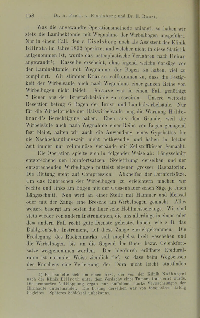 Was die angewandte Operationsinethode anlangt, so liaben wir stets die Laininektomic mit Wegnahme der Wirbelhogen ansgefülirt. Nur in einem Fall, den v. Eiseisberg noch als Assistent der Klinik Billroth im Jahre 1892 operirte, und welcher nicht in diese Statistik aufgenommeri ist, wurde das osteoplastische Verlahren nach Urban angewandt^). Dasselbe erscheint, ohne irgend welche Vorzüge vor der Laminektomie mit Wegnahme der Bogen zu haben, viel zu complicirt. Wir stimmen Krause vollkommen zu, dass die Festig- keit der Wirbelsäule auch nach Wegnahme einer ganzen Reihe von AVirbelbogen nicht leidet. Krause war in einem Fall genöthigt 7 Bogen aus der Brustwirbelsäule zu reseciren. Unsere weiteste Resection betrug 6 Bogen der Brust- und Lumbalwirbelsäule. Nur für die Wdrbelbrüche der Halswirbelsäule mag die Warnung Hilde- brand’s Berechtigung haben. Eben aus dem Grunde, weil die Wirbelsäule auch nach Wegnahme einer Reihe von Bogen genügend fest bleibt, halten wir auch die Anwendung eines Gypsbettes für die Nachbehandlungszeit nicht nothwendig und haben in letzter Zeit immer nur voluminöse Verbände mit Zellstoffkissen gemacht. Die Operation spielte sich in folgender Weise ab: Längsschnitt entsprechend den Dornfortsätzen, Skelettirung derselben und der entsprechenden Wirbelbogen mittelst eigener grosser Raspatorien. Die Blutung steht auf Compression. Abkneifen der Dornfortsätze. Um das Einbrechen der W^irbelbogen zu erleichtern machen wir rechts und links am Bogen mit der Gussenbauer’schen Säge je einen Längsschnitt. Nun wird an einer Stelle mit Hammer und Meissei oder mit der Zange eine Bresche am Wirbelbogen gemaclit. Alles weitere besorgt am besten die Luer’sche Hohlmeisselzange. Wir sind stets wieder von andern Instrumenten, die uns allerdings in einem oder dem andern Fall recht gute Dienste geleistet haben, wie z. B. das Dahlgren’sche Instrument, auf diese Zange zurückgekommen. Die Freilegung des Rückenmarks soll möglichst breit geschehen und die Wirbelbogen bis an die Gegend der Quer- bezw. Gelenkfort- sätze weggenommen werden. Der hierdurch erötfnete Epidural- raum ist normaler Weise ziemlich tief, so dass beim Wegbeissen des Knochens eine Verletzung der Dura niclit leicht stattfinden 1) Es handelte sieh um einen Arzt, der von der Klinik Nothnagel nach der Klinik Billroth unter dem Verdacht eines Tumors transferirt wurde. Die temporäre Aufklappung ergab nur auffallend starke Verwachsungen der Hirnhäute untereinander. Die Lösung derselben war von temporärem Erfolg begleitet. Späteres Schicksal unbekannt.