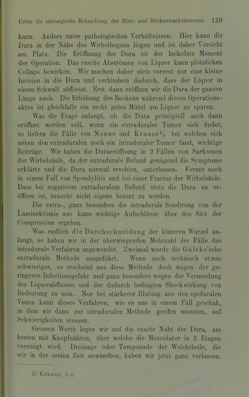 kann. Anders unter pathologischen Verhältnissen. Hier kann die Dura in der Xähe des Wirbelbogens liegen und ist daher Vorsicht am Platz. Die Eröffnung der Dura ist der heikelste Moment der Operation. Das rasche Abströmen von Liquor kann plötzlichen Collaps bewirken. Wir machen daher stets vorerst nur eine kleine Incision in die Dura und verhindern dadurch, dass der Liquor in einem Schwall abfliesst. Erst dann eröffnen wir die Dura der ganzen Länge nach. Die Erhöhung des Beckens während dieses Operations- aktes ist gleichfalls ein recht gutes Mittel um Liquor zu sparen. Was die Frage anlangt, ob die Dura principiell auch dann eröffnet werden soll, wenn ein extraduraler Tumor sich findet, so liefern die Fälle von Nonne und Krause^? bei welchen sich neben den extraduralen noch ein intraduraler Tumor fand, wichtige Beiträge. Wir haben die Duraeröffnung in 2 Fällen von Sarkomen der Wirbelsäule, da der extradurale Befund genügend die Symptome erklärte und die Dura normal erschien, unterlassen. Ferner noch in einem Fall von Spondylitis und bei einer Fractur der Wirbelsäule. Dass bei negativem extraduralem Befund stets die Dura zu er- öffnen ist, braucht nicht eigens betont zu werden. Die extra-, ganz besonders die intradurale Sondirung von der Laminektomie aus kann wichtige Aufschlüsse über den Sitz der Compression ergeben. Was endlich die Durchschneidung der hinteren Wurzel an- langt, so haben wir in der überwiegenden Mehrzahl der Fälle das intradurale Verfahren angewendet. Zweimal wurde die Guleke’sche extradurale Methode ausgeführt. Wenn auch technisch etwas schwieriger, so erscheint uns diese Methode doch wegen der ge- ringeren Infectionsgefahr und ganz besonders wegen der Vermeidung des Liquorabflusses und der dadurch bedingten Shockwirkung von Bedeutung zu sein. Nur bei stärkerer Blutung aus den epiduralen Venen kann dieses Verfahren, wie es uns in einem Fall geschah, in dem wir dann zur intraduralen iMethode greifen mussten, auf Schwierigkeiten stossen. Grossen AVerth legen wir auf die exacte Naht der Dura, am besten mit Knopfnähten, über welche die Musculatur in 2 Etagen vereinigt wird. Drainage oder Tamponade der Weichtheile, die wir in der ersten Zeit anwandten, haben wir jetzt ganz verlassen. 1) Krause, 1. c.