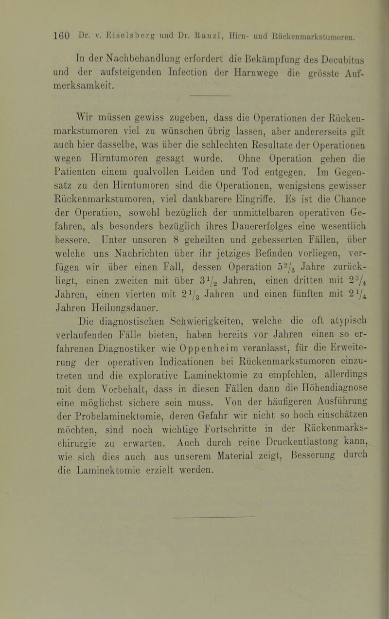 In der Naclibchandhing erfordert die Bekämpfung des Decubitus und der aufsteigenden Infection der Jlarnwege die grösste Auf- merksamkeit. Wir müssen gewiss zugeben, dass die Operationen der Rücken- markstumoren viel zu wünschen übrig lassen, aber andererseits gilt auch hier dasselbe, was über die schlecliten Resultate der Operationen wegen Hirntumoren gesagt wurde. Ohne Operation gehen die Patienten einem qualvollen Leiden und Tod entgegen. Im Gegen- satz zu den Ilirntumoren sind die Operationen, wenigstens gewisser Rückenmarkstumoren, viel dankbarere Eingriffe. Es ist die Chance der Operation, sowohl bezüglich der unmittelbaren operativen Ge- fahren, als besonders bezüglich ihres Dauererfolges eine wesentlich bessere. Unter unseren 8 geheilten und gebesserten Fällen, über welche uns Nachrichten über ihr jetziges Befinden vorliegen, ver- fügen wir über einen Fall, dessen Operation 52/3 Jahre zurück- liegt, einen zweiten mit über 3^2 Jahren, einen dritten mit 2^/4 Jahren, einen vierten mit 2^3 Jahren und einen fünften mit 2^^ Jahren Fleilungsdauer. Die diagnostischen Schwierigkeiten, welche die oft atypisch verlaufenden Fälle bieten, haben bereits vor Jahren einen so er- fahrenen Diagnostiker wie Oppenheim veranlasst, für die Erweite- rung der operativen Indicationen bei Rückenmarkstumoren einzu- treten und die explorative Laminektomie zu empfehlen, allerdings mit dem Vorbehalt, dass in diesen Fällen dann die Höhendiagnose eine möglichst sichere sein muss. Von der häufigeren Ausführung der Probelaminektomie, deren Gefahr wir nicht so hoch einschätzen möchten, sind noch wichtige Fortschritte in der Rückenmarks- chirurgie zu erwarten. Auch durch reine Druckentlastung kann, wie sich dies auch aus unserem Material zeigt, Besserung durch die Laminektomie erzielt werden.
