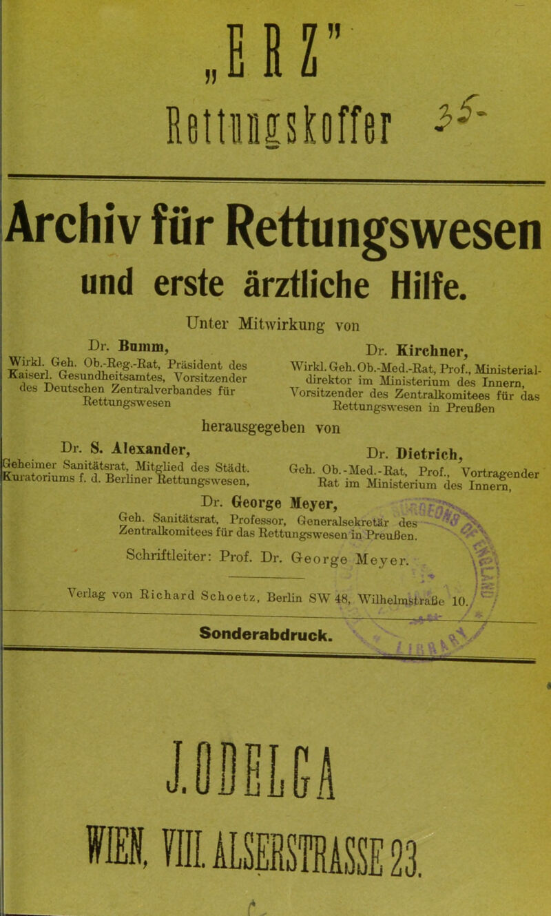 BeitiMSitiiffer Archiv für Rettungswesen und erste ärztliche Hilfe. Unter Mitwirkung von Dr. Bnmm, Wirkt. Geh. Ob.-Reg.-Eat, Präsident des Kaiserl. Gesundheitsamtes, Vorsitzender des Deutschen Zentralverbandes für Rettungswesen Dr. Kirchner, Wirk!. Geh. Ob.-Med.-Rat, Prof., Ministerial- direktor im Mini.sterium des Innern, Vorsitzender des Zentralkomitees für das Rettungswesen in Preußen herausgegeben von Dr. S. Alexander, Dr. Dietrich, Greheimer Sanitätsrat, Mitglied des Städt Geh Oh -Aforl T?if Ar j (Kuratoriun,. f. d. Berliner lettuogswese„; LtLum'des'^Boter Dr. George Meyer, Geh. Sanitätsrat, Professor, Generalsekretär des **' Zentralkomitees für das Rettungswesen in Preußen. V / '• Schriftleiter: Prof. Dr. George Meyer. \ V- Verlag von Richard Schoetz, Berlin SW 48, Wühelmstraße 10./ Sonderabdruck.