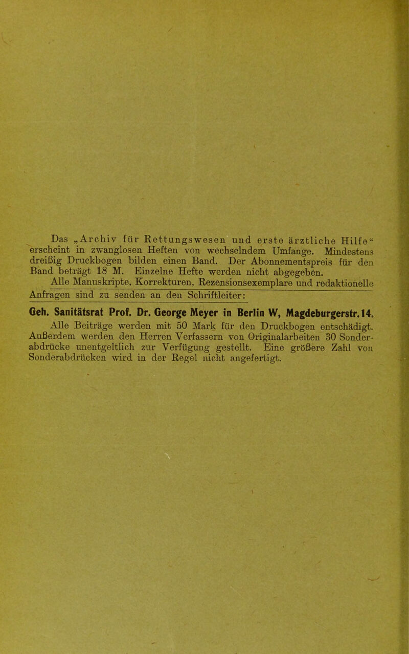 Das „Archiv für Rettungswesen?und erste ärztliche Hilfe“ erscheint in zwanglosen Heften von wechselndem Umfange. Mindestens dreißig Druckbogen bilden einen Band. Der Abonnementspreis für den Band beträgt 18 M. Einzelne Hefte werden nicht abgegeben. Alle Manuskripte, Korrekturen, Rezensionsexemplare und redaktionelle Anfragen sind zu senden an den Schriftleiter: Geh. Sanitätsrat Prof. Dr. George Meyer in Berlin W, Magdeburgerstr.14. Alle Beiträge werden mit 50 Mark für den Druckbogen entschädigt. Außerdem werden den Herren Verfassern von Originalarbeiten 30 Sonder- abdrücke unentgeltlich zur Verfügung gestellt. Eine größere Zahl von Sonderabdrücken wird in der Regel nicht angefertigt.