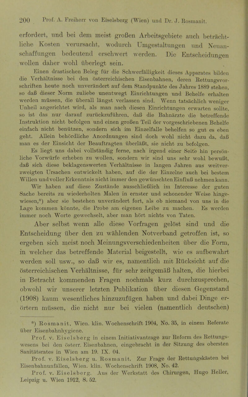 erfordert, und bei dem meist großen Arbeitsgebiete aucli l)eträclit- liche Kosten verursacht, wodurch Umgestaltungen und Neuan- schaffungen bedeutend orscliwert werden. Die Kntscheiflungen wollen daher wohl überlegt sein. Einen drastischen Beleg für die Schwerfälligkeit dieses Aj)parates bilden die Verhältnisse bei den österreichischen Eisenbahnen, deren Rettungsvor- schriften heute noch unverändert auf dem Standpunkte des Jahres 1889 stehen, so daß dieser Norm /.uliebe unentwegt Einrichtungen und Behelfe erhalten werden müssen, die überall längst verlassen sind. Wenn tatsächlich weniger Unheil angerichtet wird, als man nach diesen Einrichtungen erwarten sollte, so ist das nur darauf zurückzuführon. daß die Bahnärzte die betreffende Instruktion nicht befolgen und einen großen Teil der vorgeschriebenen Behelfe einfach nicht benützen, sondern sich im EinzelfaUe behelfen so gut es eben geht. Allein behördRche Anordnungen sind doch wohl nicht dazu da. daß man es der Einsicht der Beauftragten überläßt, sie nicht zu befolgen. Es liegt uns dabei vollständig ferne, nach irgend einer Seite hin persön- liche Vorwürfe erheben zu wollen, sondern wir sind uns sehr wohl beumßt, daß sich diese beklagenswerten Verhältnisse in langen Jahren aus weitver- zweigten Ursachen entwickelt haben, auf die der Einzelne auch bei bestem Willen und voller Erkenntnis nicht immer den gewünschten Einfluß nehmenkann. Wir haben auf diese Zustände ausschließlich im Interesse der guten Sache bereits zu wiederholten Malen in ernster und schonender Weise hinge- wiesen,D aber sie bestehen unverändert fort, als ob niemand von uns in die Lage kommen könnte, die Probe am eigenen Leibe zu machen. Es werden immer noch Worte gewechselt, aber man hört nichts von Taten. Aber selbst wenn alle diese Vorfragen gelöst sind und die Entscheidung über den izu wählenden Notverband getroffen ist, so ergeben sich meist noch Meinungsverschiedenheiten über die Fonn, in welcher das betreffende Material beigestellt, wie es aufbewahrt werden soll usw., so daß wir es, nainentHch mit Rücksicht auf die österreichischen Verhältnisse, für sehr zeitgemäß halten, die hierbei in Betracht konunenden Fragen nochmals kurz durchzusprechen, obwohl wir unserer letzten Publikation über diesen Gegenstand (1908) kaum wesentliches hinzuzufügen haben und dabei Dinge er- örtern müssen, die nicht nur bei vielen (namentlich deutschen) D Rosmanit, Wien. klin. Wochcn.=!chrift 1904, No. 35, in einem Referate über Eisenbahnhygiene. Prof. V. Eiseisberg in einem Initiativanträge zur Reform des Rettungs- wesens bei den österr. Eisenbahnen, eingebracht in der Sitzung des obersten Sanitätsrates in Wien am 19. IX. 04. Prof. V. Eiseisberg u. Rosmanit. Zur Frage der Rettungskästen bei Eisenbahnunfällen, Wien. klin. Wochenschrift 1908, No. 42. Prof. V. Eiseisberg. Aus der AVerkstatt des Chirurgen, Hugo Heller, Leipzig u. Wien 1912, S. 52.