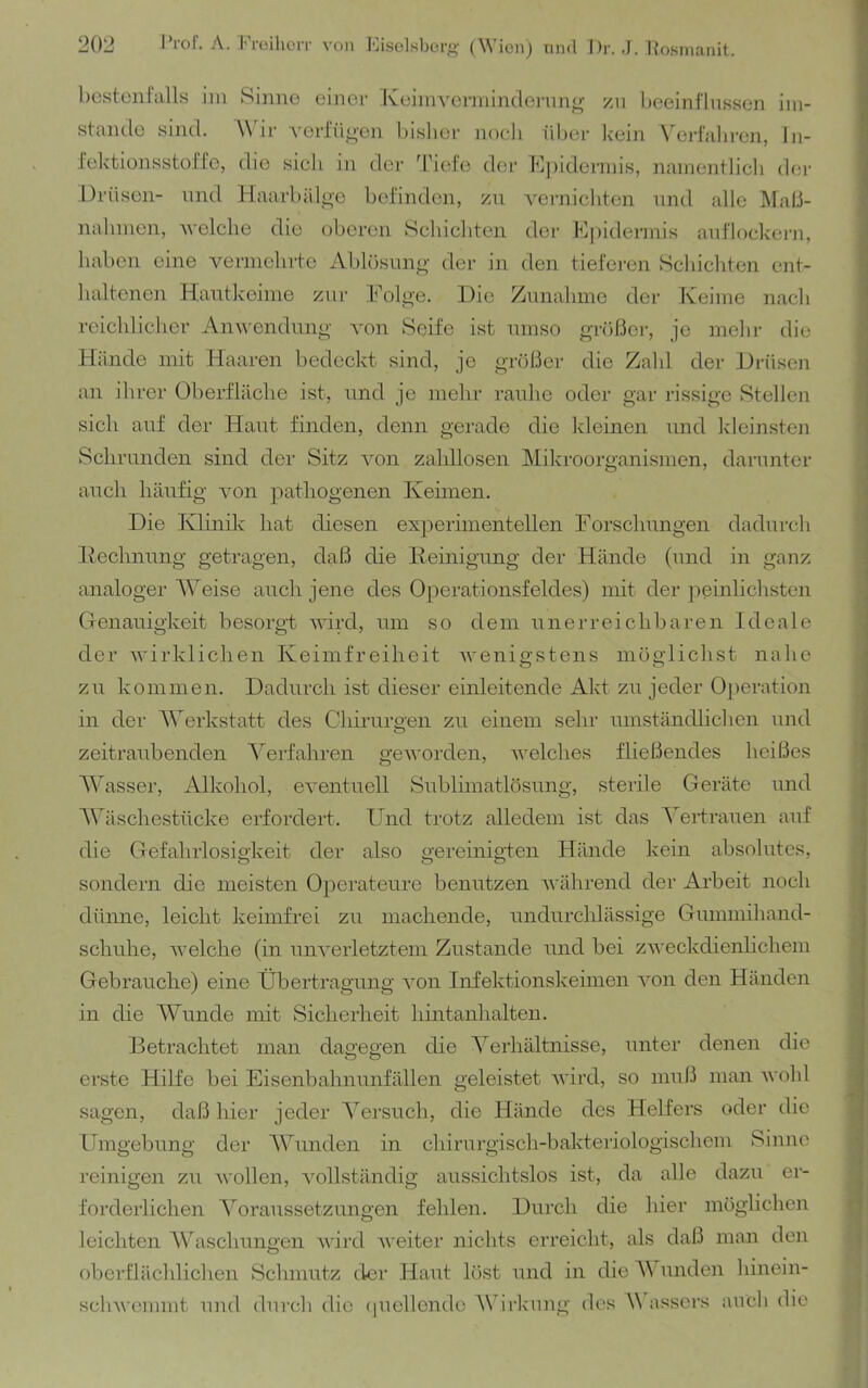 bestülOalls im Sinne einer Iveinivennindernn^ /n beeinflussen im- stande sind. A\'ir A’erfiioen bislier noeli iil)er kein A^erfabren, In- iektionsstoffe, die sich in der Tiele der Kj)idermis, namentlicli der Drüsen- nnd Haarbäloe befinden, zn vernichten und alle ]\raß- nalnnen, velclie die oberen Schicliten der E|)idermis anflockern, haben eine vermelirte Ablösung- der in den tieferen Scliicliten ent- luiltenen Hantkeime zur Folge. .Die Zunahme der Keime nach reichlicher Anwendung von Seife ist umso größer, je mehr die Hände mit Haaren bedeckt sind, je größer die Zahl der Hrüsen an ihrer Oberfläche ist, und je mehr rauhe oder gar rissige Stellen sich auf der Haut finden, denn gerade die kleinen und Ideinsten Schrunden sind der Sitz Amn zaldlosen Mikroorganismen, darunter auch häufig Amn pathogenen Keimen. Die Klinik hat diesen experimentellen Forschungen dadurch Kechnung getragen, daß die Reinigung der Hände (und in ganz analoger Weise auch jene des Operationsfeldes) mit der jieinlichsten Genauigkeit besorgt Avird, um so dem unerreichbaren Ideale der Avirklichen Keimfreilieit Avenigstens möglichst nahe zu kommen. Dadiu’ch ist dieser einleitende Akt zu jeder Operation in der Werkstatt des Chirurgen zu einem sehr umständlichen und zeitraubenden Verfahren geAvorden, Avelches fließendes heißes Wasser, Alkohol, eAmntuell Sublimatlösung, sterile Geräte und AVäschestttcke erfordert. Und trotz alledem ist das S'ertrauen auf die Gefahrlosigkeit der also gereinigten Hände kein absolutes, sondern die meisten Operateure benutzen Avährend der Arbeit noch düime, leicht keimfrei zu machende, undurchlässige Gummihand- schuhe, AA’elche (in uiiA'eiietztem Zustande und bei zAveckdienlichem Gebrauche) eine Übertragung A’on Infektionskeimen Amn den Händen in die AVunde mit Sicherheit hintanhalten. Betrachtet man dagegen die A^erhältnisse, unter denen die erste Hilfe bei Eisenbahnunfällen geleistet Avird, so muß man Avohl sagen, daß hier jeder A'ersuch, die Hände des Helfers oder die Umgebung der AVunden in chirurgisch-bakteriologischem Sinne reinigen zu AA'ollen, Amllständig aussichtslos ist, da alle dazu er- forderlichen A^oraussetzungen fehlen. Durch die hier möglichen leichten AV'^aschungen AA'ii’d Aveiter nichts erreicht, als daß man den oberflächlichen Schmutz der Haut löst und in die A\ unden hinein- scliAA'emmt und durch die (luellencle AVirknng dos W assors auch die