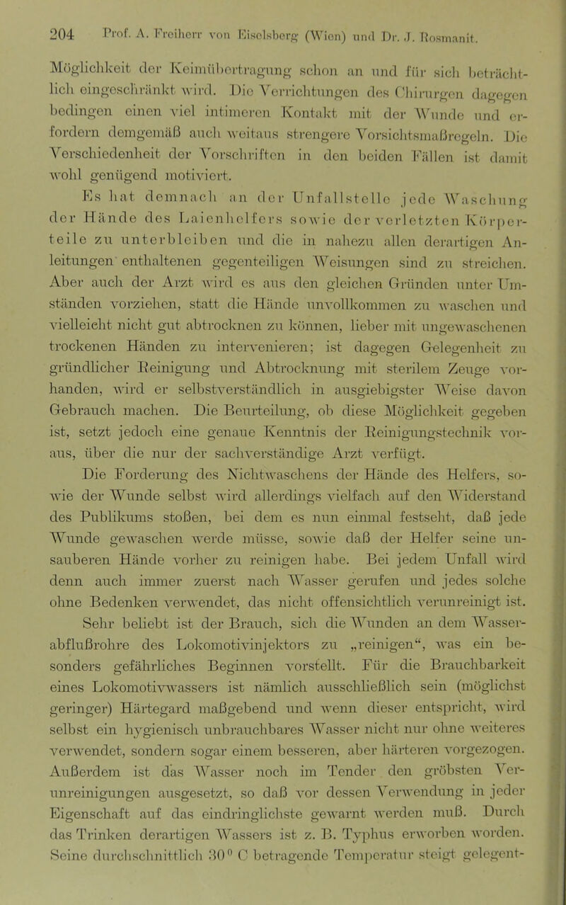 Mügliclikeit clor Iveiiniibortrao-nng sclion an und fiir sich hcträcht- licli eingoscliränkt wird. l)io Veri-ichtnngen des (diirurgon dagegen bedingen einen viel intimeren Kontalct init der ANhinde und er- fordern demgemäß ancli weitaus sti-engere Yorsiclitsmaßrcgeln. L)ie Verschiedenheit der Vorscliriften in den beiden Fällen ist damit wollt genügend motiviert. Es hat demnach an der Unfallstelle iedc AVaschnno- der Hände des rjaienheltcrs soAvic der A'crletzten K()r|)er- teile zn nntorblciben und die in nahezu allen derartigen An- leitungen enthaltenen gegenteiligen AVeisungen sind zu streichen. Aber auch der Arzt Avird cs aus den gleichen Gründen unter üm- ständen vorziehen, statt die Hände unAmllkommen zu Avaschen und Adelleieht nicht gut abtroclaien zu können, lieber mit ungeAvaschenen trockenen Händen zu inteiwenieren; ist dagegen Gelegenheit zu gründlicher Beinigung und Abtrocknung mit sterilem Zeuge Aur- handen, AAÜrd er selbstA^erständlich in ausgiebigster A\eise daAmn Gebrauch machen. Die Beurteilung, ob diese Möglichkeit gegeben ist, setzt jedoch eine genaue Kenntnis der Beinigungstechnik A'or- aus, über die nur der sachA'erständige Arzt A^erfügt. Die Forderung des NichtAvaschens der Hände des Helfers, so- AA'ie der AVunde selbst Avird allerdings Auelfach auf den AAhderstand des Publikums stoßen, bei dem es nun einmal festseht, daß jede AWinde geAA'aschen Averde müsse, soAvie daß der Helfer seine un- sauberen Hände vorher zu reinigen habe. Bei jedem Unfall Avird denn auch immer zuerst nach AAhisser gerufen und jedes solche ohne Bedenken A^ei’AA'endet, das nicht offensichtlich A^erunreinigt ist. Sehr beliebt ist der Brauch, sich die AAhmden an dem AAusser- abflußrohre des Lokomotmnjektors zu „reinigen“, Avas ein be- sonders gefährliches Beginnen Amrstellt. Für die Brauchbarkeit eines LokomotivAvassers ist nämlich ausschließlich sein (möglichst geringer) Härtegard maßgebend und Avenn dieser entspricht, Avird selbst ein hygienisch unbrauchbares AVasser nicht nur ohne Aveiteres vei'Avendet, sondern sogar einem besseren, aber härteren Amrgezogen. Außerdem ist das AA^asser noch im Tender den gröbsten A^er- unreinigungen ausgesetzt, so daß Amr dessen A^erAvendung in jeder Eigenschaft auf das eindringlichste geAvarnt Averden muß. Durch das üh’inken derartigen AVassers ist z. B. Typhus erworben Avorden. Seine durchschnittlich ßO” G betragende ß'eiu|)erntur steigt gelegent-