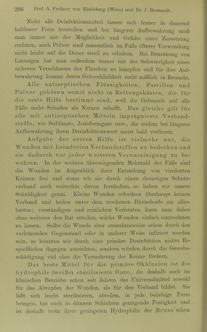 Nicht alle Deini'ektionsmittol lassen sicli ferner in flauei-nd haltbarer Form hersteilen und hei längerer Aufbewahrung muh man immer mit der Möglichkeit und Gefahr einer Zersetzung rechnen, auch l.hdver sind namentlich im Falle fifterei- Verwendung nicht leicht auf die Dauer steril zu erhalten. Bei Benutznno- von Lösungen hat man außerdem immer mit der Schwierigkeit eines sicheren Verschlusses der Flaschen zu kämpfen und für ihre Auf- bewahrung kommt deren Gebrechlichkeit recht mißlich in Betracht. Alle antiseptischen Flüssigkeiten, Pastillen und Pulver gehören somit nicht in Itettungskästen, die für die erste Hilfe bestimmt sind, weil ihr Gebrauch auf alle Fälle mehr Schaden als Nutzen schafft. Das gleiche gilt für alle mit antiseptischen Mitteln imprägnierte Verband- stoffe, wie Sublimat-, Jodoformgaze usw., die zudem bei längerer Aufbewahrung ihren Desinfektionswert meist bald verlieren. Aufgabe der ersten Hilfe ist vielmehr nur, die Wunden mit keimfreien Verbandstoffen zu bedecken und sie dadurch vor jeder weiteren Verunreinigung zu be- Avahren. In der weitaus überwiegenden Mehrzahl der Fälle sind die AVunden im Augenblick ihrer Entstehung von Aurulenten Keimen frei und v'emr AAÜr sie durch einen derartigen Schutz- verband auch Aveiterhin daA^on fernhalten, so haben AA'ir unsere Schuldigkeit getan. Kleine AA^unden erfordern überhaupt keinen A^erband und heilen unter dem trockenen Blutschorfe am aller- besten; Amrständigen und reinlichen A^erletzten kann man daher olme Aveiteres den Eat eiteilen, solche AVunden einfach eintrocknen zu lassen. Sollte die AVunde aber ausnahmsAveise schon durch den Amrletzenden Gegenstand oder in anderer AVeise infiziert Avorden sein, so könnten AAÜr durch eine primäre Desinfektion nichts Er- sjAießliches dagegen ausrichten, sondern Avürden durch che GeAvebs- schädigung viel eher die A^ermehrung der Keime fördern. Das beste Mittel für die primäre Okklusion ist die hydrophile (Aveiße) sterilisierte Gaze,- die deshalb auch im klinischen Betriebe schon seit Jahren das UnKersalmittel soAvohl für das Abtupfen der Wunden, als für den Verband bildet. Sie läßt sich leicht sterilisieren, abteilen, in jede beliebige lorm bringen, hat auch in dünnen Schichten genügende Festigkeit und ist deshalb trotz ilirer geringeren Hydrophilie der Br uns’sehen