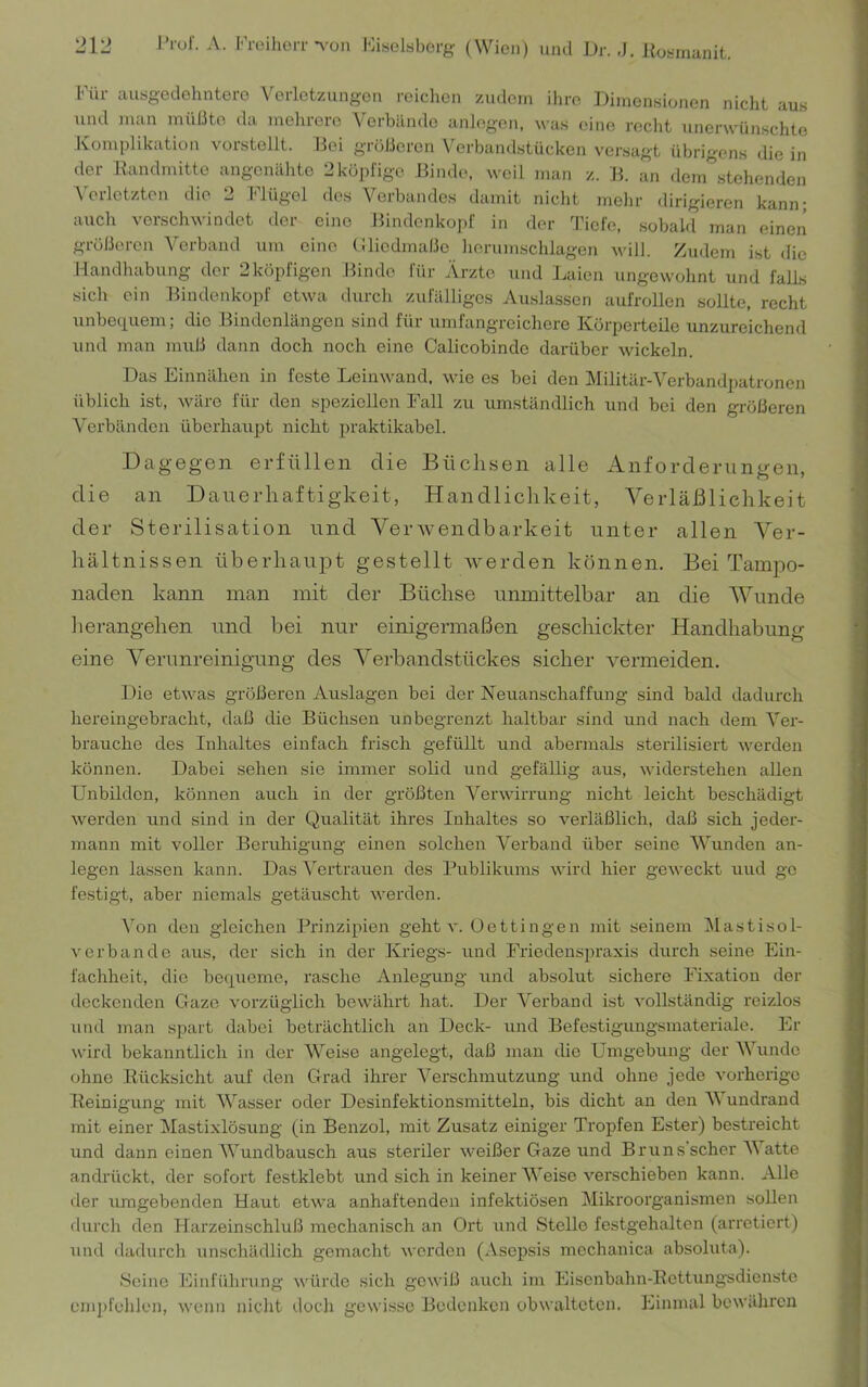 l’rof. A. KreilioiT-\'on lOiselsborg (Wien) und l)r. ,J. Hohitianit. «J 1 «J Für ausgedehntere Verletzungen reichen zudem ihre Dimensionen nicht aus und man müßte da melirere Verbände anJegen. was eine recht unerwünschte Komplikation vorstellt. Bei größeren Verbandstücken versagt übrigens die in der llandmitte angenähte 2köpfige Binde, weil man z. B. an dem stehenden AVrletzton die 2 Flügel des Verbandes damit niclit melir dirigieren kann; auch verschwindet der eine Bindenkopf in der Tiefe, sobald man einen größeren Verband um eine (Biedmaße iiorumsclilagen will. Zudem ist <lic Handhabung der 2köpfigen Binde für Ärzte und J.aien iingewolint und falls sich ein Bindenkopf etwa durch zufälliges Auslassen aufrollen sollte, recht unbeciuem; die Bindenlängen sind für umfangreichere Körperteile unzureichend und man muß dann doch noch eine Calicobinde darüber wickeln. Das Einnähen in feste Leinwand, wie es bei den Militär-Verbandpatronen üblich ist, Aväre für den speziellen Fall zu umständlich und bei den größeren Verbänden überhaupt nicht praktikabel. Dagegen erfüllen die Büchsen alle Anforderungen, die an Dauerhaftigkeit, Handlichkeit, Verläßlichkeit der Sterilisation und Verwendbarkeit unter allen Ver- hältnissen überhaupt gestellt Averden können. Bei Tampo- naden kann man mit der Büchse unmittelbar an die Wunde lierangehen und bei nur einigermaßen geschickter Handhabung eine Verunreinigung des Verbandstückes sicher vermeiden. Die etwas größeren Auslagen bei der Neuanschaffung sind bald dadurcli hereingebracht, daß die Büchsen unbegrenzt haltbar sind und nach dem Ver- brauche des Inhaltes einfach frisch gefüUt und abermals sterilisiert Averden können. Dabei sehen sie immer solid und gefällig aus, Aviderstehen allen Unbilden, können auch in der größten Venvirrung nicht leicht beschädigt Averden und sind in der Qualität ihres Inhaltes so verläßlich, daß sich jeder- mann mit voller Beruliigung einen solchen Verband über seine Wunden an- legen lassen kann. Das Vertrauen des f’ublikums AA’ird hier geAveckt und gc festigt, aber niemals getäuscht Averden. Von den gleichen Prinzipien geht a’. Dettingen mit seinem Mastisol- V erb an de aus, der sich in der Kriegs- und Friedensju'axis durch seine Ein- fachheit, die bequeme, rasche Anlegung und absolut sichere Fixation der deckenden Gaze Aurzüglich bcAA'ährt hat. Der Verband ist A’ollständig reizlos und man spart dabei beträchtlich an Deck- und Befestigungsmateriale. Er Avird bekanntlich in der Weise angelegt, daß man die Umgebung der AVundc ohne Rücksicht auf den Grad ihrer Verschmutzung und ohne jede Amrherigc Reinigung mit W^asser oder Desinfektionsmitteln, bis dicht an den AA undrand mit einer Mastixlösung (in Benzol, mit Zusatz einiger Tropfen Ester) bestreicht und dann einen AA^undbausch aus steriler Aveißer Gaze und Bruns scher AA atte andrückt, der sofort festklebt und sich in keiner AA'eise A^erschieben kann. Alle der Almgebenden Haut etAA'a anhaftenden infektiösen Mikroorganismen sollen durch den Harzeinschluß mechanisch an Ort und Stelle festgehalten (arretiert) und dadurch unschädlich gemacht Averden (Asepsis mechanica absoluta). Seine Einfülirung Avürdc sich gCAviß auch im Eisenbahn-Eettungsdionste cmi)fehlen, Avenn nicht docli gewisse Bedenken obwalteten. Einmal beAvährcn