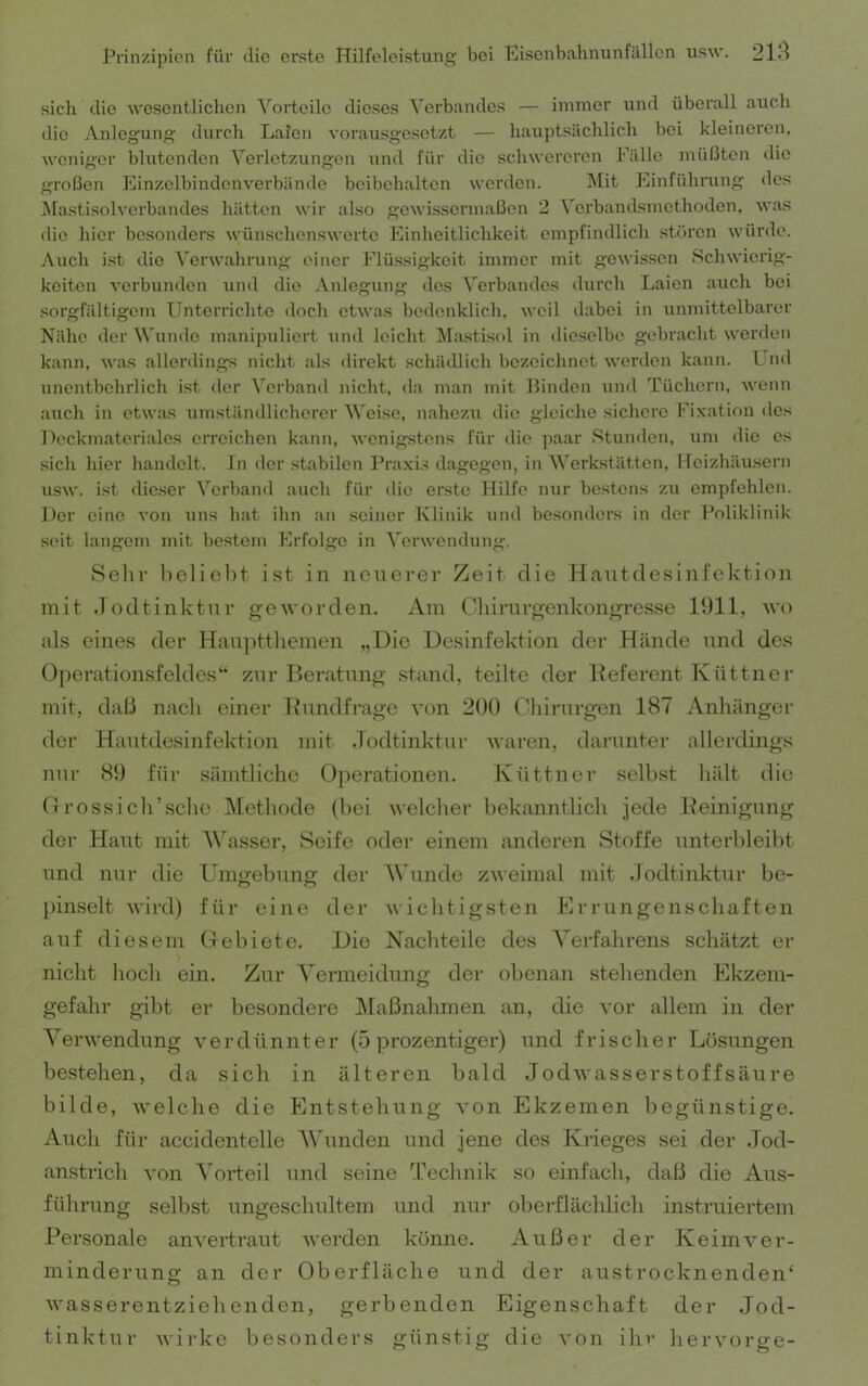 sich die wesentlichen ^'^orteile dieses Verbandes — immer und überall auch die Anlegung durch Laien vorausgesetzt — hauptsächlich bei kleineren, weniger blutenden Verletzungen und für die schwereren Fälle müßten die großen Einzelbindenverbände beibehalten werden. ^lit Einführung des l^fastisolverbandes hätten wir also gewissermaßen 2 Verbandsmethoden, was (He hier besonders wünschenswerte Einheitlichkeit empfindlich stören würde. Auch ist die Verwalirung einer Flüssigkeit immer mit gewissen Schwierig- keiten verbunden und die Anlegung des ^'erbandes durch Laien atich bei sorgfältigem Unterrichte doch etwas bedenklich, weil dabei in unmittelbarer Nähe der Wunde manipidiert und leicht Mastisol in dieselbe gebracht werden kann, was allerdings nicht als direkt schädlich bezeichnet wex’den kann. Und xinentbehrlich ist der Verband xxicht, da man mit Binden xxnd Tüchern, wenn axxch in etwas xxmständlichex'er Weise, nahezxx die gleiche sichere Fixatioix des Deckmateriales erreichen kann, wcnig.stens für die paar Stunden, xxm die es sich hier handelt. In der stabilen Praxi.s dagegen, in Werkstätten, Heizhäusern xisw. i.st die.ser Verband axich für die erste Hilfe nur bestens zu empfehlen. Der eine a'oh xins hat ihn au seiner Klinik xind besonders in der Poliklinik seit langeixx mit bestem Erfolge in Verwendung. Sein’ Ixeliebt ist in neuerer Zeit die Hantdesinfektion mit .lodtinktnr geworden. Am Ghiimrgenkongres.se 1911, wo als eines der Han])ttliemen „Die Desinfektion der Hände und des Operationsfeldes“ zur Beratung stand, teilte der Deferent Küttnei- mit, daß nacli einer Dnndfrage von 200 Chirurgen 187 Anhänger der Hautdesinfektion mit .Todtinktur waren, dax-unter allei-dings nur 89 für säxxitliche Operationen. Küttnei- seihst hält die (}rossicli’sclie Methode (hei welcher hekanntlicli jede Reinigung der Haut mit M'asser, Seife oder einem anderen Stoffe unterhleilxt und nur die Umo-ehune: der W’^unde zweimal nxit .Jodtinktur he- })inselt wird) für eine der wichtigsten Brruxigenschaften auf diesem Gebiete. Die Nachteile des A'erfahrens schätzt er nicht hoch ein. Zur Vermeidung dei- obenan stehenden Ekzem- gefahr gibt er besondere ]\Iaßnahmen an, die vor allem in der YerWendung verdünnter (5 prozentiger) und frischer Lösungen bestehen, da sich in älteren bald Jodwasserstoff säure bilde, welche die Entstehung von Ekzemen begünstige. Auch für accidentelle A\hmden und jene des Krieges sei der Jod- anstrich von Vorteil und seine 'IVchnik so einfach, daß die Aus- führung selbst nngeschultem und nur ohex-flächlich instruiei’teixi Personale anvertrant wex'den könne. Außer der Keimver- minderung an der Oberfläche und der austrocknenden‘ wasserentziehenden, gerbenden Eigenschaft der Jod- tinktur wirke besoxiders günstig die von ihr hervorge-