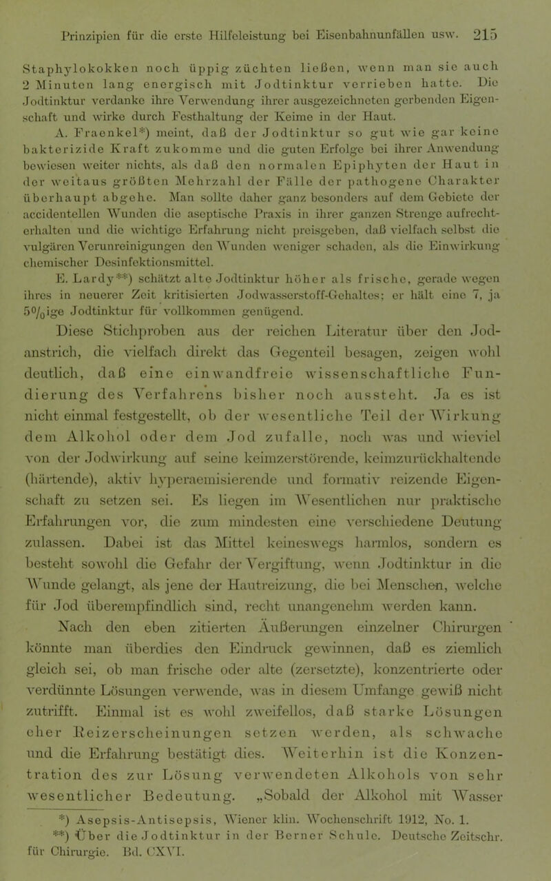 Staphylokokken noch üppig züchten ließen, wenn man sie auch 2 Minuten lang energisch mit Jodtinktur verrieben hatte. Hie Joiltinktur verdanke ihre Verwendung ihrer ausgezeichneten gerbenden Eigen- schaft und wirke durch Festhaltung der Keime in der Haut. A. FraonkeP'') meint, daß der Jodtinktur so gut wie gar keine bakterizide Kraft zukomme und die guten Erfolge bei ihrer Anwendung bewiesen weiter nichts, als daß den normalen Epiphyten der Haut in der weitaus grüßten ^lehrzahl der Fälle der pathogene Charakter überhaupt abgehe. Man sollte daher ganz besonders auf dem Gebiete der accidentellon Wunden die aseptische Praxis in ihrer ganzen Strenge aufrecht- crhalten und die wichtige Erfahioing nicht preisgeben, daß vielfach selb.st die vulgären Verunreinigungen den Wunden weniger schaden, als die Einwirkung chemischer Desinfektionsmittel. E. Lardyschätzt alte Jodtinktur höher als frische, gerade wegen ihres in neuerer Zeit kritisierten Jodwasserstoff-Gehaltes; er hält eine 7, ja .5%ige Jodtinktur für vollkommen genügend. Diese Stichproben aus der i’eiclien Ijiteratur über den dod- anstrich, die vielfacli direkt das Gegenteil besagen, zeigen wohl deutlich, daß eine einwandfreie wissenscliaftliche Fun- dierung des Yerfalirens bisher noch aussteht. Ja es ist nicht einmal festgestellt, ob der wesentliclie Teil derAVirkung dem Alkohol oder dem Jod zufalle, noch was und wieviel von der Jodwirkung auf seine keimzerstörende, keimzurückhaltendo (härtende), aktiv hyj^eraemisierende und formativ reizende Eigen- schaft zu setzen sei. Es liegen im AVesentlichen nur })raktisclic Erfahrungen vor, die zum mindesten eine verschiedene Deutung zulassen. Dabei ist das Mittel keineswegs harmlos, sondern es besteht soAVohl die Gefahr der A'ergiftung, AA^uin .lodtinktur in die A\'unde gelangi, als jene der Hautreizung, die bei Menschen, Avelche für Jod überempfindlich sind, recht unangenehm Averden kann. Xach den eben zitierten Äußerungen einzelner Chirurgen könnte man überdies den Eindruck geAvinnen, daß es ziemlich gleich sei, ob man frische oder alte (zersetzte), konzentrierte oder A^erdünnte Lösungen A'erAvende, Avas in diesem Umfange geAviß nicht zutrifft. Einmal ist es Avohl zAveifellos, daß starke Lösungen eher Deizerscheinungen setzen Averden, als scliAvaclie und die Erfahruno- bestätiot dies. AA'eiterhin ist die Konzen- O O tration des zur Lösung verAvendeten Alkohols Amn sehr Avesentlicher Bedeutung. „Sobald der Alkohol mit AVasser D Asepsis-Antisepsis, AViener klin. AVoclienschrift U)P2, No. 1. Über die Jodtinktur in der Berner Schule. Deutsche Zeitschr. für Chirurgie. Bd. (^XVI.