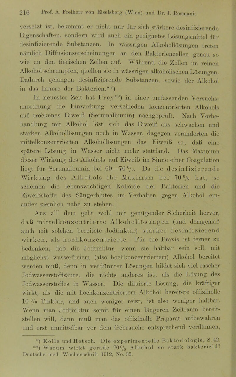 versetzt ist, bekommt er niclit nur für sicli stärkere desinfizierende Kijo-enschaften, sondern wird auch ein ^mei^-netos ra'isim^-smittel für desinFizioronde Snlistanzen, In wässrigen Alkohollösungen treten iiämlich Diffusionsorsclioinungcn an den l>akterionzellen genau so wie an den tierischen Zellen auf. Während die Zollen im reinen Alkohol sch rum] )fen, (luellon sie in wässrigen alkoholischen Lösungen. Dadurch gelangen desinfizierende Substanzen, sowie dei- Alkohol in das Innere der Bakterien.“•■*•) ln neuester Zeit hat Brey*-'-) in einer umfassenden Versuchs- anordnung die Einwirkung ^'erschieden konzentrierten Alkohols auf trockenes Eiweiß (Serumalbumin) nachgO])rüft. Nach Vorbe- handlung mit Alkohol löst sich das Eiweiß aus schwachen und starken Alkohollösungen noch in AVasser, dagegen veränderten die mittelkonzentrierten Alkohollösungen das Eiweiß so, daß eine spätere Lösung in AV'asser nicht mehr stattfand. Das Maximum dieser AA'irkung des Alkohols auf Eiweiß im Sinne einer Coagulation liegt für Serumalbumin bei 60—70 °/o. Da die desinfizierende Wirkung des Alkohols ihr Maximum bei 70 7o hat, so scheinen die lebenswichtigen Kolloide der Bakterien und die Eiweißstoffe des Säugerblutes im A^erhalten gegen Alkohol ein- ander ziemlich nahe zu stehen. Aus all’ dem geht wohl mit genügender Sicherheit hervor, daß mittelkonzentrierte Alkohollösungen (und demgemäß auch mit solchen bereitete Jodtinktur) stärker desinfizierend Avirken, als hochkonzentrierte. Für die Praxis ist ferner zu bedenken, daß die Jodtinktur, Avenn sie haltbar sein soll, mit möglichst Avasserfreiem (also hochkonzentriertem) Alkohol bereitet Averden muß, denn in verdünnten Lösungen bildet sich Adel rascher .TodAvasserstoffsäure, die nichts anderes ist, als die Lösung des Jodwasserstoffes in AA^asser. Die diluierte Lösung, die kräftiger wirkt, als die mit hochkonzentriertem Alkohol bereitete offizineile 10 °/o Tinktur, und auch Aveniger reizt, ist also Aveniger haltbar. Wenn man Jodtinktur somit für einen längeren Zeitraum bereit- stellen will, dann muß inan das offizinelle Präparat aufbeAvahren und erst unmittelbar vor dem Gebrauche entsprechend A'erdünnen, ■'■) Kolle und Hetsch. Die experimentelle Bakteriologie, S. 42. **) Warum Avirkt gerade 70% Alkohol so stark bakterizid? Deutsche med. Woebensebrift 1!)12, No. 8,5.