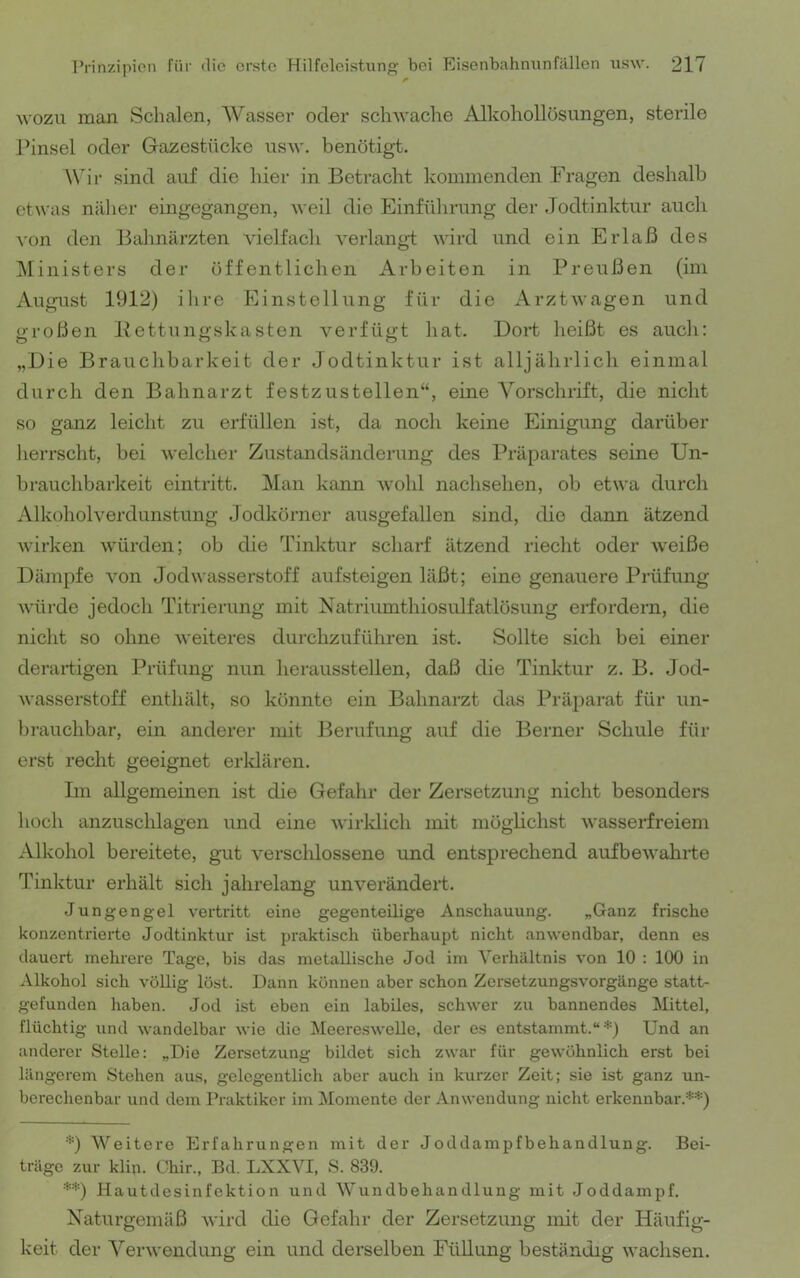 M'ozu man Schalen, Wasser oder sch^vache Alkohollösungen, sterile l^insel oder Gazestücke iisw. benötigt. W'ir sind auf die hier in Betracht kommenden Fragen deshalb etwas näher eingegangen, ^^•eil die Einführung der Jodtinktur auch von den Bahnärzten vielfach verlangt wird und ein Erlaß des IMinisters der öffentlichen Arbeiten in Preußen (im August 1912) ihre Einstellung für die Arztwagen und großen Pettungskasten verfügt hat. Dort heißt es auch: „Die Brauchbarkeit der Jodtinktur ist alljährlich einmal durch den Bahnarzt festzustellen“, eine Vorschrift, die nicht so ganz leicht zu erfüllen ist, da noch keine Einigung darüber herrscht, bei welcher Zustandsänderung des Präparates seine Un- brauchbarkeit eintritt. Man kann wohl nachsehen, ob etwa durch Alkoholverdunstung Jodkörner ausgefallen sind, die dann ätzend Avirken würden; ob die Tinktur scharf ätzend riecht oder weiße Dämpfe von Jodwasserstoff aufsteigen läßt; eine genauere Prüfung würde jedoch Titrierung mit Natriumthiosulfatlösung erfordern, die nicht so ohne weiteres durchzuführen ist. Sollte sich bei einer derartigen Prüfung nun heraussteilen, daß die Tinktur z. B. Jod- wasserstoff enthält, so könnte ein Bahnarzt das Präparat für un- brauchbar, ein anderer mit Berufung auf die Berner Schule für erst recht geeignet erldären. Im allgemeinen ist die Gefahr der Zersetzung nicht besonders hoch anzuschlagen und eine wirldich mit möglichst wasserfreiem Alkohol bereitete, gut verschlossene und entsprechend aufbewahrte Tinktur erhält sich jahrelang unverändert. Jungengel vertritt eine gegenteilige Anschauung. „Ganz frische konzentrierte Jodtinktur ist praktisch überhaupt nicht anwendbar, denn es dauert mehrere Tage, bis das metallische Jod im Verhältnis von 10 : 100 in Alkohol sich völlig löst. Dann können aber schon Zersetzungsvorgänge statt- gefunden haben. Jod ist eben ein labiles, schwer zu bannendes Mittel, flüchtig und wandelbar wie die Meereswelle, der es entstammt.“*) Und an anderer Stelle: „Die Zersetzung bildet sich zwar für gewöhnlich erst bei längerem Stehen aus, gelegentlich aber auch in kurzer Zeit; sie ist ganz un- berechenbar und dem Praktiker im Momente der Anwendung nicht erkennbar.**) *) Weitere Erfahrungen mit der Joddampfbehandlung. Bei- träge zur klin. Chir., Bd. LXXVI, S. 839. **) Hautdesinfektion und Wundbehandlung mit Joddampf. Naturgemäß Avircl die Gefahr der Zersetzung mit der Häufig- keit der Verwendung ein und derselben Füllung beständig wachsen.