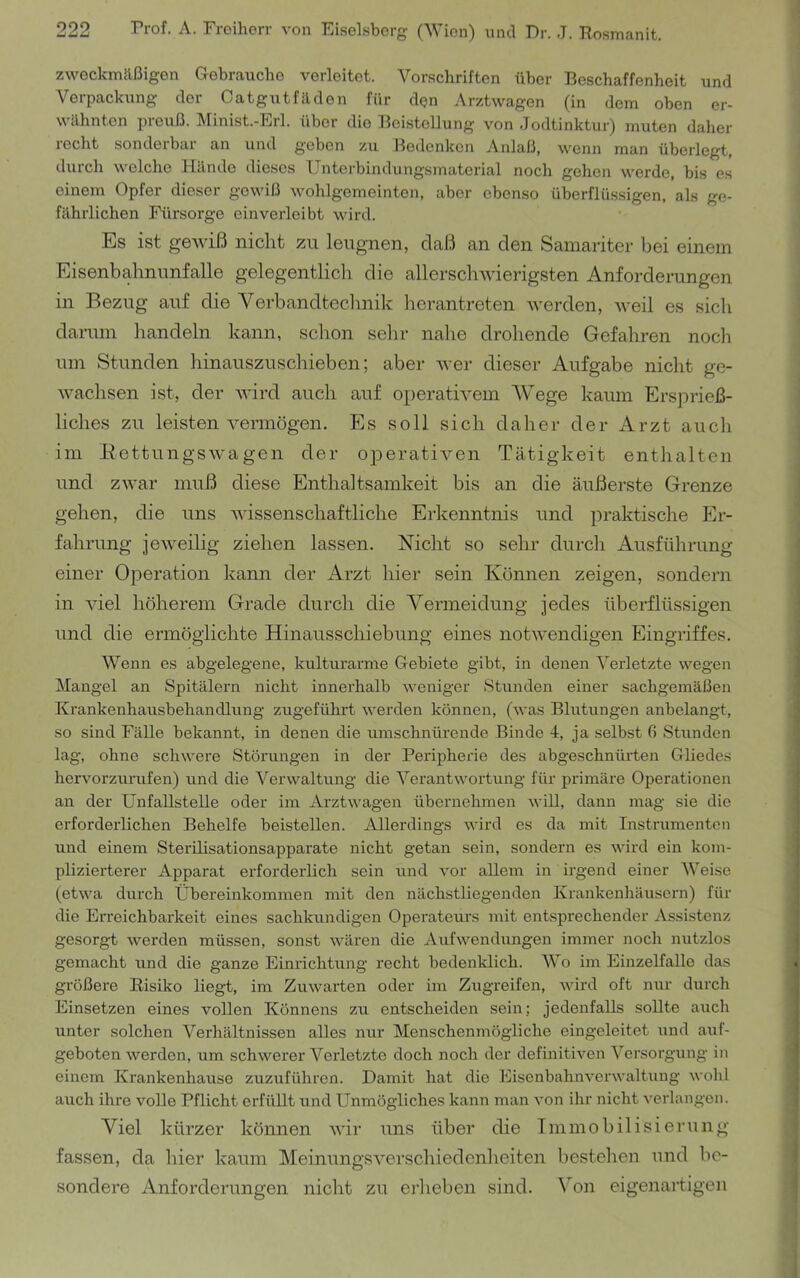 zweckmäßigen Gebrauche verleitet. Vorschriften über Beschaffenheit und Verpackung der Oatgutfäden für den Arztwagen (in dem oben er- wähnten preuß. Minist.-Erl. über die BeistelJung von Jodtinktur) muten daher recht sonderbar an und geben zu Bedenken Anlaß, wenn man überlegt, duich welche Hände dieses XJntcrbindungsmaterial noch gehen werde, bis e.s einem Opfer dieser gewiß wohlgemeinten, aber ebenso überflüssigen, als ge- fährlichen Fürsorge einverleibt MÜrd. Es ist gewiß nicht zu leugnen, daß an den Samariter bei einem Eisenbahnunfalle gelegentlich die allerschwierigsten Anforderungen in Bezug auf die Verbandtechnik herantreten werden, weil es sich darum handeln kann, schon sehr nahe drohende Gefahren noch um Stunden hinauszuschieben; aber Aver dieser Aufgabe nicht ge- Avachsen ist, der AA'ird auch auf operath^em Wege kaum Ersprieß- liches zu leisten A^ermögen. Es soll sich daher der Arzt auch im EettungSAA'agen der operatiA^en Tätigkeit enthalten und ZAvar muß diese Enthaltsamkeit bis an die äußerste Grenze gehen, die uns AA-issenschaftliche Erkenntnis und praktische Er- fahrung jeAveilig ziehen lassen. Nicht so sehr durch Ausführung einer Operation kann der Arzt hier sein Können zeigen, sondern in AÜel höherem Grade durch die Vermeidung jedes überflüssigen und die ermöglichte Hinausschiebung eines notAA'endigen Eingriffes. Wenn es abgelegene, kulturarme Gebiete gibt, in denen Verletzte wegen Mangel an Spitälern nicht innerhalb weniger Stunden einer sachgemäßen Krankenhausbehandlung zugeführt werden können, (was Blutungen anbelangt, so sind Fälle bekannt, in denen die umschnürende Binde 4, ja selbst 6 Stunden lag, ohne schwere Störungen in der Peripherie des abgeschnürten Gliedes hervorzurufen) und die Verwaltung die Verantwortung für primäre Operationen an der Unfallstelle oder im Arztwagen übernehmen will, dann mag sie die erforderlichen Behelfe beistellen. Allerdings wird es da mit Instrumenten und einem Sterilisationsapparate nicht getan sein, sondern es wird ein kom- plizierterer Apparat erforderlich sein und vor allem in irgend einer Weise (etAva durch Übereinkommen mit den nächstliegenden Krankenhäusern) für die Erreichbarkeit eines sachkundigen Operateurs mit entsprechender Assistenz gesorgt werden müssen, sonst AA’ären die Aufwendimgen immer noch nutzlos gemacht und die ganze Einrichtung recht bedenklich. Wo im EinzelfaUe das größere Risiko liegt, im Zuwarten oder im Zugreifen, Avird oft nur durch Einsetzen eines vollen Könnens zu entscheiden sein; jedenfalls sollte auch unter solchen Verhältnissen alles nur Menschenmögliche eingeleitet und auf- geboten Averden, um schwerer Verletzte doch noch der definitiA^en Versorgung in einem Krankenhause zuzuführen. Damit hat die EisenbahnA'erAvaltung Avohl auch ihre volle Pflicht erfüllt und Unmögliches kann man A'on ihr nicht A'erlangen. Viel kürzer können AA'ir nns über die Iminobilisierunn- fassen, da hier kaum MeinnngSA'erschiedenheiten bestehen und be- sondere Anforderungen nicht zu erheben sind. Von eigenartigen