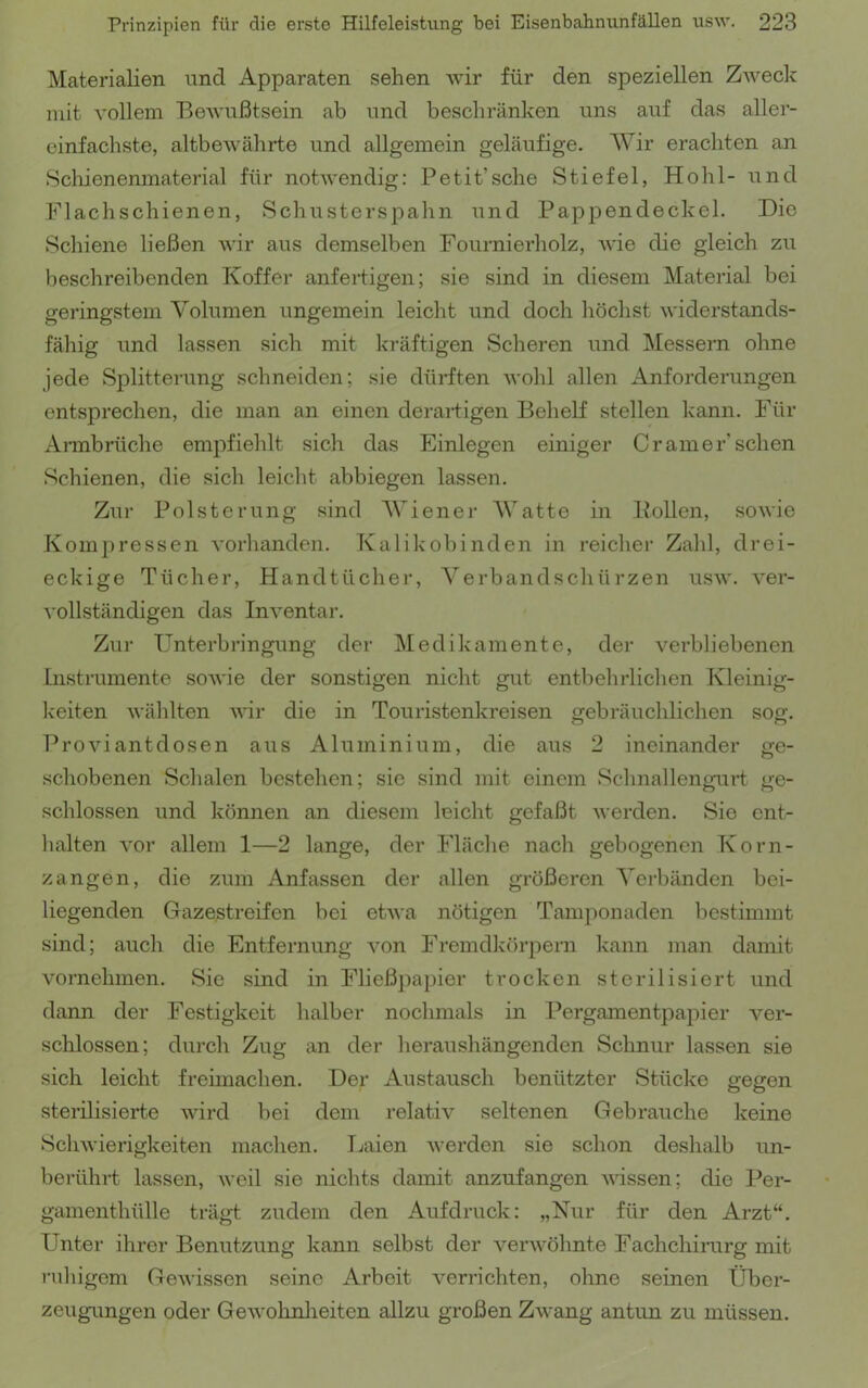 Materialien und Apparaten sehen Avir für den speziellen Zweck mit A’ollem BeAvußtsein ab und beschränken uns auf das aller- einfachste, altbeAvährte und allgemein geläufige. Wir erachten an Scliienenmaterial für notwendig: Petit’sehe Stiefel, Hohl- und Flachschienen, Schusterspahn und Pappendeckel. Die Schiene ließen wir aus demselben Fournierholz, Avie die gleich zu beschreibenden Koffer anfertigen; sie sind in diesem Material bei geringstem Volumen ungemein leicht und doch höchst AA'iderstands- fähig und lassen sich mit kräftigen Scheren und Messern ohne jede Splitterung schneiden; sie dürften Avohl allen Anforderungen entsprechen, die man an einen deraiiigen Behelf stellen kann. Für Annbrüche empfiehlt sich das Einlegen einiger Cr am er’sehen Schienen, die sich leicht abbiegen lassen. Zur Polsterung sind Wiener Watte in Pollen, soAA'ie Kompressen Awlianden. Kalikobinden in reicher Zahl, drei- eckige Tücher, Handtücher, Verbandschürzen usaa*. A'er- A ollständigen das InA^entar. Zur Unterbringung der Medikamente, der A^erbliebenen Instrumente soAA'ie der sonstigen nicht gut entbehrlichen Kleinig- keiten AA’ählten AA'ir die in Touristenkreisen gebräuchlichen sog. ProAuantdosen aus Aluminium, die aus 2 ineinander ge- schobenen Schalen bestehen; sic sind mit einem Schnallengurt ge- schlossen und können an diesem leicht gefaßt Averden. Sie ent- halten vor allem 1—2 lange, der Fläche nach gebogenen Korn- zangen, die zum Anfassen der allen größeren Verbänden bei- liegenden Gazestreifen bei etAva nötigen Tamponaden bestimmt sind; auch die Entfernung Amn Fremdkörpern kann man damit vornehmen. Sie sind in Fließpapier trocken sterilisiert und dann der Festigkeit halber nochmals in Pergamentpapier ver- schlossen; durch Zug an der heraushängenden Schnur lassen sie sich leicht freimachen. Der Austausch benützter Stücke gegen sterilisierte Avird bei dem relativ seltenen Gebrauche keine ScliAvierigkeiten machen. Laien Averden sie schon deshalb un- berührt lassen, AA’eil sie nichts damit anzufangen A\dssen; die Per- gamenthülle trägt zudem den Aufdruck: „Nur für den Arzt“. Unter ihrer Benutzung kann selbst der A^^eiuvöhnte Fachchirurg mit ruhigem Geuvissen seine Arbeit verrichten, ohne seinen Über- zeugungen oder GeAVohnlieiten allzu großen ZAvang antun zu müssen.