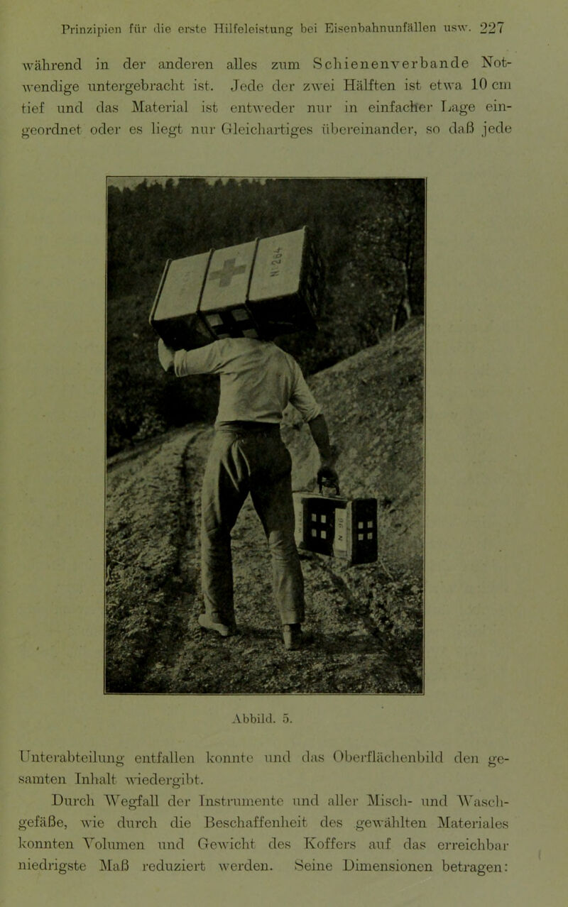 während in der anderen alles znm Schienenverbande Not- Avendige nntergebracht ist. Jede der zAvei Hälften ist etwa 10 ein tief und das Material ist entweder nur in einfacher Tjage ein- geordnet oder es liegt nur Gleichartiges übereinander, so daß jede Abbild. 5. Unterabteilung entfallen konnte und das (Iberfläclienbüd den ge- samten Inhalt Aviedergibt. Durch AVegfall der Instrumente und allei’ ]\Iisch- und AVascli- gefäße, AA’ie durch die Beschaffenheit des geAA'ählten Materiales Ivonnten Volumen und GcAA'icht des Koffers auf das erreichbai- niedrigste Maß reduziert Averden. Seine Dimensionen betragen: