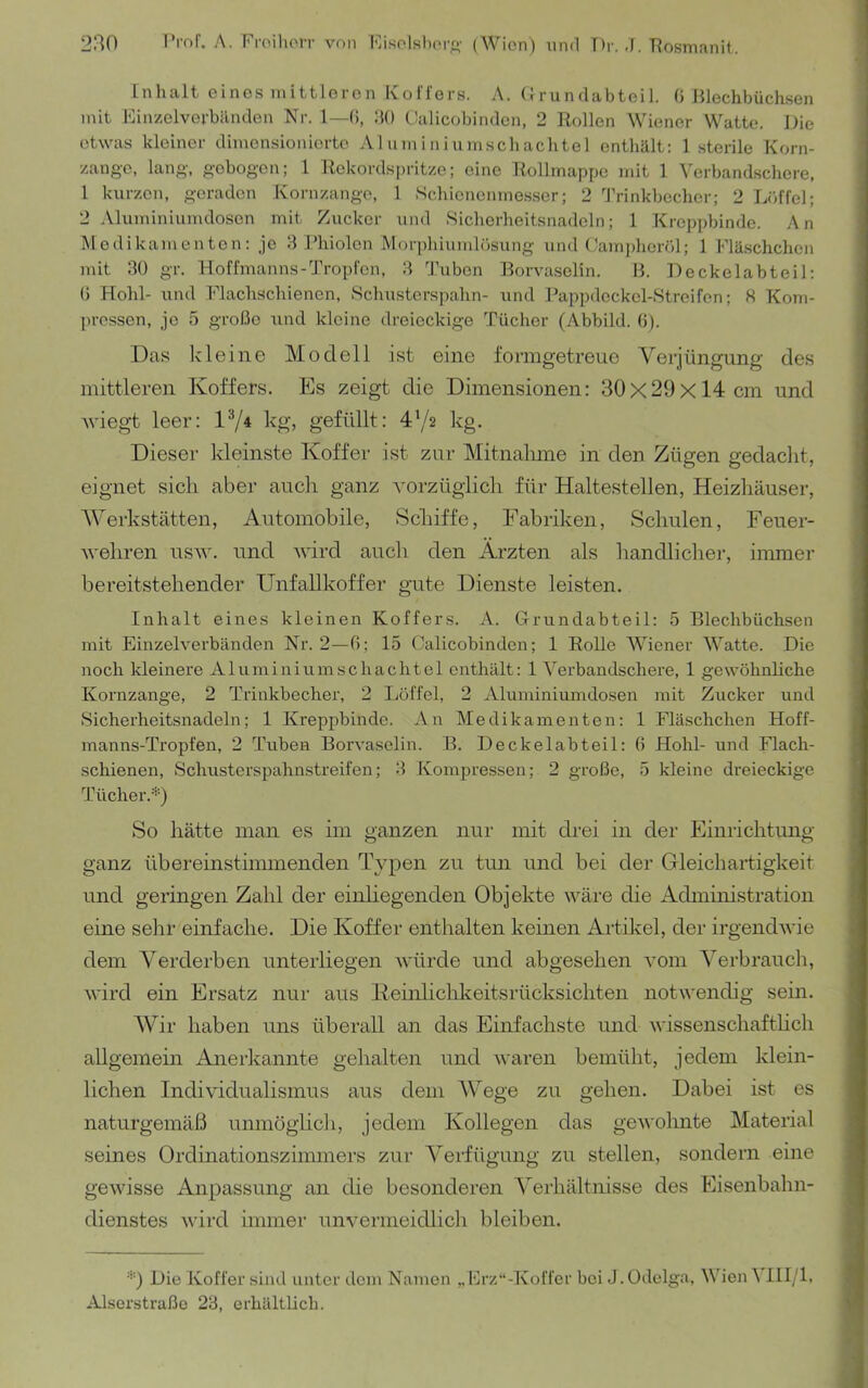 Inhalt eines mittleren Kollers. A. (Irundabteil. 0 Blechbüchsen mit Kinzelverbänden Nr. 1—(i, dO Oalicobinden, 2 Rollen Wiener Watte. Die etwas kleiner dimensionierte Aluminiumschachtel enthält: 1 sterile Korn- zange, lang, gebogen; 1 Rekordspritze; eine Rollmapfjo mit 1 Verbandschere, 1 kurzen, geraden Kornzange, 1 Schienenmos.ser; 2 'J'rinkbecher; 2 Lciffel; 2 Aluminiumdosen mit Zucker und Sicherheitsnadeln; 1 Kreppbinde. An Medikamenten: jo 3 Phiolen Morphiumlösung und (Jamj)horöl; 1 Fläschchen mit 30 gr. Hoffmanns-Tropl'cn, 3 Tuben Rorvaselin. B. Deckelabteil: () Hohl- und Plachschienen, Schusterspahn- und Pappdeckel-Streifen; H Kom- pressen, je 5 große und kleine dreieckige Tücher (Abbild. 0). Das kleine Modell ist eine formgetreue Verjüngung des mittleren Koffers. Es zeigt die Dimensionen: 30x29x14 cm und Aviegt leer: IV4 kg, gefüllt: 472 kg. Dieser kleinste Koffer ist zur Mitnalime in den Zügen gedaclit, eignet sich aber auch ganz Amrzüglich für Haltestellen, Heizhäuser, Werkstätten, Automobile, Schiffe, Fabriken, Schulen, Feuer- Avehren usaaö und AAÜrd auch den Ärzten als handlicher, immer bereitstehender Unfallkoffer gute Dienste leisten. Inhalt eines kleinen Koffers. A. (3-rundabteil: 5 Blechbüchsen mit Einzelverbänden Nr. 2—ß; 15 (Micobinden; 1 Rolle AViener Watte. Die noch kleinere Aluminiumschachtel enthält: 1 A^erbandschere, 1 gewöhnliche Kornzange, 2 Trinkbecher, 2 Löffel, 2 Aluminimndosen mit Zucker und Sicherheitsnadeln; 1 Kreppbinde. An Medikamenten: 1 Fläschchen Hoff- manns-Tropfen, 2 Tuben Borvaselin. B. Deckelabteil: ß Hohl- und Flach- schienen, Schusterspahnstreifen; 3 Kompressen; 2 große, 5 kleine dreieckige Tücher.'’b So hätte man es im ganzen nur mit drei in der Einrichtung ganz übereinstiimnenden Typen zu tun und bei der Gleichartigkeit und geringen Zahl der einhegenden Objekte wäre die Administration eine sehr einfache. Die Koffer enthalten keinen Aifikel, der irgendAvie dem Verderben unterliegen Avürde und abgesehen Aom Verbrauch, wird ein Ersatz nur aus Keinlichkeitsrücksichten notwendig sein. Wir haben uns überall an das Einfachste und wissenschaftlich allgemein Anerkannte gehalten und Avaren bemüht, jedem klein- lichen Individualismus aus dem AVege zu gehen. Dabei ist es naturgemäß unmögiicli, jedem Kollegen das geAVohnte Material seines Ordinationszimmers zur Verfügung zu stellen, sondern eine geAvisse Anpassung an die besonderen Verhältnisse des Eisenbahn- dienstes Avird immer un\mrnieidlich bleiben. *) Die Koffer sind unter dem Namen „ Erz“-Koffer bei .1. Odelga, AVien A lll/l, Alsorstraßo 23, erhältlich.