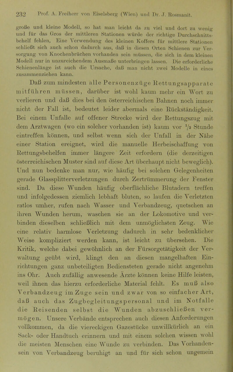 gTOÜo lind kleine Modell, so hat man leicht da zu viel und dort zu wenig und für das (Iros der mittleren Stationen würde der richtige Durchschnitts- behclf fehlen. Eine Verwendung des kleinen Koffers für mittlere Stationen schlie(3t sich aucli schon dadurcli aus, daß in diesen Orten Schienen zur Ver- sorgung von Knochenbrüchen vorlianden sein müssen, die sich in dem kleinen Modell nur in unzureichendem Ausmaße nnterbringen lassen. Die erforderliche Schicnenlänge ist auch die Ursache, daß man nicht zwei Modelle in eines zusammenziehen kann. Daß zum mindesten alle Personenzüge Jtettungsapparate mitfüliren müssen, darüber ist wohl kaum mehr ein AVort zu A'erlieren und daß dies bei den üsterreichischen Bahnen noch immer nicht der Fall ist, bedeutet leider abermals eine Pückständigkeit. Bei einem Unfälle auf offener Strecke wird der Kettungszug mit dem Arztwagen (wo ein solcher vorhanden ist) kaum vor 72 Stunde eintreffen können, und selbst v'enn sich der Unfall in der Nähe einer Station ereignet, wird die manuelle Herbeischaffung von Kettungsbehelfen immer längere Zeit erfordern (die derzeitigen üsterreicliischen Muster sind auf diese Art überhaupt nicht beweglich). Und nun bedenke man nur, wie häufig bei solchen Gelegenlieiten gerade Glassplitterveiietzungen durch Zertrümmerung der Fenster sind. Da diese AVunden häufig oberflächliche Blutadern treffen und infolgedessen ziemlich lebhaft bluten, so laufen die A^eiietzten i'atlos umlier, rufen nach AVasser und A^erbandzeug, quetschen an ihren AVunden herum, waschen sie an der Lokomotive und ver- binden dieselben schließlich mit dem unmöglichsten Zeug. AVie eine relativ harmlose A^erletzung dadurch in sehr bedenldicher AVeise kompliziert werden kann, ist leicht zu übersehen. Die Kritik, welche dabei gewöhnlich an der Fürsorgetätigkeit der A^er- waltung geübt wird, klingt den an diesen mangelhaften Ein- richtungen ganz unbeteiligten Bediensteten gerade nicht angenehm ins Ohr. Auch zufällig anwesende Ärzte kömien keine Hilfe leisten, weil ihnen das hierzu erforderliche Material feldt. Es muß also A'erbandzeug im Zuge sein und zwar von so einfacher Art, daß aucli das Zugbegleitungspersonal und im Notfälle die Keisenden selbst die AVunden abzuschließen A'er- mögen. Unsere A^erbände entsjirechen auch diesen Anforderungen vollkommen, da die viereckigen Gazestücke unwillkürlich an ein Sack- oder Handtuch erinnern und mit einem solchen wissen wolil die meisten Menschen eine AVunde zu verbinden. Das A orhanden- sein von A'erbandzeus' beruhiet an und für sich schon mis'emein