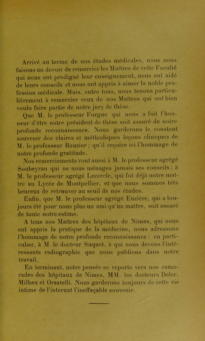 Arrivé au terme de nos études médicales, nous nous faisons un devoir de remercier les Maîtres de cette r acuité qui nous ont prodigué leur enseignement, nous ont aidé de leurs conseils et nous ont appris a aimer la noble pio- fession médicale. Mais, entre tous, nous tenons particu- lièrement à remercier ceux de nos Maîtres qui ont bien voulu faire partie de notre jury de thèse. Que M. le professeur Forgue qui nous a tait I hon- profonde reconnaissance. Nous garderons le constant souvenir des claires et méthodiques leçons cliniques de M. le professeur Rauzier ; qu’il reçoive ici l’hommage de notre profonde gratitude. Nos remerciements vont aussi à M. le professeur agrégé Soubeyran qui ne nous ménagea jamais ses conseils; à M. le professeur agrégé Lecercle, qui fut déjà notre maî- tre au Lycée de Montpellier, et que nous sommes très heureux de retrouver au seuil de nos études. Enfin, que M. le professeur agrégé Euzière, qui a tou- jours été pour nous plus un ami qu’un maître, soit assuré de toute notre estime. A tous nos Maîtres des hôpitaux de Nimes, qui nous ont appris la pratique de la médecine, nous adressons l’hommage de notre profonde reconnaissance : en parti- culier, à M. le docteur Suquet, à qui nous devons l’inté- ressante radiographie que nous publions dans notre travail. En terminant, notre pensée se reporte vers nos cama- rades des hôpitaux de Nimes, MM. les docteurs Deler, Milhau et Orsatelli. Nous garderons toujours de cette vie intime de l’internat l’ineffaçable souvenir.