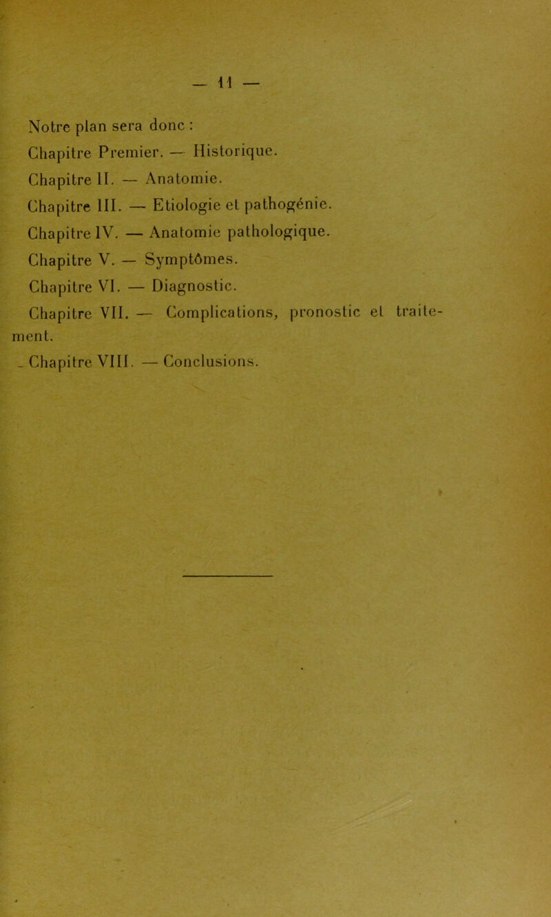 Notre plan sera donc : Chapitre Premier. — Historique. Chapitre II. — Anatomie. Chapitre III. — Etiologie et pathogénie. Chapitre IV. — Anatomie pathologique. Chapitre V. — Symptômes. Chapitre VI. — Diagnostic. Chapitre VII. — Complications, pronostic et traite- ment. _ Chapitre VIII. — Conclusions.